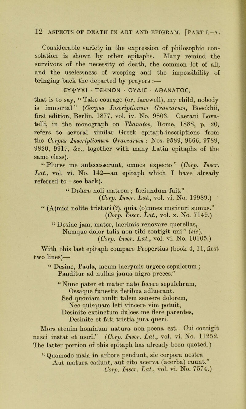 Considerable variety in the expression of philosophic con- solation is shown by other epitaphs. Many remind the survivors of the necessity of death, the common lot of all, and the uselessness of weeping and the impossibility of bringing back the departed by prayers :— CY'kYXI • TGKNON • OYAIC • A0ANATOC, that is to say, “ Take courage (or, farewell), my child, nobody is immortal” [Corpus Inscriptionum Graecctrum, Boeckhii, first edition, Berlin, 1877, vol. iv. No. 9803. Caetani Lova- telli, in the monograph on Thanatos, Rome, 1888, p. 20, refers to several similar Greek epitaph-inscriptions from the Corpus Inscriptionum Grciecarum : Nos. 9589, 9666, 9789, 9820, 9917, &c., together with many Latin epitaphs of the same class). “Plures me antecesserunt, omnes expecto ” [Corp. Inscr. Lat., vol. vi. No. 142—an epitaph which I have already referred to—see back). “ Dolere noli matrem ; faciundum fuit.” [Corp. Inscr. Lat., vol. vi. No. 19989.) “ (A)mici nolite tristari (?), quia (o)mnes morituri sumus.” [Corp. Inscr. Lat., vol. x. No. 7149.) “ Desine jam, mater, lacrimis renovare querellas, Namque dolor tabs non tibi contigit uni” (sic). (Corp. Inscr. Lat., vol. vi. No. 10105.) With this last epitaph compare Propertius (book 4, 11, first two lines)— “ Desine, Paula, meum lacrymis urgere sepulcrum; Panditur ad nullas janua nigra preces.” “ Nunc pater et mater nato fecere sepulchrum, Ossaque funestis fletibus adluerant. Sed quoniam multi talem sensere dolorem, Nec quisquam leti vincere vim potuit, Desinite extinction dulces me Here parentes, Desinite et fati tristia jura queri. Mors etenim hominum natura non poena est. Cui contigit nasci instat et mori.” (Corp. Inscr. Lat., vol. vi. No. 11252. The latter portion of this epitaph has already been quoted.) “ Quomodo mala in arbore pendunt, sic corpora nostra Aut matura cadunt, aut cito acerva (acerba) ruunt.” Corp. Inscr. Lat., vol. vi. No. 7574.)
