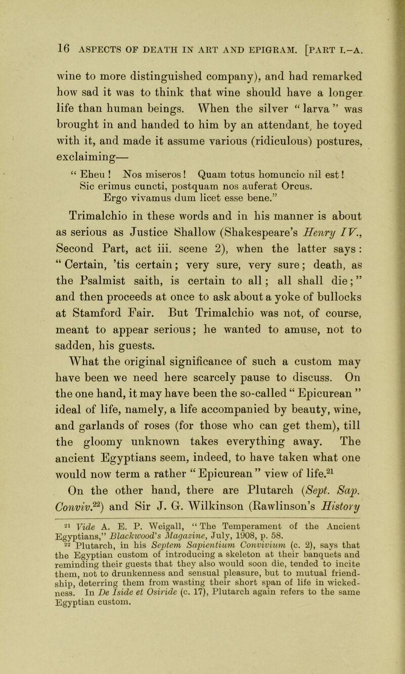 wine to more distinguished company), and had remarked how sad it was to think that wine should have a longer life than human beings. When the silver “ larva ” was brought in and handed to him by an attendant, he toyed with it, and made it assume various (ridiculous) postures, exclaiming— “ Eheu ! Nos miseros! Quam totus homuncio nil est! Sic erimus cuncti, postquam nos auferat Orcus. Ergo vivamus dum licet esse bene.” Trimalchio in these words and in his manner is about as serious as Justice Shallow (Shakespeare’s Henry IV., Second Part, act iii. scene 2), when the latter says: “ Certain, ’tis certain; very sure, very sure; death, as the Psalmist saith, is certain to all; all shall die; ” and then proceeds at once to ask about a yoke of bullocks at Stamford Fair. But Trimalchio was not, of course, meant to appear serious; he wanted to amuse, not to sadden, his guests. What the original significance of such a custom may have been we need here scarcely pause to discuss. On the one hand, it may have been the so-called “ Epicurean ” ideal of life, namely, a life accompanied by beauty, wine, and garlands of roses (for those who can get them), till the gloomy unknown takes everything away. The ancient Egyptians seem, indeed, to have taken what one would now term a rather “ Epicurean ” view of life.21 On the other hand, there are Plutarch (Sept. Sap. Conviv.22) and Sir J. Gf. Wilkinson (Rawlinson’s History 21 Vide A. E. P. Weigall, “ The Temperament of the Ancient Egyptians,” Blackwood’s Magazine, July, l'J08, p. 58. Plutarch, in his Septem Sapientium Convivium (c. 2), says that the Egyptian custom of introducing a skeleton at their banquets and reminding their guests that they also would soon die, tended to incite them, not to drunkenness and sensual pleasure, but to mutual friend- ship, deterring them from wasting their short span of life in wicked- ness. In Be Iside et Osiride (c. 17), Plutarch again refers to the same Egyptian custom.