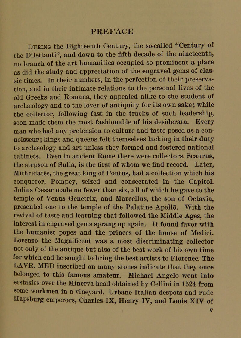 PREFACE During the Eighteenth Century, the so-called “Century of the Dilettanti”, and down to the fifth decade of the nineteenth, no branch of the art humanities occupied so prominent a place as did the study and appreciation of the engraved gems of clas- sic times. In their numbers, in the perfection of their preserva- tion, and in their intimate relations to the personal lives of the old Greeks and Romans, they appealed alike to the student of archaeology and to the lover of antiquity for its own sake; while the collector, following fast in the tracks of such leadership, soon made them the most fashionable of his desiderata. Every man who had any pretension to culture and taste posed as a con- noisseur ; kings and queens felt themselves lacking in their duty to archaeology and art unless they formed and fostered national cabinets. Even in ancient Rome there were collectors. Scaurus, the stepson of Sulla, is the first of whom we find record. Later, Mithridates, the great king of Pontus, had a collection which his conqueror, Pompey, seized and consecrated in the Capitol. Julius Caesar made no fewer than six, all of which he gave to the temple of Venus Genetrix, and Marcellus, the son of Octavia, presented one to the temple of the Palatine Apollo. With the revival of taste and learning that followed the Middle Ages, the interest in engraved gems sprang up again. It found favor with the humanist popes and the princes of the house of Medici. Lorenzo the Magnificent was a most discriminating collector not only of the antique but also of the best work of his own time for which end he sought to bring the best artists to Florence. The LAVR. MED inscribed on many stones indicate that they once belonged to this famous amateur. Michael Angelo went into ecstasies over the Minerva head obtained by Cellini in 1524 from some workmen in a vineyard. Urbane Italian despots and rude Hapsburg emperors, Charles IX, Henry IV, and Louis XIV of