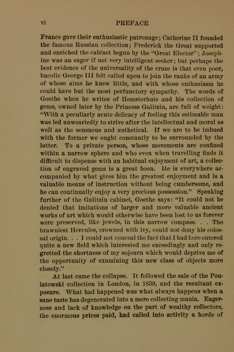 France gave their enthusiastic patronage; Catherine II founded the famous Russian collection; Frederick the Great supported and enriched the cabinet begun by the “Great Elector”; Joseph- ine was an eager if not very intelligent seeker; but perhaps the best evidence of the universality of the craze is that even poor, bucolic George III felt called upon to join the ranks of an army of whose aims he knew little, and with whose enthusiasm he could have but the most perfunctory sympathy. The words of Goethe when he writes of Hemsterhuis and his collection of gems, owned later by the Princess Galitzin, are full of weight: “With a peculiarly acute delicacy of feeling this estimable man was led unweariedly to strive after the intellectual and moral as well as the sensuous and sesthetical. If we are to be imbued with the former we ought constantly to be surrounded by the latter. To a private person, whose movements are confined within a narrow sphere and who even when travelling finds it difficult to dispense with an habitual enjoyment of art, a collec- tion of engraved gems is a great boon. He is everywhere ac- companied by what gives him the greatest enjoyment and is a valuable means of instruction without being cumbersome, and he can continually enjoy a very precious possession.” Speaking further of the Galitzin cabinet, Goethe says: “It could not be denied that imitations of larger and more valuable ancient works of art which would otherwise have been lost to us forever were preserved, like jewels, in this narrow compass. . . The brawniest Hercules, crowned with ivy, could not deny his colos- sal origin. . . I could not conceal the fact that I had here entered quite a new field which interested me exceedingly and only re- gretted the shortness of my sojourn which would deprive me of the opportunity of examining this new class of objects more closely.” At last came the collapse. It followed the sale of the Pon- iatowski collection in London, in 1839, and the resultant ex- posure. What had happened was what always happens when a sane taste has degenerated into a mere collecting mania. Eager- ness and lack of knowledge on the part of wealthy collectors, the enormous prices paid, had called into activity a horde of