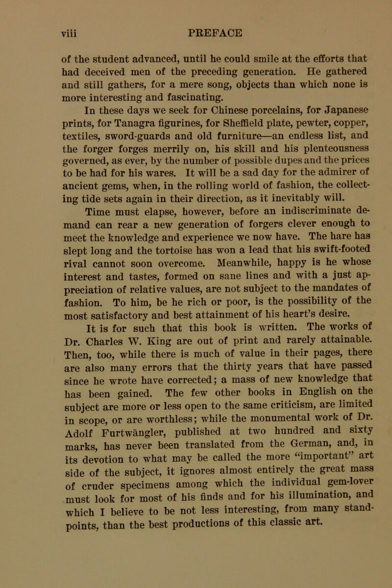 • • • of the student advanced, until he could smile at the efforts that had deceived men of the preceding generation. He gathered and still gathers, for a mere song, objects than which none is more interesting and fascinating. In these days we seek for Chinese porcelains, for Japanese prints, for Tanagra figurines, for Sheffield plate, pewter, copper, textiles, sword-guards and old furniture—an endless list, and the forger forges merrily on, his skill and his plenteousness governed, as ever, by the number of possible dupes and the prices to be had for his wares. It will be a sad day for the admirer of ancient gems, when, in the rolling world of fashion, the collect- ing tide sets again in their direction, as it inevitably will. Time must elapse, however, before an indiscriminate de- mand can rear a new generation of forgers clever enough to meet the knowledge and experience we now have. The hare has slept long and the tortoise has won a lead that his swift-footed rival cannot soon overcome. Meanwhile, happy is he whose interest and tastes, formed on sane lines and with a just ap- preciation of relative values, are not subject to the mandates of fashion. To him, be he rich or poor, is the possibility of the most satisfactory and best attainment of his heart’s desire. It is for such that this book is written. The works of Dr. Charles W. King are out of print and rarely attainable. Then, too, while there is much of value in their pages, there are also many errors that the thirty years that have passed since he wrote have corrected; a mass of new knowledge that has been gained. The few other books in English on the subject are more or less open to the same criticism, are limited in scope, or are worthless; while the monumental work of Dr. Adolf Furtwangler, published at two hundred and sixty marks, has never been translated from the German, and, in its devotion to what may be called the more “important” art side of the subject, it ignores almost entirely the great mass of cruder specimens among which the individual gem-lover must look for most of his finds and for his illumination, and which I believe to be not less interesting, from many stand- points, than the best productions of this classic art.