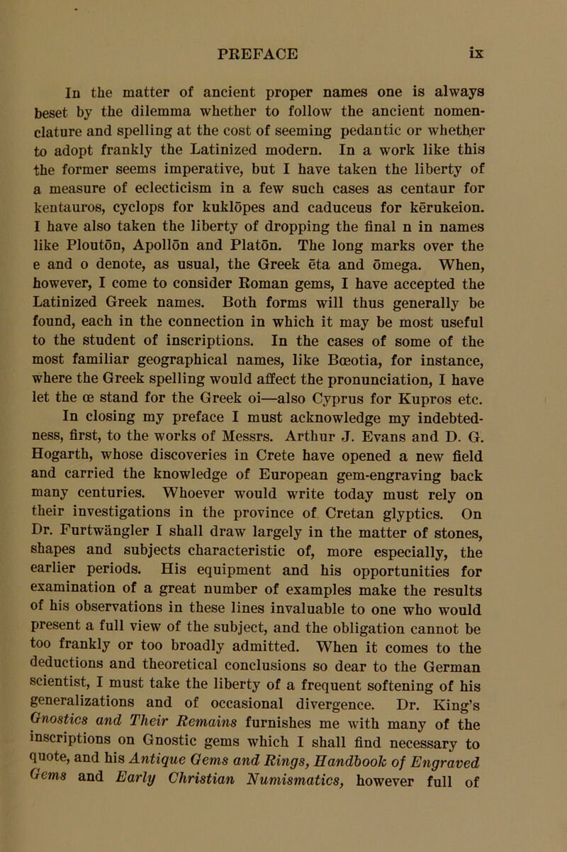 In the matter of ancient proper names one is always beset by the dilemma whether to follow the ancient nomen- clature and spelling at the cost of seeming pedantic or whether to adopt frankly the Latinized modern. In a work like this the former seems imperative, but I have taken the liberty of a measure of eclecticism in a few such cases as centaur for kentauros, cyclops for kuklopes and caduceus for kerukeion. I have also taken the liberty of dropping the final n in names like Plouton, Apollon and Platon. The long marks over the e and o denote, as usual, the Greek eta and omega. When, however, I come to consider Roman gems, I have accepted the Latinized Greek names. Both forms will thus generally be found, each in the connection in which it may be most useful to the student of inscriptions. In the cases of some of the most familiar geographical names, like Bceotia, for instance, where the Greek spelling would affect the pronunciation, I have let the ce stand for the Greek oi—also Cyprus for Kupros etc. In closing my preface I must acknowledge my indebted- ness, first, to the works of Messrs. Arthur J. Evans and D. G. Hogarth, whose discoveries in Crete have opened a new field and carried the knowledge of European gem-engraving back many centuries. Whoever would write today must rely on their investigations in the province of Cretan glyptics. On Dr. Furtwangler I shall draw largely in the matter of stones, shapes and subjects characteristic of, more especially, the earlier periods. His equipment and his opportunities for examination of a great number of examples make the results of his observations in these lines invaluable to one who would present a full view of the subject, and the obligation cannot be too frankly or too broadly admitted. When it comes to the deductions and theoretical conclusions so dear to the German scientist, I must take the liberty of a frequent softening of his generalizations and of occasional divergence. Dr. King’s Gnostics and Their Remains furnishes me with many of the inscriptions on Gnostic gems which I shall find necessary to quote, and his Antique Gems and Rings, Handbook of Engraved Gems and Early Christian Numismatics, however full of