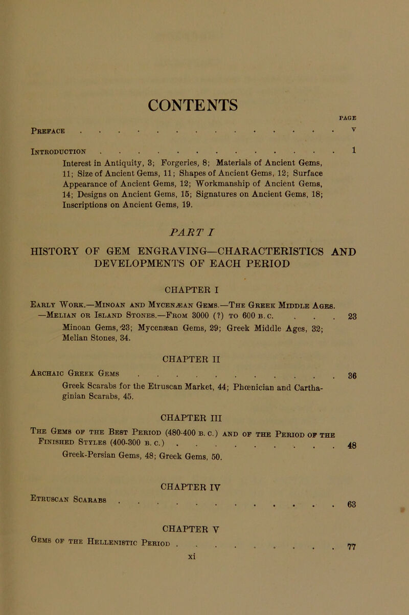 CONTENTS PAGE Preface v Introduction 1 Interest in Antiquity, 3; Forgeries, 8; Materials of Ancient Gems, 11; Size of Ancient Gems, 11; Shapes of Ancient Gems, 12; Surface Appearance of Ancient Gems, 12; Workmanship of Ancient Gems, 14; Designs on Ancient Gems, 15; Signatures on Ancient Gems, 18; Inscriptions on Ancient Gems, 19. PART I HISTORY OF GEM ENGRAVING—CHARACTERISTICS AND DEVELOPMENTS OF EACH PERIOD CHAPTER I Early Work.—Minoan and Mycenaean Gems —The Greek Middle Ages. —Melian or Island Stones.—From 3000 (?) to 600 b.c. ... 23 Minoan Gems,-23; Mycenaean Gems, 29; Greek Middle Ages, 32; Melian Stones, 34. CHAPTER II Archaic Greek Gems Greek Scarabs for the Etruscan Market, 44; Phoenician and Cartha- ginian Scarabs, 45. CHAPTER III The Gems of the Best Period (480-400 b. c.) and of the Period of the Finished Styles (400-300 b. c.) .... Greek-Persian Gems, 48; Greek Gems, 50. Etruscan Scarabs CHAPTER IV 63 CHAPTER V Gems of the Hellenistic Period
