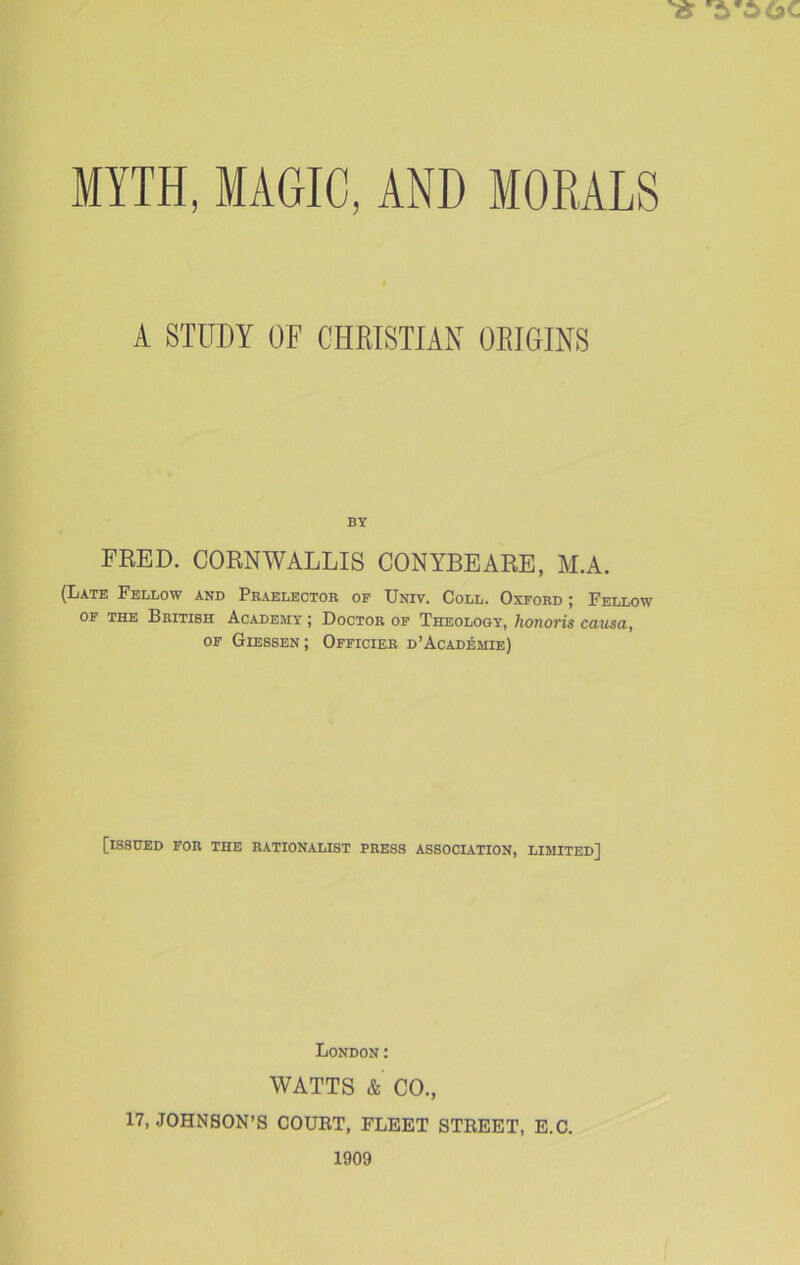 A STUDY OF CHRISTIAN ORIGINS BY FRED. CORNWALLIS CONYBEARE, M.A. (Late Fellow and Praelector of Univ. Coll. Oxford ; Fellow of the British Academy ; Doctor of Theology, honoris causa, of Giessen; Officier d’Academie) [issued for the rationalist press association, limited] London: WATTS & CO., 17, JOHNSON’S COURT, FLEET STREET, E.C. 1909