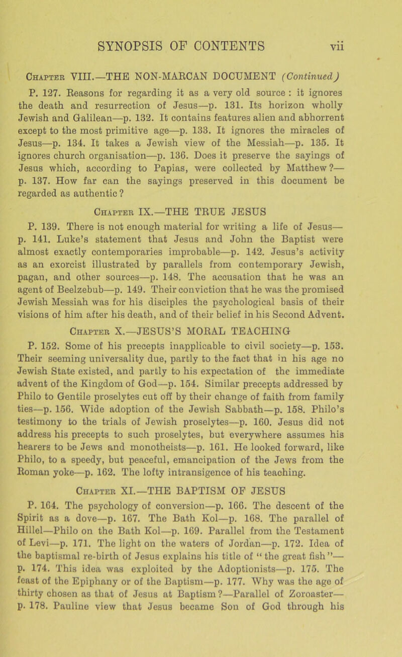 Chapter VIII.—THE NON-MAECAN DOCUMENT (Continued) P. 127. Reasons for regarding it as a very old source : it ignores the death and resurrection of Jesus—p. 131. Its horizon wholly Jewish and Galilean—p. 132. It contains features alien and abhorrent except to the most primitive age—p. 133. It ignores the miracles of Jesus—p. 134. It takes a Jewish view of the Messiah—p. 135. It ignores church organisation—p. 136. Does it preserve the sayings of Jesus which, according to Papias, were collected by Matthew ?— p. 137. How far can the sayings preserved in this document be regarded as authentic ? Chapter IX.—THE TRUE JESUS P. 139. There is not enough material for writing a life of Jesus— p. 141. Luke’s statement that Jesus and John the Baptist were almost exactly contemporaries improbable—p. 142. Jesus’s activity as an exorcist illustrated by parallels from contemporary Jewish, pagan, and other sources—p. 148. The accusation that he was an agent of Beelzebub—p. 149. Their conviction that he was the promised Jewish Messiah was for his disciples the psychological basis of their visions of him after his death, and of their belief in his Second Advent. Chapter X.—JESUS’S MORAL TEACHING P. 152. Some of his precepts inapplicable to civil society—p. 153. Their seeming universality due, partly to the fact that in his age no Jewish State existed, and partly to his expectation of the immediate advent of the Kingdom of God—p. 154. Similar precepts addressed by Philo to Gentile proselytes cut off by their change of faith from family ties—p. 156. Wide adoption of the Jewish Sabbath—p. 158. Philo’s testimony to the trials of Jewish proselytes—p. 160. Jesus did not address his precepts to such proselytes, but everywhere assumes his hearers to be Jews and monotheists—p. 161. He looked forward, like Philo, to a speedy, but peaceful, emancipation of the Jews from the Roman yoke—p. 162. The lofty intransigence of his teaching. Chapter XI.—THE BAPTISM OF JESUS P. 164. The psychology of conversion—p. 166. The descent of the Spirit as a dove—p. 167. The Bath Kol—p. 168. The parallel of Hillel—Philo on the Bath Kol—p. 169. Parallel from the Testament of Levi—p. 171. The light on the waters of Jordan—p. 172. Idea of the baptismal re-birth of Jesus explains his title of “ the great fish”— p. 174. This idea was exploited by the Adoptionists—p. 175. The feast of the Epiphany or of the Baptism—p. 177. Why was the age of thirty chosen as that of Jesus at Baptism ?—Parallel of Zoroaster— p. 178. Pauline view that Jesus became Sou of God through his