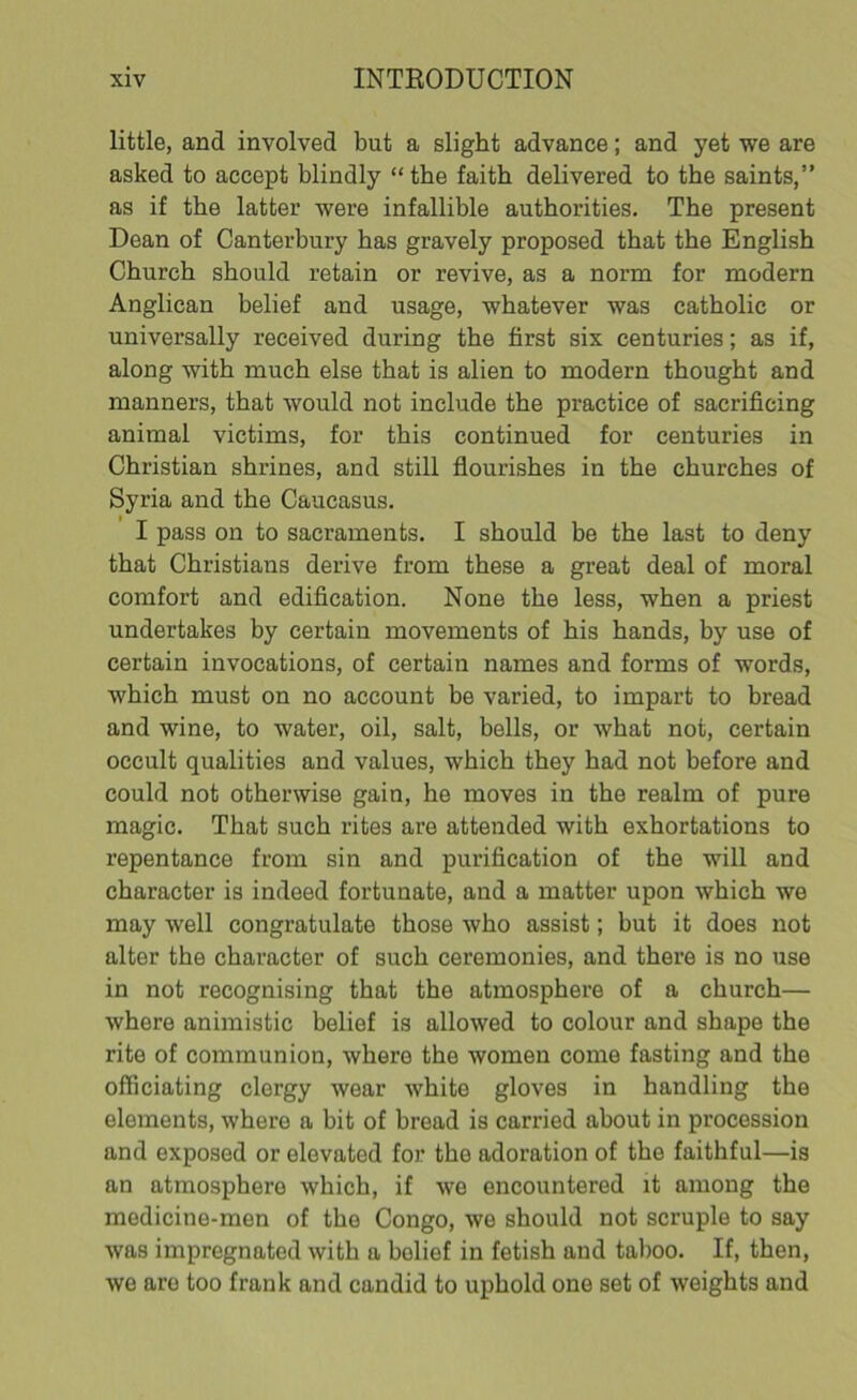 little, and involved but a slight advance; and yet we are asked to accept blindly “the faith delivered to the saints,” as if the latter were infallible authorities. The present Dean of Canterbury has gravely proposed that the English Church should retain or revive, as a norm for modern Anglican belief and usage, whatever was catholic or universally received during the first six centuries; as if, along with much else that is alien to modern thought and manners, that would not include the practice of sacrificing animal victims, for this continued for centuries in Christian shrines, and still flourishes in the churches of Syria and the Caucasus. I pass on to sacraments. I should be the last to deny that Christians derive from these a great deal of moral comfort and edification. None the less, when a priest undertakes by certain movements of his hands, hy use of certain invocations, of certain names and forms of words, which must on no account be varied, to impart to bread and wine, to water, oil, salt, bells, or what not, certain occult qualities and values, which they had not before and could not otherwise gain, he moves in the realm of pure magic. That such rites are attended with exhortations to repentance from sin and purification of the will and character is indeed fortunate, and a matter upon which we may well congratulate those who assist; but it does not alter the character of such ceremonies, and there is no use in not recognising that the atmosphere of a church— where animistic belief is allowed to colour and shape the rite of communion, where the women come fasting and the officiating clergy wear white gloves in handling the elements, where a bit of bread is carried about in procession and exposed or elevated for the adoration of the faithful—is an atmosphere which, if we encountered it among the medicine-men of the Congo, we should not scruple to say was impregnated with a belief in fetish and taboo. If, then, we are too frank and candid to uphold one set of weights and