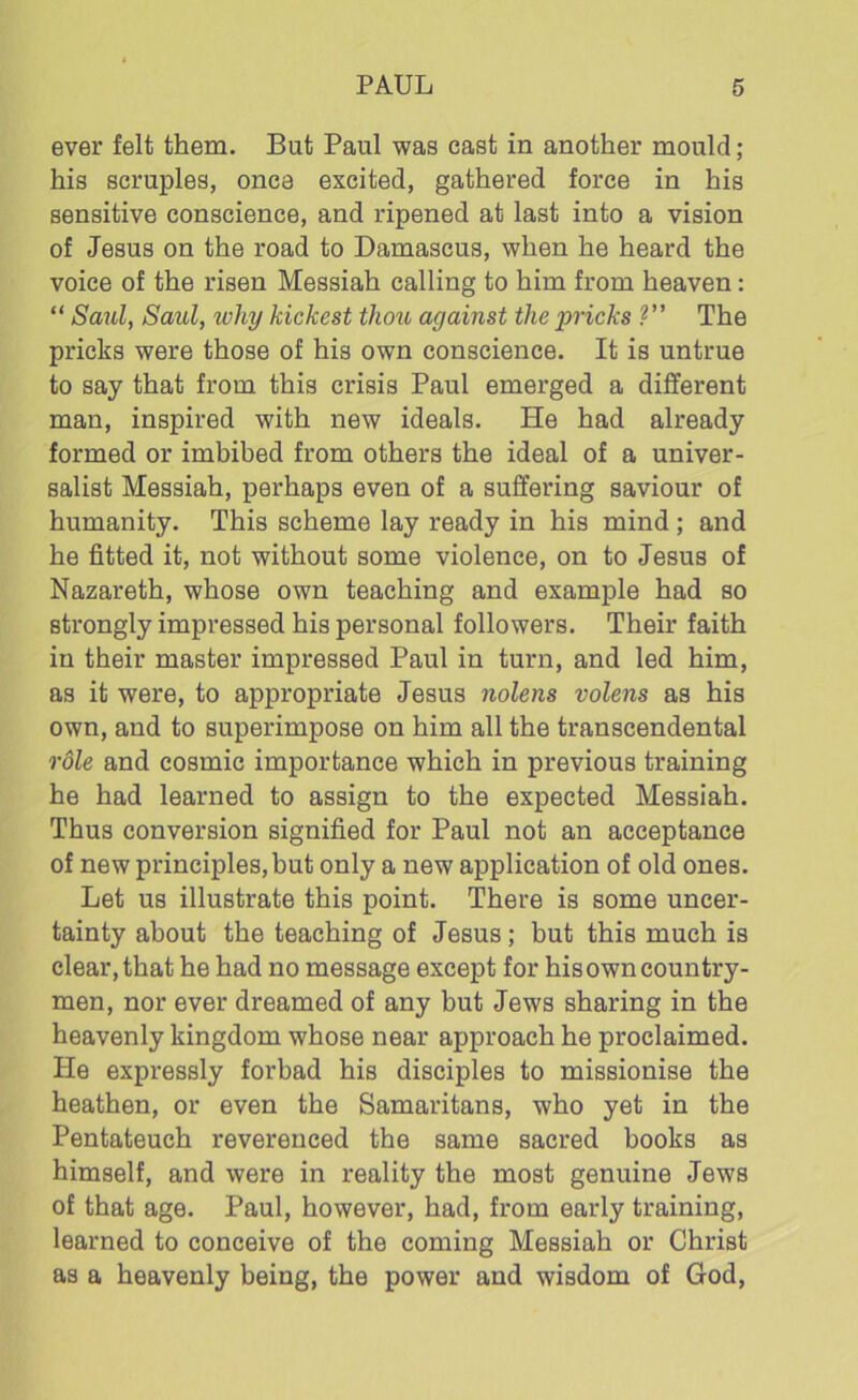 ever felt them. But Paul was cast in another mould; his scruples, once excited, gathered force in his sensitive conscience, and ripened at last into a vision of Jesus on the road to Damascus, when he heard the voice of the risen Messiah calling to him from heaven: “ Saul, Saul, why kickest thou against the pricks ?” The pricks were those of his own conscience. It is untrue to say that from this crisis Paul emerged a different man, inspired with new ideals. He had already formed or imbibed from others the ideal of a univer- salist Messiah, perhaps even of a suffering saviour of humanity. This scheme lay ready in his mind ; and he fitted it, not without some violence, on to Jesus of Nazareth, whose own teaching and example had so strongly impressed his personal followers. Their faith in their master impressed Paul in turn, and led him, as it were, to appropriate Jesus nolens volens as his own, and to superimpose on him all the transcendental 'role and cosmic importance which in previous training he had learned to assign to the expected Messiah. Thus conversion signified for Paul not an acceptance of new principles,but only a new application of old ones. Let us illustrate this point. There is some uncer- tainty about the teaching of Jesus; but this much is clear, that he had no message except for his own country- men, nor ever dreamed of any but Jews sharing in the heavenly kingdom whose near approach he proclaimed. He expressly forbad his disciples to missionise the heathen, or even the Samaritans, who yet in the Pentateuch reverenced the same sacred books as himself, and were in reality the most genuine Jews of that age. Paul, however, had, from early training, learned to conceive of the coming Messiah or Christ as a heavenly being, the power and wisdom of God,