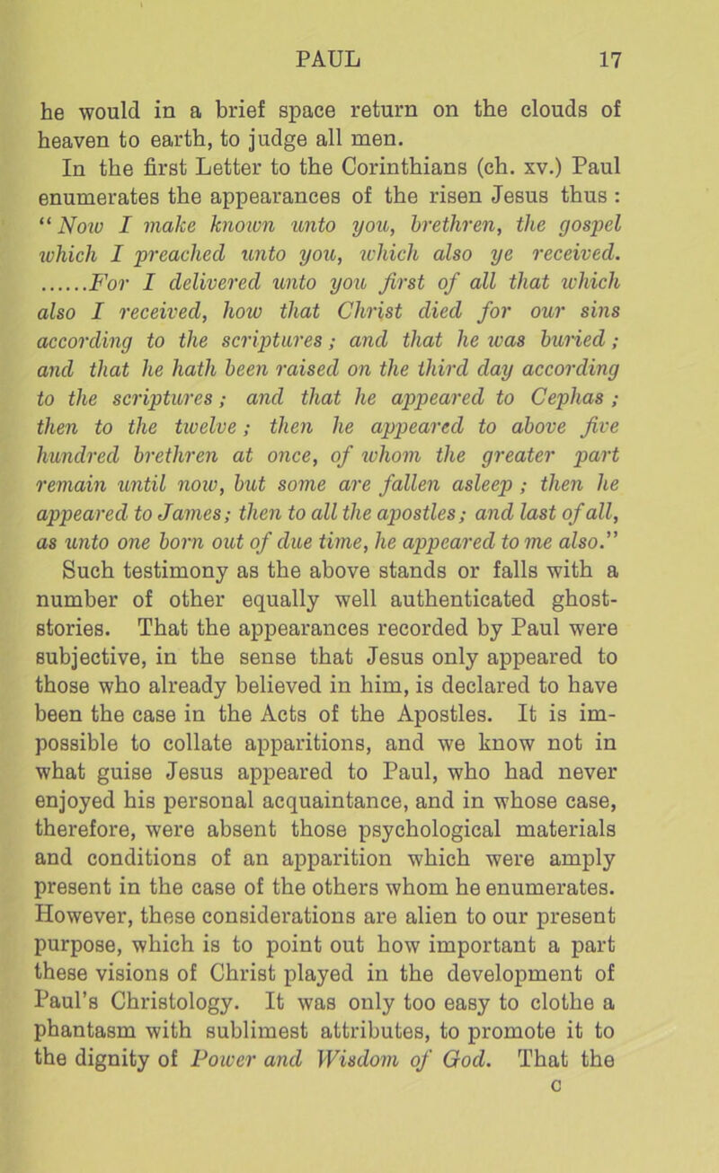 he would in a brief space return on the clouds of heaven to earth, to judge all men. In the first Letter to the Corinthians (ch. xv.) Paul enumerates the appearances of the risen Jesus thus : “ Now I make known unto you, brethren, the gospel which I preached unto you, which also ye received. For I delivered unto yon first of all that ivhich also I received, how that Christ died for our sins according to the scriptures; and that he ivas buried; and that he hath been raised on the third day according to the scriptures; and that he appeared to Cephas ; then to the tioelve; then he appeared to above five hundred brethren at once, of whom the greater part remain until now, but some are fallen asleep ; then he appeared to James; then to all the apostles; and last of all, as unto one born out of due time, he appeared to me also.” Such testimony as the above stands or falls with a number of other equally well authenticated ghost- stories. That the appearances recorded by Paul were subjective, in the sense that Jesus only appeared to those who already believed in him, is declared to have been the case in the Acts of the Apostles. It is im- possible to collate apparitions, and we know not in what guise Jesus appeared to Paul, who had never enjoyed his personal acquaintance, and in whose case, therefore, were absent those psychological materials and conditions of an apparition which were amply present in the case of the others whom he enumerates. However, these considerations are alien to our present purpose, which is to point out how important a part these visions of Christ played in the development of Paul’s Christology. It was only too easy to clothe a phantasm with sublimest attributes, to promote it to the dignity of Power and Wisdom of God. That the c
