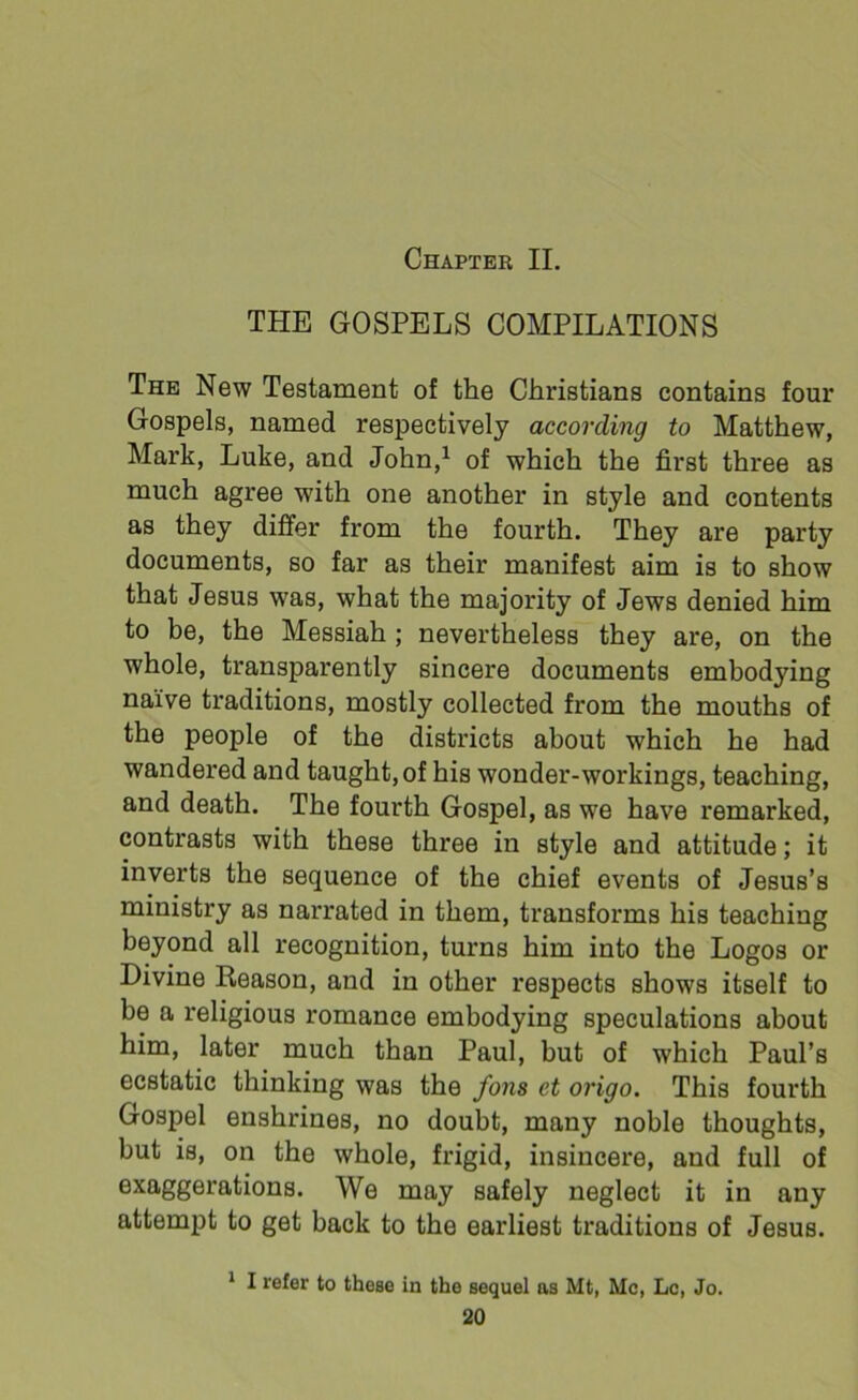 Chapter II. THE GOSPELS COMPILATIONS The New Testament of the Christians contains four Gospels, named respectively according to Matthew, Mark, Luke, and John,1 of which the first three as much agree with one another in style and contents as they differ from the fourth. They are party documents, so far as their manifest aim is to show that Jesus was, what the majority of Jews denied him to be, the Messiah ; nevertheless they are, on the whole, transparently sincere documents embodying naive traditions, mostly collected from the mouths of the people of the districts about which he had wandered and taught, of his wonder-workings, teaching, and death. The fourth Gospel, as we have remarked, contrasts with these three in style and attitude; it inverts the sequence of the chief events of Jesus’s ministry as narrated in them, transforms his teaching beyond all recognition, turns him into the Logos or Divine Reason, and in other respects shows itself to be a religious romance embodying speculations about him, later much than Paul, but of which Paul’s ecstatic thinking was the fons et origo. This fourth Gospel enshrines, no doubt, many noble thoughts, but is, on the whole, frigid, insincere, and full of exaggerations. We may safely neglect it in any attempt to get back to the earliest traditions of Jesus. 1 I refer to these in the sequel as Mt, Me, Lc, Jo.