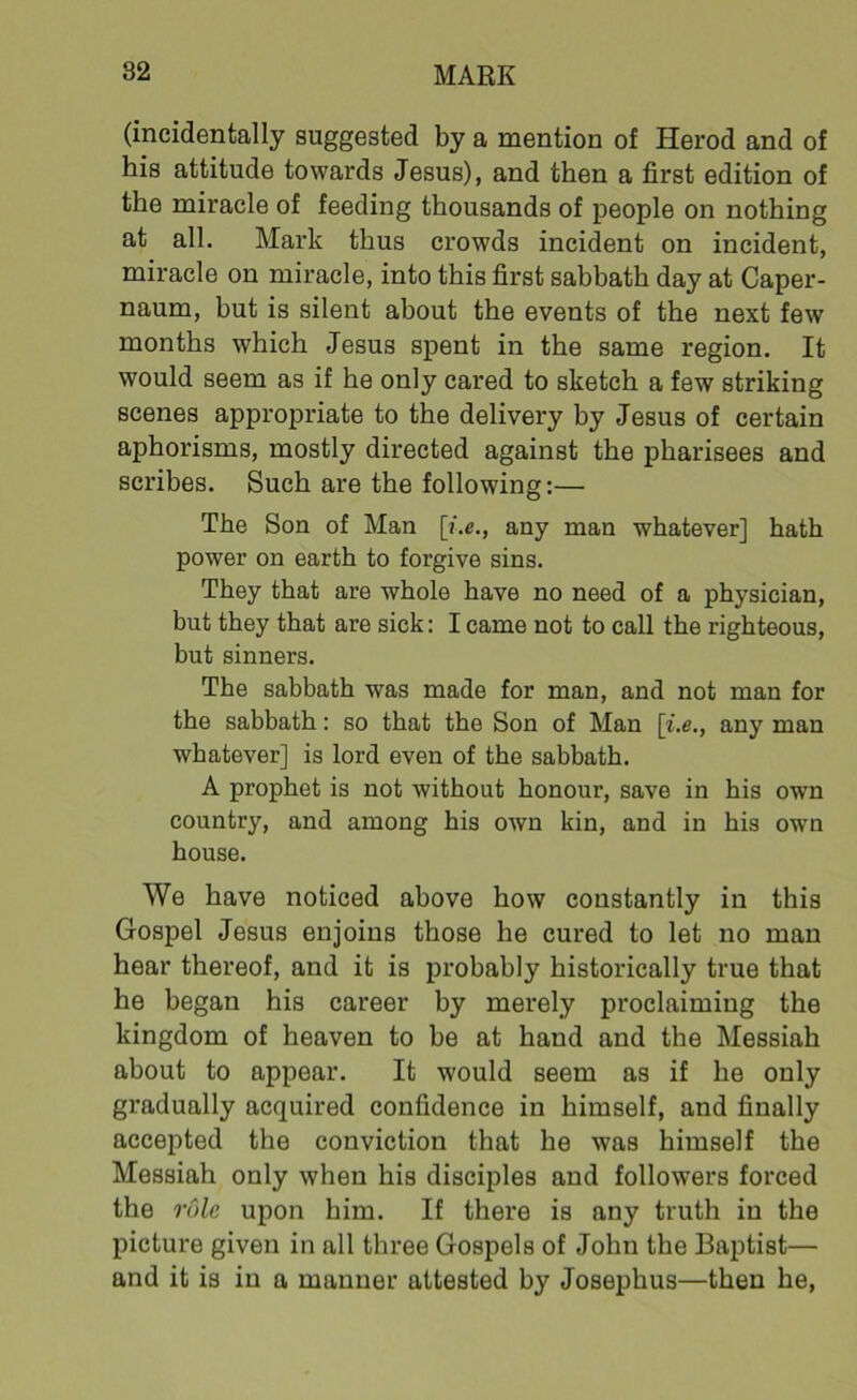 (incidentally suggested by a mention of Herod and of his attitude towards Jesus), and then a first edition of the miracle of feeding thousands of people on nothing at all. Mark thus crowds incident on incident, miracle on miracle, into this first sabbath day at Caper- naum, but is silent about the events of the next few months which Jesus spent in the same region. It would seem as if he only cared to sketch a few striking scenes appropriate to the delivery by Jesus of certain aphorisms, mostly directed against the pharisees and scribes. Such are the following:— The Son of Man [i.e., any man whatever] hath power on earth to forgive sins. They that are whole have no need of a physician, but they that are sick: I came not to call the righteous, but sinners. The sabbath was made for man, and not man for the sabbath: so that the Son of Man \i.e., any man whatever] is lord even of the sabbath. A prophet is not without honour, save in his own country, and among his own kin, and in his own house. We have noticed above how constantly in this Gospel Jesus enjoins those he cured to let no man hear thereof, and it is probably historically true that he began his career by merely proclaiming the kingdom of heaven to be at hand and the Messiah about to appear. It would seem as if he only gradually acquired confidence in himself, and finally accepted the conviction that he was himself the Messiah only when his disciples and followers forced the rule upon him. If there is any truth in the picture given in all three Gospels of John the Baptist— and it is in a manner attested by Josephus—then he,