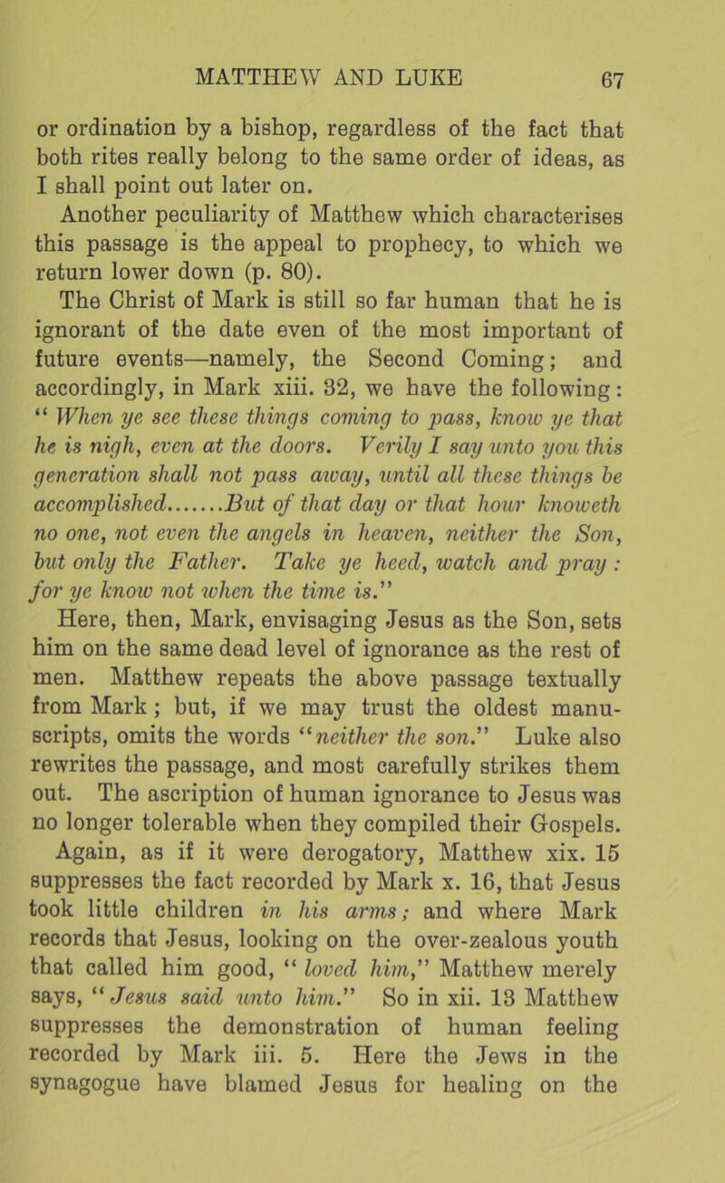 or ordination by a bishop, regardless of the fact that both rites really belong to the same order of ideas, as I shall point out later on. Another peculiarity of Matthew which characterises this passage is the appeal to prophecy, to which we return lower down (p. 80). The Christ of Mark is still so far human that he is ignorant of the date even of the most important of future events—namely, the Second Coming; and accordingly, in Mark xiii. 32, we have the following: “ When ye see these things coming to pass, know ye that he is nigh, even at the doors. Verily I say unto you this generation shall not pass aivay, until all these things be accomplished But of that day or that hour knoweth no one, not even the angels in heaven, neither the Son, but only the Father. Take ye heed, watch and pray : for ye knoiv not when the time is.” Here, then, Mark, envisaging Jesus as the Son, sets him on the same dead level of ignorance as the rest of men. Matthew repeats the above passage textually from Mark; but, if we may trust the oldest manu- scripts, omits the words “ neither the son.” Luke also rewrites the passage, and most carefully strikes them out. The ascription of human ignorance to Jesus was no longer tolerable when they compiled their Gospels. Again, as if it were derogatory, Matthew xix. 15 suppresses the fact recorded by Mark x. 16, that Jesus took little children in his arms; and where Mark records that Jesus, looking on the over-zealous youth that called him good, “ loved him,” Matthew merely says, “Jesus said unto him.” So in xii. 13 Matthew suppresses the demonstration of human feeling recorded by Mark iii. 5. Here the Jews in the synagogue have blamed Jesus for healing on the