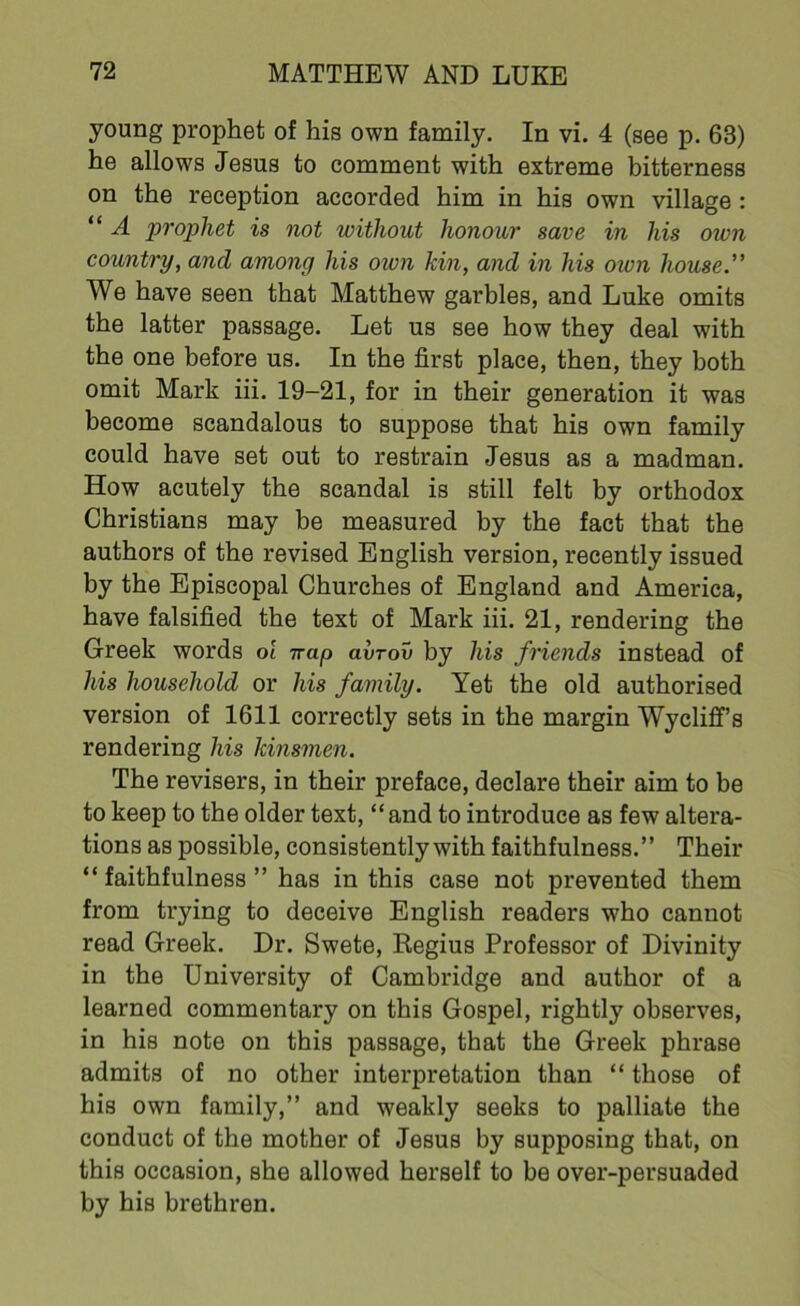 young prophet of his own family. In vi. 4 (see p. 63) he allows Jesus to comment with extreme bitterness on the reception accorded him in his own village : “ A prophet is not without honour save in his own country, and among his own kin, and in his otvn house.” We have seen that Matthew garbles, and Luke omits the latter passage. Let us see how they deal with the one before us. In the first place, then, they both omit Mark iii. 19-21, for in their generation it was become scandalous to suppose that his own family could have set out to restrain Jesus as a madman. How acutely the scandal is still felt by orthodox Christians may be measured by the fact that the authors of the revised English version, recently issued by the Episcopal Churches of England and America, have falsified the text of Mark iii. 21, rendering the Greek words ol Trap avrov by his friends instead of his household or his family. Yet the old authorised version of 1611 correctly sets in the margin Wycliff’s rendering his kinsmen. The revisers, in their preface, declare their aim to be to keep to the older text, “and to introduce as few altera- tions as possible, consistently with faithfulness.” Their “ faithfulness ” has in this case not prevented them from trying to deceive English readers who cannot read Greek. Dr. Swete, Regius Professor of Divinity in the University of Cambridge and author of a learned commentary on this Gospel, rightly observes, in his note on this passage, that the Greek phrase admits of no other interpretation than “ those of his own family,” and weakly seeks to palliate the conduct of the mother of Jesus by supposing that, on this occasion, she allowed herself to be over-persuaded by his brethren.