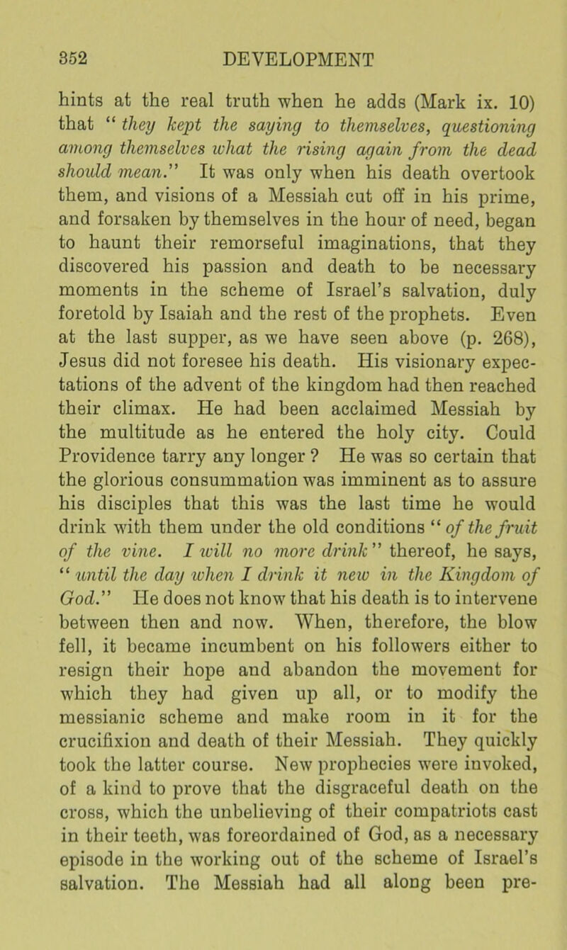 hints at the real truth when he adds (Mark ix. 10) that “ they kept the saying to themselves, questioning among themselves what the rising again from the dead should mean.' It was only when his death overtook them, and visions of a Messiah cut off in his prime, and forsaken by themselves in the hour of need, began to haunt their remorseful imaginations, that they discovered his passion and death to be necessary moments in the scheme of Israel’s salvation, duly foretold by Isaiah and the rest of the prophets. Even at the last supper, as we have seen above (p. 268), Jesus did not foresee his death. His visionary expec- tations of the advent of the kingdom had then reached their climax. He had been acclaimed Messiah by the multitude as he entered the holy city. Could Providence tarry any longer ? He was so certain that the glorious consummation was imminent as to assure his disciples that this was the last time he would drink with them under the old conditions “of the fruit of the vine. I will no more drink” thereof, he says, “ until the day when I drink it new in the Kingdom of God.” He does not know that his death is to intervene between then and now. When, therefore, the blow fell, it became incumbent on his followers either to resign their hope and abandon the movement for which they had given up all, or to modify the messianic scheme and make room in it for the crucifixion and death of their Messiah. They quickly took the latter course. New prophecies were invoked, of a kind to prove that the disgraceful death on the cross, which the unbelieving of their compatriots cast in their teeth, was foreordained of God, as a necessary episode in the working out of the scheme of Israel’s salvation. The Messiah had all along been pre-