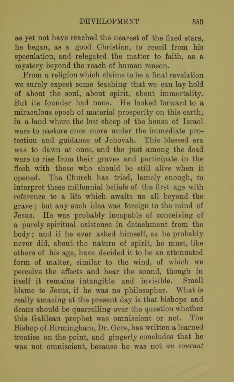as yet not have reached the nearest of the fixed stars, he began, as a good Christian, to recoil from his speculation, and relegated the matter to faith, as a mystery beyond the reach of human reason. From a religion which claims to be a final revelation we surely expect some teaching that we can lay hold of about the soul, about spirit, about immortality. But its founder had none. He looked forward to a miraculous epoch of material prosperity on this earth, in a land where the lost sheep of the house of Israel were to pasture once more under the immediate pro- tection and guidance of Jehovah. This blessed era was to dawn at once, and the just among the dead were to rise from their graves and participate in the flesh with those who should be still alive when it opened. The Church has tried, lamely enough, to interpret these millennial beliefs of the first age with reference to a life which awaits us all beyond the grave ; but any such idea was foreign to the mind of Jesus. He was probably incapable of conceiving of a purely spiritual existence in detachment from the body; and if he ever asked himself, as he probably never did, about the nature of spirit, he must, like others of his age, have decided it to be an attenuated form of matter, similar to the wind, of which we perceive the effects and hear the sound, though in itself it remains intangible and invisible. Small blame to Jesus, if he was no philosopher. What is really amazing at the present day is that bishops and deans should be quarrelling over the question whether this Galilean prophet was omniscient or not. The Bishop of Birmingham, Dr. Gore, has written a learned treatise on the point, and gingerly concludes that he was not omniscient, because he was not au courant