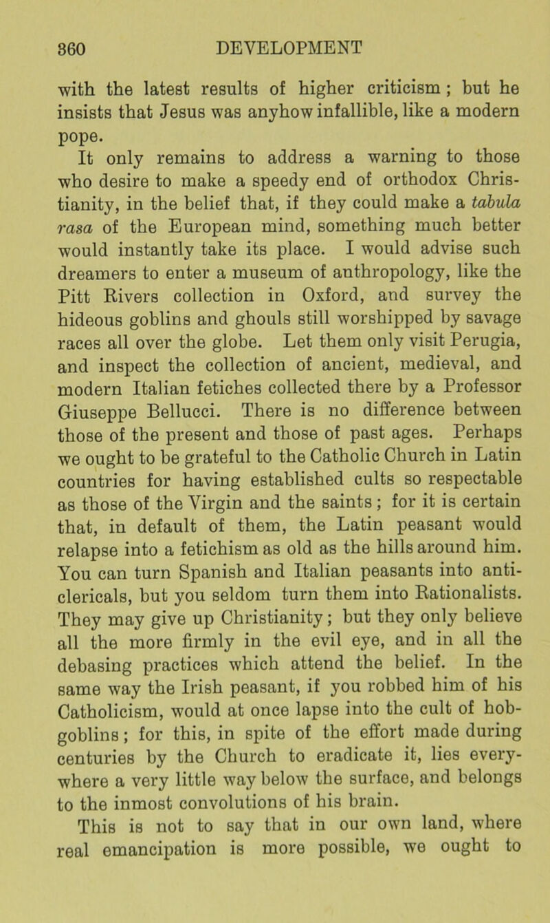with the latest results of higher criticism ; but he insists that Jesus was anyhow infallible, like a modern pope. It only remains to address a warning to those who desire to make a speedy end of orthodox Chris- tianity, in the belief that, if they could make a tabula rasa of the European mind, something much better would instantly take its place. I would advise such dreamers to enter a museum of anthropology, like the Pitt Rivers collection in Oxford, and survey the hideous goblins and ghouls still worshipped by savage races all over the globe. Let them only visit Perugia, and inspect the collection of ancient, medieval, and modern Italian fetiches collected there by a Professor Giuseppe Bellucci. There is no difference between those of the present and those of past ages. Perhaps we ought to be grateful to the Catholic Church in Latin countries for having established cults so respectable as those of the Virgin and the saints; for it is certain that, in default of them, the Latin peasant would relapse into a fetichism as old as the hills around him. You can turn Spanish and Italian peasants into anti- clericals, but you seldom turn them into Rationalists. They may give up Christianity; but they only believe all the more firmly in the evil eye, and in all the debasing practices which attend the belief. In the same way the Irish peasant, if you robbed him of his Catholicism, w'ould at once lapse into the cult of hob- goblins ; for this, in spite of the effort made during centuries by the Church to eradicate it, lies every- where a very little way below the surface, and belongs to the inmost convolutions of his brain. This is not to say that in our own land, where real emancipation is more possible, we ought to