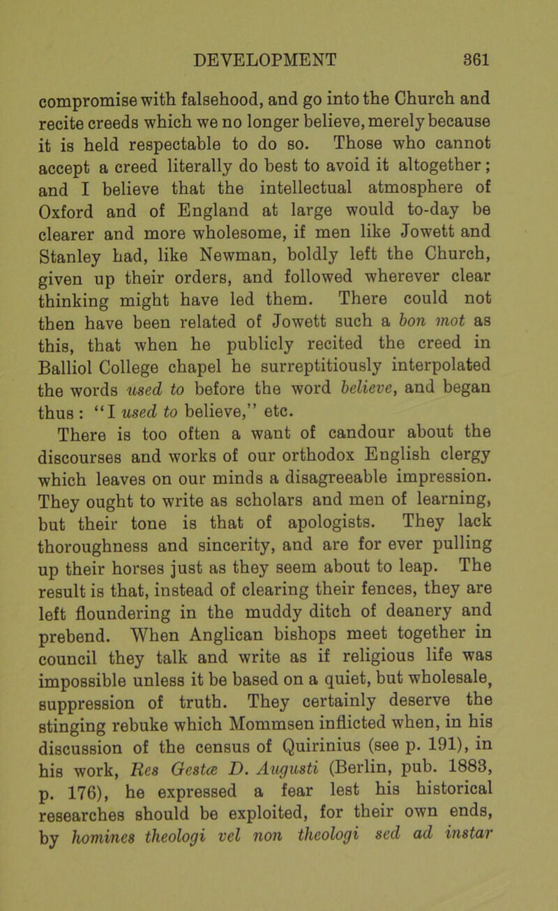 compromise with falsehood, and go into the Church and recite creeds which we no longer believe, merely because it is held respectable to do so. Those who cannot accept a creed literally do best to avoid it altogether; and I believe that the intellectual atmosphere of Oxford and of England at large would to-day be clearer and more wholesome, if men like Jowett and Stanley had, like Newman, boldly left the Church, given up their orders, and followed wherever clear thinking might have led them. There could not then have been related of Jowett such a bon mot as this, that when he publicly recited the creed in Balliol College chapel he surreptitiously interpolated the words used to before the word believe, and began thus : “I used to believe,” etc. There is too often a want of candour about the discourses and works of our orthodox English clergy which leaves on our minds a disagreeable impression. They ought to write as scholars and men of learning, but their tone is that of apologists. They lack thoroughness and sincerity, and are for ever pulling up their horses just as they seem about to leap. The result is that, instead of clearing their fences, they are left floundering in the muddy ditch of deanery and prebend. When Anglican bishops meet together in council they talk and write as if religious life was impossible unless it be based on a quiet, but wholesale, suppression of truth. They certainly deserve the stinging rebuke which Mommsen inflicted when, in his discussion of the census of Quirinius (see p. 191), in his work, Res Gcstcs D. Augusti (Berlin, pub. 1883, p. 176), he expressed a fear lest his historical researches should be exploited, for their own ends, by homines theologi vel non theologi sed ad instar