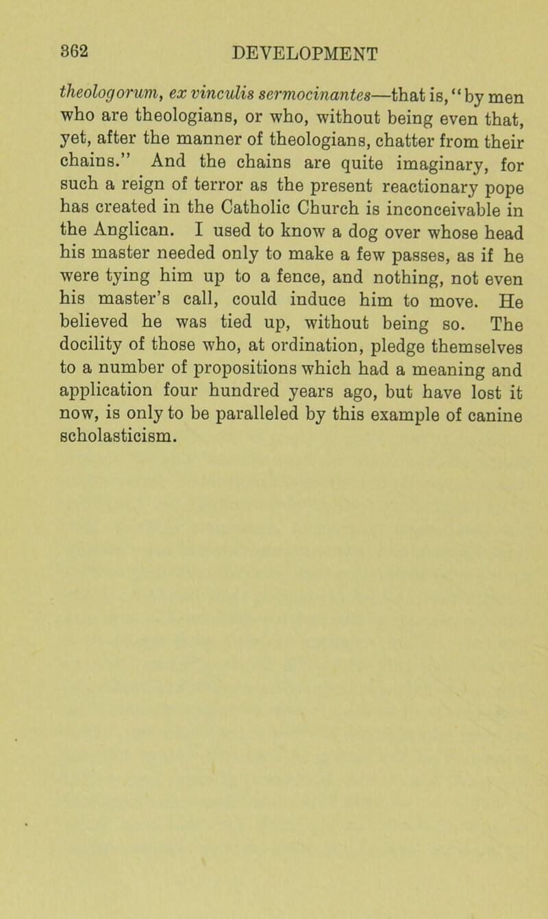 theologorum, ex vinculis serviocinantes—that is, “ by men who are theologians, or who, without being even that, yet, after the manner of theologians, chatter from their chains.” And the chains are quite imaginary, for such a reign of terror as the present reactionary pope has created in the Catholic Church is inconceivable in the Anglican. I used to know a dog over whose head his master needed only to make a few passes, as if he were tying him up to a fence, and nothing, not even his master’s call, could induce him to move. He believed he was tied up, without being so. The docility of those who, at ordination, pledge themselves to a number of propositions which had a meaning and application four hundred years ago, but have lost it now, is only to be paralleled by this example of canine scholasticism.