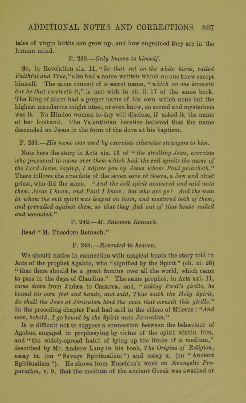 tales of virgin births can grow up, and how engrained they are in the human mind. P. 238.—Only known to himself. So, in Revelation xix. 11, “ he that sat on the white horse, called Faithful and True, also had a name written which no one knew except himself. The same conceit of a secret name, “ which no one knoweth but he that receiveth it, is met with in ch. ii. 17 of the same book. The King of Siam had a proper name of his own which none but the highest mandarins might utter, or even know, so sacred and mysterious was it. No Hindoo woman to-day will disclose, if asked it, the name of her husband. The Yalentinian heretics believed that the name descended on Jesus in the form of the dove at his baptism. P. 239.—His name was used by exorcists othenvise strangers to him. Note here the story in Acts xix. 13 of “ the strolling Jews, exorcists who presumed to name over them which had the evil spirits the name of the Lord Jesus, saying, I adjure you by Jesus whom Paulpreachctli. There follows the anecdote of the seven sons of Sceva, a Jew and chief priest, who did the same. “And the evil spirit answered and said unto them, Jesus I know, and Paul I knoio ; but who are ye ? And the man in whom the evil spirit was leaped on them, and mastered both of them, and prevailed against them, so that they fled out of that house naked and wounded. P. 242.—M. Salomon Reinacli. Read “ M. Theodore Reinach.” P. 248.—Executed in heaven. We should notice in connection with magical knots the story told in Acts of the prophet Agabus, who “ signified by the Spirit ” (ch. xi. 28) “ that there should be a great famine over all the world, which came to pass in the days of Claudius.” The same prophet, in Acts xxi. 11, came down from Judsea to Caesarea, and, “ taking Paul’s girdle, he bound his own feet and hands, and said, Thus saith the Holy Spirit, So shall the Jews at Jerusalem bind the man that owneth this girdle In the preceding chapter Paul had said to the elders of Miletus : “And now, behold, I go bound by the Spirit unto Jerusalem. It is difficult not to suppose a connection between the behaviour of Agabus, engaged in prophesying by virtue of the spirit within him, and “ the widely-spread habit of tying up the limbs of a medium,” described by Mr. Andrew Lang in his book, The Origins of Religion, essay ix. (on “ Savage Spiritualism ”) and essay x. (on “ Ancient Spiritualism ”). He shows from Eusebius’s work on Evangelic Pre- paration, v. 9, that the medium of the ancient Greek was swathed or