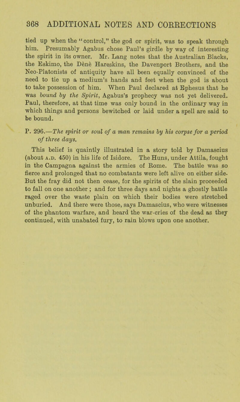 tied up when the “control,” the god or spirit, was to speak through him. Presumably Agabus chose Paul’s girdle by way of interesting the spirit in its owner. Mr. Lang notes that the Australian Blacks, the Eskimo, the D6n6 Hareskins, the Davenport Brothers, and the Neo-Platonists of antiquity have all been equally convinced of the need to tie up a medium’s hands and feet when the god is about to take possession of him. When Paul declared at Ephesus that he was bound by the Spirit, Agabus’s prophecy was not yet delivered. Paul, therefore, at that time was only bound in the ordinary way in which things and persons bewitched or laid under a spell are said to be bound. P. 296.—The spirit or soul of a man remains by his corpse for a period of three days. This belief is quaintly illustrated in a story told by Damascius (about a.d. 450) in his life of Isidore. The Huns, under Attila, fought in the Campagna against the armies of Borne. The battle was so fierce and prolonged that no combatants were left alive on either side. But the fray did not then cease, for the spirits of the slain proceeded to fall on one another ; and for three days and nights a ghostly battle raged over the waste plain on which their bodies were stretched unburied. And there were those, says Damascius, who were witnesses of the phantom warfare, and heard the war-cries of the dead as they continued, with unabated fury, to rain blows upon one another.