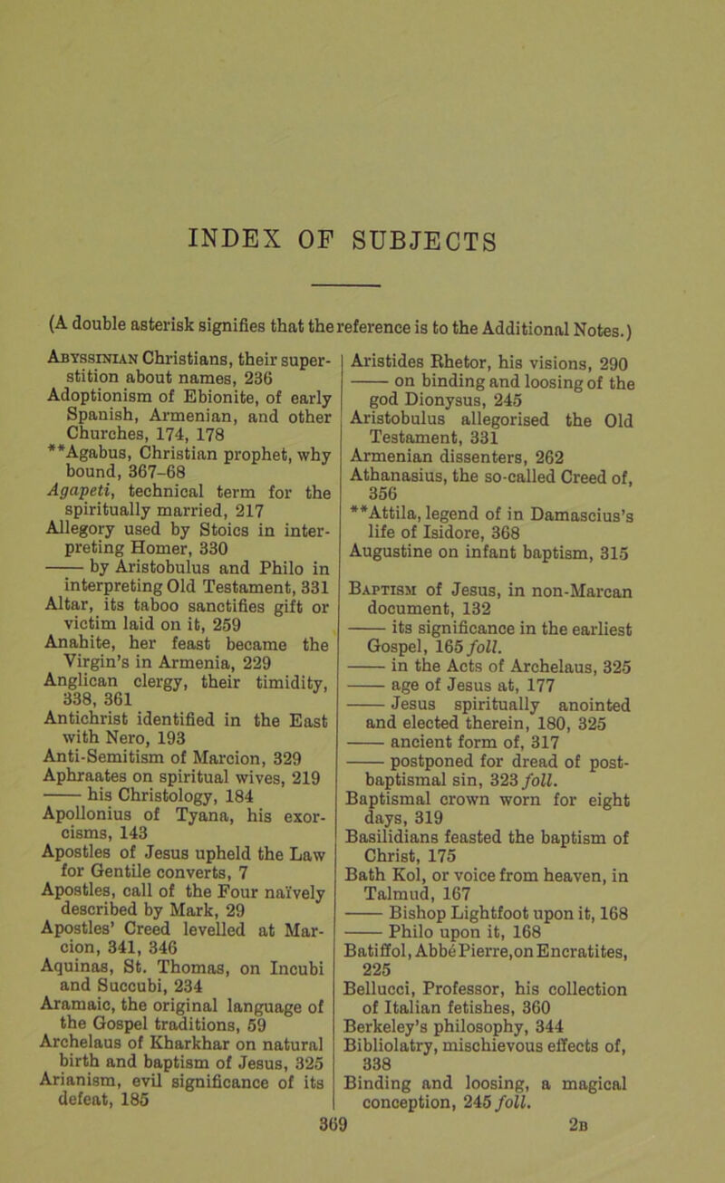 INDEX OF SUBJECTS (A double asterisk signifies that the reference is to the Additional Notes.) Abyssinian Christians, their super- stition about names, 236 Adoptionism of Ebionite, of early Spanish, Armenian, and other Churches, 174, 178 **Agabus, Christian prophet, why bound, 367-68 Agapeti, technical term for the spiritually married, 217 Allegory used by Stoics in inter- preting Homer, 330 by Aristobulus and Philo in interpreting Old Testament, 331 Altar, its taboo sanctifies gift or victim laid on it, 259 Anahite, her feast became the Virgin’s in Armenia, 229 Anglican clergy, their timidity, 338, 361 Antichrist identified in the East with Nero, 193 Anti-Semitism of Marcion, 329 Aphraates on spiritual wives, 219 his Christology, 184 Apollonius of Tyana, his exor- cisms, 143 Apostles of Jesus upheld the Law for Gentile converts, 7 Apostles, call of the Four naively described by Mark, 29 Apostles’ Creed levelled at Mar- cion, 341, 346 Aquinas, St. Thomas, on Incubi and Succubi, 234 Aramaic, the original language of the Gospel traditions, 59 Archelaus of Kbarkhar on natural birth and baptism of Jesus, 325 Arianism, evil significance of its defeat, 185 Aristides Rhetor, his visions, 290 on binding and loosing of the god Dionysus, 245 Aristobulus allegorised the Old Testament, 331 Armenian dissenters, 262 Athanasius, the so-called Creed of, 356 **Attila, legend of in Damascius’s life of Isidore, 368 Augustine on infant baptism, 315 Baptism of Jesus, in non-Marcan document, 132 its significance in the earliest Gospel, 165 foil. in the Acts of Archelaus, 325 age of Jesus at, 177 Jesus spiritually anointed and elected therein, 180, 325 ancient form of, 317 postponed for dread of post- baptismal sin, 323 foil. Baptismal crown worn for eight days, 319 Basilidians feasted the baptism of Christ, 175 Bath Koi, or voice from heaven, in Talmud, 167 Bishop Lightfoot upon it, 168 Philo upon it, 168 Batiffol, Abb6Pierre,onEncratites, 225 Bellucci, Professor, his collection of Italian fetishes, 360 Berkeley’s philosophy, 344 Bibliolatry, mischievous effects of, 338 Binding and loosing, a magical conception, 245 foil.