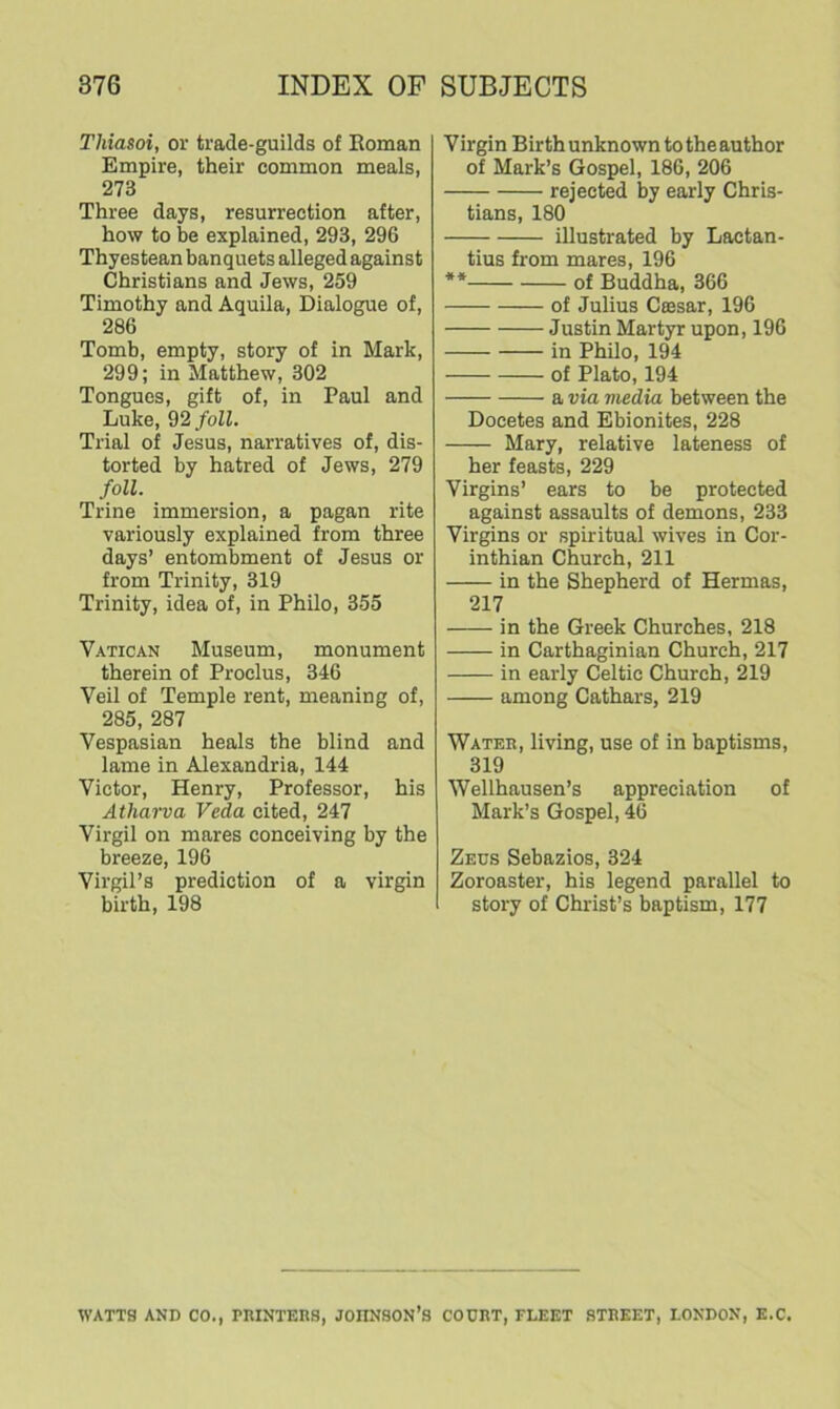 Thiasoi, or trade-guilds of Roman Empire, their common meals, 273 Three days, resurrection after, how to be explained, 293, 296 Thyestean banquets alleged against Christians and Jews, 259 Timothy and Aquila, Dialogue of, 286 Tomb, empty, story of in Mark, 299; in Matthew, 302 Tongues, gift of, in Paul and Luke, 92 foil. Trial of Jesus, narratives of, dis- torted by hatred of Jews, 279 foil. Trine immersion, a pagan rite variously explained from three days’ entombment of Jesus or from Trinity, 319 Trinity, idea of, in Philo, 355 Vatican Museum, monument therein of Proelus, 346 Veil of Temple rent, meaning of, 285, 287 Vespasian heals the blind and lame in Alexandria, 144 Victor, Henry, Professor, his Atharva Veda cited, 247 Virgil on mares conceiving by the breeze, 196 Virgil’s prediction of a virgin birth, 198 Virgin Birth unknown to the author of Mark’s Gospel, 186, 206 rejected by early Chris- tians, 180 illustrated by Laetan- tius from mares, 196 ** of Buddha, 366 of Julius Caisar, 196 Justin Martyr upon, 196 in Philo, 194 of Plato, 194 a via media between the Docetes and Ebionites, 228 Mary, relative lateness of her feasts, 229 Virgins’ ears to be protected against assaults of demons, 233 Virgins or spiritual wives in Cor- inthian Church, 211 in the Shepherd of Hermas, 217 in the Greek Churches, 218 in Carthaginian Church, 217 in early Celtic Church, 219 among Cathars, 219 Water, living, use of in baptisms, 319 Wellhausen’s appreciation of Mark’s Gospel, 46 Zeus Sebazios, 324 Zoroaster, his legend parallel to story of Christ’s baptism, 177 WATTS AND CO., PRINTERS, JOIINSON’S COURT, FLEET STREET, LONDON, E.C.