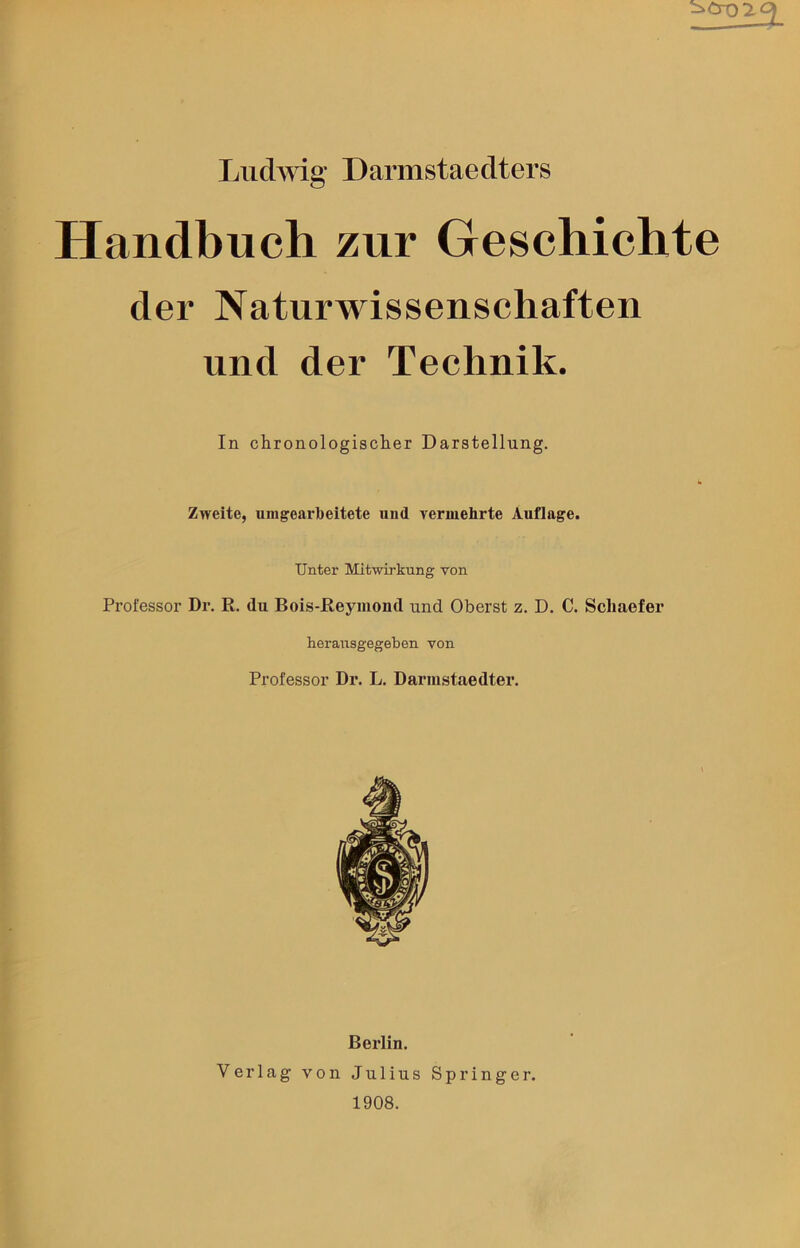 Handbuch zur Geschichte der Naturwissenschaften und der Technik. In chronologischer Darstellung. Zweite, umgearbeitete und vermehrte Auflage. Unter Mitwirkung von Professor Dr. R. du Bois-Reymond und Oberst z. D. C. Schaefer herausgegeben von Professor Dr. L. Darmstaedter. Berlin. Verlag von Julius Springer. 1908.