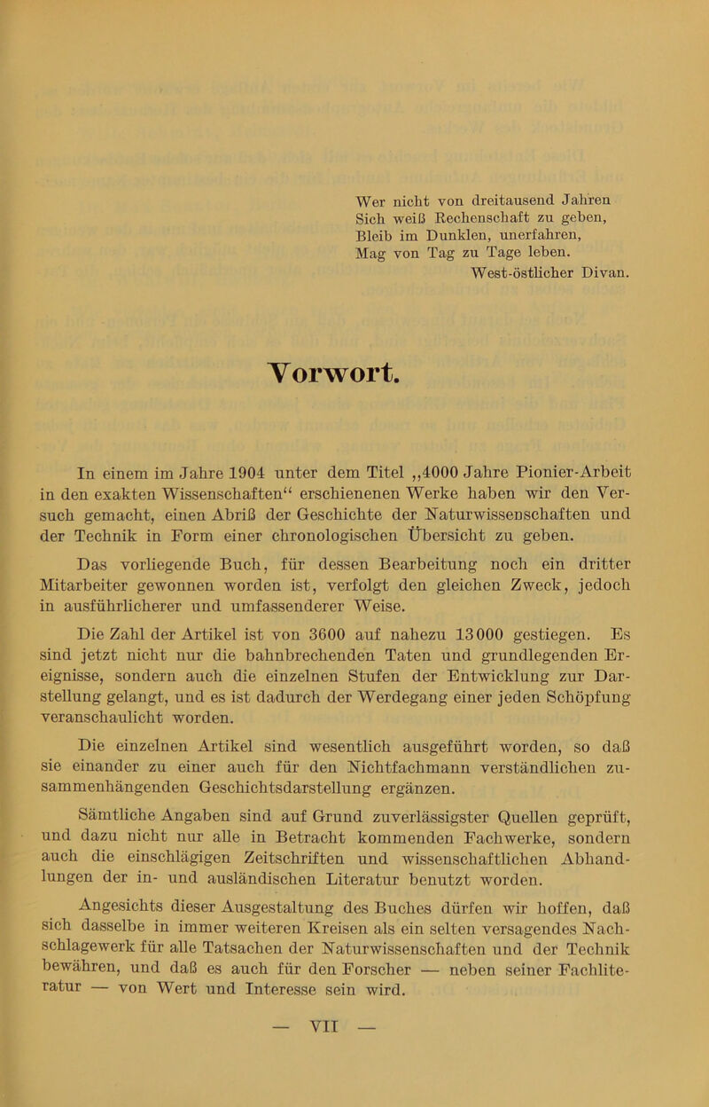 Wer nicht von dreitausend Jahren Sich weiß Rechenschaft zu geben, Bleib im Dunklen, unerfahren, Mag von Tag zu Tage leben. West-östlicher Divan. Vorwort. In einem im Jahre 1904 unter dem Titel ,,4000 Jahre Pionier-Arbeit in den exakten Wissenschaften“ erschienenen Werke haben wir den Ver- such gemacht, einen Abriß der Geschichte der Naturwissenschaften und der Technik in Form einer chronologischen Übersicht zu geben. Das vorliegende Buch, für dessen Bearbeitung noch ein dritter Mitarbeiter gewonnen worden ist, verfolgt den gleichen Zweck, jedoch in ausführlicherer und umfassenderer Weise. Die Zahl der Artikel ist von 3600 auf nahezu 13000 gestiegen. Es sind jetzt nicht nur die bahnbrechenden Taten und grundlegenden Er- eignisse, sondern auch die einzelnen Stufen der Entwicklung zur Dar- stellung gelangt, und es ist dadurch der Werdegang einer jeden Schöpfung veranschaulicht worden. Die einzelnen Artikel sind wesentlich ausgeführt worden, so daß sie einander zu einer auch für den Nichtfachmann verständlichen zu- sammenhängenden Geschichtsdarstellung ergänzen. Sämtliche Angaben sind auf Grund zuverlässigster Quellen geprüft, und dazu nicht nur alle in Betracht kommenden Fachwerke, sondern auch die einschlägigen Zeitschriften und wissenschaftlichen Abhand- lungen der in- und ausländischen Literatur benutzt worden. Angesichts dieser Ausgestaltung des Buches dürfen wir hoffen, daß sich dasselbe in immer weiteren Kreisen als ein selten versagendes Nach- schlagewerk für alle Tatsachen der Naturwissenschaften und der Technik bewähren, und daß es auch für den Forscher — neben seiner Fachlite- ratur — von Wert und Interesse sein wird.