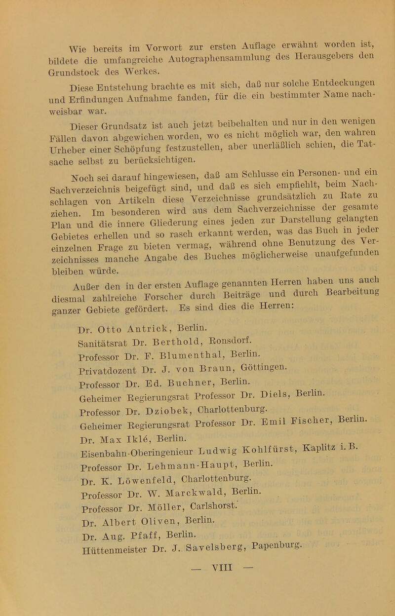 Wie bereits im Vorwort zur ersten Auflage erwähnt worden ist, bildete die umfangreiche Autographensammlung des Herausgebers den Grundstock des Werkes. Diese Entstehung brachte es mit sich, daß nur solche Entdeckungen und Erfindungen Aufnahme fanden, für die ein bestimmter Name nach- weisbar war. Dieser Grundsatz ist auch jetzt beibehalten und nur in den wenigen Fällen davon abgewichen worden, wo es nicht möglich war, den wahren Urheber einer Schöpfung festzustellen, aber unerläßlich schien, die Tat- sache selbst zu berücksichtigen. Noch sei darauf hingewiesen, daß am Schlüsse ein Personen- und ein Sachverzeichnis beigefügt sind, und daß es sich empfiehlt, beim Nacli- schlagen von Artikeln diese Verzeichnisse grundsätzlich zu Bäte zu ziehen. Im besonderen wird aus dem Sachverzeichnisse der gesamte Plan und die innere Gliederung eines jeden zur Darstellung gelangten Gebietes erhellen und so rasch erkannt werden, was das Buch m jeder einzelnen Frage zu bieten vermag, während ohne Benutzung des Ver- zeichnisses manche Angabe des Buches möglicherweise unaufgefunden bleiben würde. Außer den in der ersten Auflage genannten Herren haben uns auch diesmal zahlreiche Forscher durch Beiträge und durch Bearbeitung ganzer Gebiete gefördert. Es sind dies die Herren: Dr. Otto Antrick, Berlin. Sanitätsrat Dr. Berthold, Bonsdorf. Professor Dr. F. Blumenthal, Berlin. Privatdozent Dr. J. von Braun, Göttingen. Professor Dr. Ed. Büchner, Berlin. Geheimer Begierungsrat Professor Dr. Di eis, Berlin. Professor Dr. Dziobek, Charlottenburg. Geheimer Begierungsrat Professor Dr. Emil Fischer, Berlin Dr. Max Iklö, Berlin. Eisenbahn-Oberingenieur Ludwig Kohlfürst, Kaplitz 1. . Professor Dr. Lehmann-Haupt, Berlin. Dr. K. Löwenfeld, Charlottenburg. Professor Dr. W. Marckwald, Berlin. Professor Dr. Möller, Carlshorst. Dr. Albert Oliven, Berlin. Dr. Aug. Pfaff, Berlin. Hüttenmeister Dr. J. Savelsberg, Papenburg.