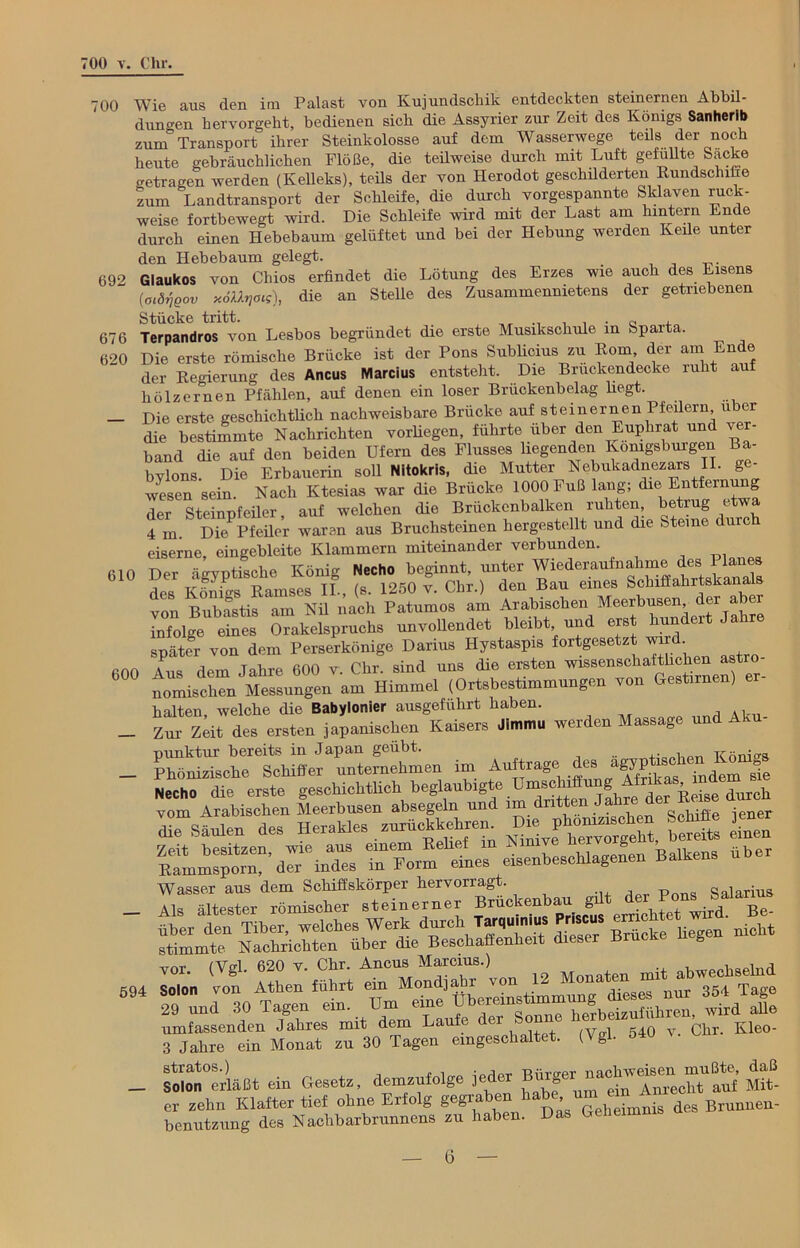 700 Wie aus den im Palast von Kujundschik entdeckten steinernen Abbil- dungen hervorgeht, bedienen sich die Assyrier zur Zeit des Königs Sanherib zum Transport ihrer Steinkolosse auf dem Wasserwege teils der noch heute gebräuchlichen Flöße, die teüweise durch mit Luft gefüllte Sacke o-etragen werden (Kelleks), teüs der von Iierodot geschilderten Rundschiffe zum Landtransport der Schleife, die durch vorgespannte Sklaven ruck- weise fortbewegt wird. Die Schleife wird mit der Last am hintern Ende durch einen Hebebaum gelüftet und bei der Hebung werden Keile unter den Hebebaum gelegt. 692 Glaukos von Chios erfindet die Lötung des Erzes wie auch des Eisens (oMjßov x6ttr,ots), die an Stelle des Zusammennietens der getriebenen Stücke tritt. , 676 Terpandros von Lesbos begründet die erste Musikschule in Sparta. 620 Die erste römische Brücke ist der Pons Sublicius zu Rom, der am Ende der Regierung des Ancus Marcius entsteht. Die Bruckendecke ruht auf hölzernen Pfählen, auf denen ein loser Brückenbelag hegt. — Die erste geschichtlich nachweisbare Brücke auf steinernen Pfeilern u er die bestimmte Nachrichten vorhegen, führte über den Euphrat und ver- band die auf den beiden Ufern des Flusses hegenden Komgsburgen Ba- bylons. Die Erbauerin soll Nitokris, die Mutter Nebukadnezars II. ge- wesen sein. Nach Ktesias war che Brücke 1000 Fuß lang; die Entfernung der Steinofeiler auf welchen die Brückenbalken ruhten, betrug etwa 4 m S DK Pf eher waren aus Bruchsteinen hergestellt und die Steine durch eiserne, eingebleite Klammern miteinander verbunden. MO Der Srvntisclie Koni- Necho beginnt, unter Wiederaufnahme des Planes des Königs Ramses II., (s. 1250 v. Chr.) den Bau eines^^r von Bubastis am Nil nach Patumos am Arabischen Meerbusen der aber infolge eines Orakelspruchs unvollendet bleibt, und ers iun er später von dem Perserkönige Darius Hystaspis fortgesetzt wird 600 Aus dem Jahre 600 v. Chr. sind uns die ersten wissenschafthchen a t o- nomischen Messungen am Himmel (Ortsbestimmungen von Gestirnen) halten, welche die Babylonier ausgefuhrt haben. _ Zur Zeit des ersten japanischen Kaisers Jimmu werden Massage und A punktur bereits in Japan geübt. TCöni-s _ Phönizische Schiffer unternehmen im Aufträge des attischen Ko Necho die erste geschichtlich beglaubigte Umsohiffung Afrikas, mä ■ vom.0 Arabischen Meerbusen absegeln und im ■dritten Jahre de: J dmch *. BW» «« HcraUes —etaeru I» *£& £. Tn7otri« eisenbescblagenen Balhena Ti/—güt der P.,««  ^■STSbSTwah- werk durch N» stimmte Nachrichten über die Beschaffenheit dieser Brücke n g 694 EnHoSi4 umfassenden Jahres mit dem Laufe der bo Kleo- 3 Jahre ein Monat zu 30 Tagen eingeschaltet. (Vgl. o4U stratos.) i i„„ ;oripr Riir-er nachweisen mußte, daß — Solon erläßt ein Gesetz, demzufolge l , * • ^nrecht auf Mit- er zehn Klafter tief ohne Erfolg gegra en > . ^ Brunnen - benutzung des Nachbarbrunnens zu haben. Das Geheimnis