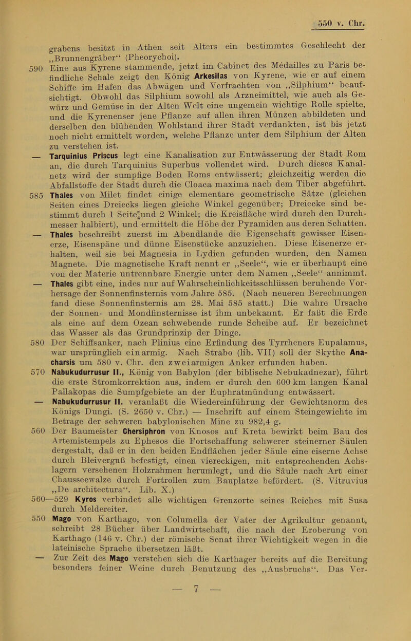 grabens besitzt in Athen seit Alters ein bestimmtes Geschlecht der „Brunnengräber“ (Pheorychoi). 590 Eine aus Kyrene stammende, jetzt im Cabinet des Medailles zu Paris be- findliche Schale zeigt den König Arkesilas von Kyrene, wie er auf einem Schiffe im Hafen das Abwägen und Verfrachten von „Silphium“ beauf- sichtigt. Obwohl das Silphium sowohl als Arzneimittel, wie auch als Ge- würz und Gemüse in der Alten Welt eine ungemein wichtige Rolle spielte, und die Kyrenenser jene Pflanze auf allen ihren Münzen abbildeten und derselben den blühenden Wohlstand ihrer Stadt verdankten, ist bis jetzt noch nicht ermittelt worden, welche Pflanze unter dem Silphium der Alten zu verstehen ist. Tarquinius Priscus legt eine Kanalisation zur Entwässerung der Stadt Rom an, die durch Tarquinius Superbus vollendet wird. Durch dieses Kanal- netz wird der sumpfige Boden Roms entwässert; gleichzeitig werden die Abfallstoffe der Stadt durch die Cloaca maxima nach dem Tiber abgeführt. 585 Thaies von Milet findet einige elementare geometrische Sätze (gleichen Seiten eines Dreiecks hegen gleiche Winkel gegenüber; Dreiecke sind be- stimmt durch 1 Seite'und 2 Winkel; die Kreisfläche wird durch den Durch- messer halbiert), und ermittelt die Höhe der Pyramiden aus deren Schatten. — Thaies beschreibt zuerst im Abendlande die Eigenschaft gewisser Eisen- erze, Eisenspäne und dünne Eisenstücke anzuziehen. Diese Eisenerze er- halten, weil sie bei Magnesia in Lydien gefunden wurden, den Namen Magnete. Die magnetische Kraft nennt er „Seele“, wie er überhaupt eine von der Materie untrennbare Energie unter dem Namen „Seele“ annimmt. — Thaies gibt eine, indes nur auf Wahrscheinlichkeitsschlüssen beruhende Vor- hersage der Sonnenfinsternis vom Jahre 585. (Nach neueren Berechnungen fand diese Sonnenfinsternis am 28. Mai 585 statt.) Die wahre Ursache der Sonnen- und Mondfinsternisse ist ihm unbekannt. Er faßt die Erde als eine auf dem Ozean schwebende runde Scheibe auf. Er bezeichnet das Wasser als das Grundprinzip der Dinge. 580 Der Schiffsanker, nach Plinius eine Erfindung des Tyrrheners Eupalamus, war ursprünglich einarmig. Nach Strabo (lib. VII) soll der Skythe Ana- charsis um 580 v. Chr. den zweiarmigen Anker erfunden haben. 570 Nabukudurrusur II., König von Babylon (der biblische Nebukadnezar), führt die erste Stromkorrektion aus, indem er durch den 600 km langen Kanal Pallakopas die Sumpfgebiete an der Euphratmündung entwässert. — Nabukudurrusur II. veranlaßt die Wiedereinführung der Gewichtsnorm des Königs Dungi. (S. 2650 v. Chr.) — Inschrift auf einem Steingewichte im Betrage der schweren babylonischen Mine zu 982,4 g. 560 Der Baumeister Chersiphron von Knosos auf Kreta bewirkt beim Bau des Artemistempels zu Ephesos die Fortschaffung schwerer steinerner Säulen dergestalt, daß er in den beiden Endflächen jeder Säule eine eiserne Achse durch Bleiverguß befestigt, einen viereckigen, mit entsprechenden Achs- lagern versehenen Holzrahmen lierumlegt, und die Säule nach Art einer Chausseewalze durch Fortrollen zum Bauplatze befördert. (S. Vitruvius „De architectura“. Lib. X.) 560—529 Kyros verbindet alle wichtigen Grenzorte seines Reiches mit Susa durch Meldereiter. 550 Mago von Karthago, von Columella der Vater der Agrikultur genannt, schreibt 28 Bücher über Landwirtschaft, die nach der Eroberung von Karthago (146 v. Chr.) der römische Senat ihrer Wichtigkeit wegen in die lateinische Sprache übersetzen läßt. — Zur Zeit des Mago verstehen sich die Karthager bereits auf die Bereitung besonders feiner Weine durch Benutzung des „Ausbruchs“. Das Ver-