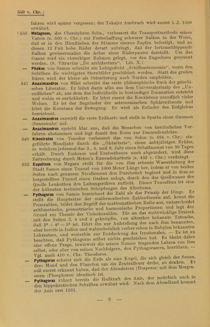 550 v, i 550 547 540 532 Chr. fahren wird später vergessen; der Tokajer Ausbruch wird zuerst i. J. 1560 erwähnt. Metagenes, des Chersiphron Sohn, verbessert die Transportmethode seines Vaters (s. 560 v. Chr.) zur Fortschaffung schwerer Balken in der Weise, daß er in den Hirnflächen der Stämme eiserne Zapfen befestigt, und an diesen 12 Fuß hohe Räder derart anbringt, daß der fortzuschleppende Balken gewissermaßen die Achse eines Räderpaares darstellt. Um das Ganze wird ein viereckiger Rahmen gelegt, vor den Zugochsen gespannt werden. (S. Vitruvius „De architectura“. Lib. X.) Phokos von Samos schreibt ein Lehrgedicht „Schiffsastronomie“, worin den Schiffern die wichtigsten Sternbilder geschildert werden. Statt des großen Bären ward der kleine als Orientierung nach Norden empfohlen. Anaximandros von Milet schreibt das erste philosophische Buch der griechi- schen Literatur. Er leitet darin alles aus dem Universalprinzip des „Un- endlichen“ ab, aus dem das Individuelle in beständiger Emanation entsteht und wohin es zurückkehrt. Er lehrt zuerst die Koexistenz unendlich vieler Welten. Er ist der Begründer der astronomischen Sphärentheorie und lehrt die Konstanz der Bewegung. Er wird als Erfinder des Erdglobus bezeichnet. Anaximandros entwirft die erste Erdkarte und stellt in Sparta einen Gnomon (Sonnenuhr) auf. Anaximandros spricht klar aus, daß die Menschen von tierähnlichen \oi- fahren abstammen und legt damit den Keim zur Deszendenzlehre. Kleostratos von Tenedos verbessert das von Solon (s. 594 v. Chr.) ein- geführte Mondjahr durch die „Oktaeteris“, einen achtjährigen Zyklus, in welchem jedesmal das 3., 5. und 8. Jahr einen Schaltmonat von 30 Tagen erhält. Durch Eudoxos und Eratostlienes noch abgeändert, wird diese Zeitrechnung durch Meton’s Enneadekaeteris (s. 432 v. Chr.) veidiängt. Eupalinos von Megara stellt für die von ihm erbaute Wasserleitung der Stadt Samos einen Tunnel von 1000 Meter Länge her, indem er von beiden Seiten nach genauem Nivellement den Durchstich beginnt und in dem so hergestellten Tunnel einen Graben anlegt, durch den das Quell wasser der Quelle Leukothea den Leitungsröhren zufließt. Dieser Tunnelbau ist eine der kühnsten technischen Schöpfungen des Altertums. Pythagoras von Samos bezeichnet die Zahl als das Prinzip der Dinge. r stellt die Hauptsätze der mathematischen Zahlentheone auf, kennt die Primzahlen, bildet den Begriff der mathematischen Reihe aus, unterscheidet arithmetische, geometrische und harmonische Proportionen und legt den Grund zur Theorie der Vieleckszahlen. Die an das rechtwinklige Dreieck mit den Seiten 3, 4 und 5 geknüpfte, von altersher bekannte Tatsache, daß 32 4- 42 = 52 ist, führt ihn zur Aufstellung des nach ihm benannten, aber bereits in Indien und wahrscheinlich vorher schon in Babylon bekannten Lehrsatzes, und weiterhin zur Entdeckung des Irrationalen. - Es»ist*u beachten, daß Pythagoras selbst nichts geschrieben hat. Es bleibt de eine offene Frage, inwieweit die seinen Namen tragenden Lehren von ihm selbst, oder aber von seinen Nachfolgern, den Pythagoraeern, herruliren. Vgl. auch 410 v. Chr. Theodoros. . , - _ Pythagoras scheint sich die Erde als eine Kugel, die sich gleich der Sonne dem Mond und den Planeten um ein Zentralfeuer drehe, zu denken. Ei soR zuerst erkannt haben, daß der Abendstern (Hesperos) mit dem Morgen- Pythagoras'^ühmt^ berdtsS°dieSHeilkraft des Anis, der mehrfach auch 111 den hippokratischen Schriften erwähnt wird. Nach dem Abendland komm der Anis erst 1551.