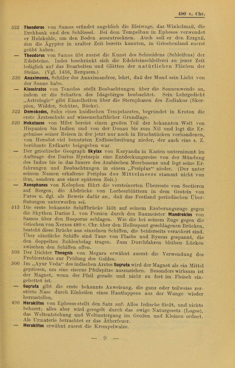 532 Theodoros von Samos erfindet angeblich die Bleiwage, das Winkelmaß, die Drehbank und den Schlüssel. Bei dem Tempelbau in Ephesos verwendet er Holzkohle, um den Boden auszutrocknen. Auch soll er den Erzguß, den die Ägypter in uralter Zeit bereits kannten, in Griechenland zuerst geübt haben. — Theodoros von Samos übt zuerst die Kunst des Schneidens (Schleifens) der Edelsteine. Indes beschränkt sich die Edelsteinschleiferei zu jener Zeit lediglich auf das Bearbeiten und Glätten der natürlichen Flächen der Steine. (Vgl. 1456, Berquem.) 530 Anaximenes, Schüler des Anaximandros, lehrt, daß der Mond sein Licht von der Sonne habe. — Kleostratos von Tenedos stellt Beobachtungen über die Sonnenwende an, indem er die Schatten des Idagebirges beobachtet. Sein Lehrgedicht „Astrologie“ gibt Einzelheiten über die Sternphasen des Zodiakus (Skor- pion, Widder, Schütze, Böcke). 522 Demokedes, Sohn eines knidischen Tempelarztes, begründet in Kroton die erste Ärzteschule auf wissenschaftlicher Grundlage. 520 Hekataeos von Milet bereist einen großen Teil der bekannten Welt von Hispanien bis Indien und von der Donau bis zum Nil und legt die Er- gebnisse seiner Reisen in der jetzt nur noch in Bruchstücken vorhandenen, von Herodot viel benutzten Erdbeschreibung nieder, der auch eine s. Z. berühmte Erdkarte beigegeben war. — Der griechische Geograph Skylax von Karyanda in Karien unternimmt im Aufträge des Darius Hystaspis eine Entdeckungsreise von der Mündung des Indus bis in das Innere des Arabischen Meerbusens und legt seine Er- fahrungen und Beobachtungen in einem „Periplus“ nieder. (Der unter seinem Namen erhaltene Periplus des Mittelmeers stammt nicht von ihm, sondern aus einer späteren Zeit.) — Xenophanes von Kolophon führt die versteinerten Überreste von Seetieren auf Bergen, die Abdrücke von Lorbeerblättern in dem Gestein von Paros u. dgl. als Beweis dafür an, daß das Festland periodischen Über- flutungen unterworfen sei. 513 Die erste bekannte Schiffbrücke läßt auf seinem Eroberungszuge gegen die Skythen Darius I. von Persien durch den Baumeister Mandroklos von Samos über den Bosporus schlagen. Wie die bei seinem Zuge gegen die Griechen von Xerxes 480 v. Chr. über den Hellespont geschlagenen Brücken, besteht diese Brücke aus einzelnen Schiffen, die beiderseits verankert sind. Über sämtüche Schiffe sind Taue von Flachs und Byssus gespannt, die den doppelten Bohlenbelag tragen. Zum Durchfahren bleiben Lücken zwischen den Schiffen offen. 509 Der Dichter Theognis von Megara erwähnt zuerst die Verwendung des Probiersteins zur Prüfung des Goldes. 500 Im „Ayur Veda“ des indischen Arztes Supruta wird der Magnet als ein Mittel gepriesen, um eine eiserne Pfeilspitze auszuziehen. Besonders wirksam ist der Magnet, wenn der Pfeil gerade und nicht zu fest im Fleisch ein- gebettet ist. — Susruta gibt die erste bekannte Anweisung, die ganz oder teilweise zer- störte Nase durch Einheilen eines Hautlappens aus der Wange wieder herzustellen, 490 Herakütos von Ephesos stellt den Satz auf: Alles Irdische fließt, und nichts beharrt; alles aber wird geregelt durch das ewige Naturgesetz (Logos), das Weltentstehung und Weltuntergang im Großen und Kleinen ordnet! Als Urmaterie betrachtet er das Ätherfeuer. Heraklitos erwähnt zuerst die Krempelwalze.