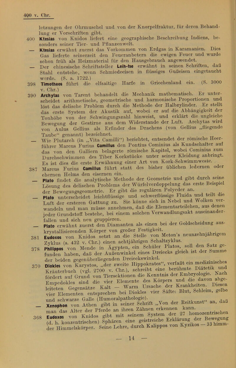 398 390 387 letzungen der Ohrmuschel und von der Knorpelfraktur, für deren Behand- lung er Vorschriften gibt. 400 Ktesias von Knidos liefert eine geographische Beschreibung Indiens, be- sonders seiner Tier- und Pflanzenwelt. — Ktesias erwähnt zuerst das Vorkommen von Erdgas in Karamanien. Dies Gas lieferte seinerzeit den Feueranbetern die ewigen Feuer und wurde schon früh als Heizmaterial für den Hausgebrauch angewendet. — Der chinesische Schriftsteller Leih-tse erwähnt in seinen Schriften, daß Stahl entstehe, wenn Schmiedeeisen in flüssiges Gußeisen eingetaucht werde. (S. a. 1722.) Timotheos führt die elfsaitige Harfe in Griechenland ein. (S. 3000 v. Chr.) Archytas von Tarent behandelt die Mechanik mathematisch. Er unter- scheidet arithmetische, geometrische und harmonische Proportionen und löst das delische Problem durch die Methode der Ilalbzylinder. Er stellt das erste System der Akustik auf, wobei er auf die Abhängigkeit der Tonhöhe von der Schwingungszahl hinweist, und erklärt die ungleiche Bewegung der Gestirne aus dem Widerstande der Luft. Archytas wird von Aldus Gellius als Erfinder des Drachens (von Gellius „fliegende Taube“ genannt) bezeichnet. Wie Plutarch (in „Vita Camilli“) berichtet, entsendet der römische Heer- führer Marcus Furius Camillus den Pontius Cominius als Kundschafter auf das von den Galliern belagerte römische Kapitol, wobei Cominius zum Durchschwimmen des Tiber Korkstücke unter seiner Kleidung anbringt. Es ist dies die erste Erwähnung einer Art von Kork-Schwimmweste. Marcus Furius Camillus führt statt des bisher üblichen ledernen oder ehernen Helms den eisernen ein. _ ... Plato findet die analytische Methode der Geometrie und gibt durch seine Lösung des delischen Problems der Würfel Verdoppelung das erste Beispiel der Bewegungsgeometrie. Er gibt die regulären Polyeder an. Plato unterscheidet leichtflüssige und schwerflüssige Fluida und teilt die Luft der ersteren Gattung zu. Sie könne sich in Nebel und Wolken ver- wandeln und man müsse annehmen, daß die Elementarteilchen, aus denen jeder Grundstoff bestehe, bei einem solchen Verwandlungsakt ausemander- fallen und sich neu gruppieren. Plato erwähnt zuerst den Diamanten als einen bei der Goldscheidung aus- krystallisierenden Körper von großer Festigkeit. .... . Eudoxos von Knidos setzt an die Stelle von Meton’s neunzehnjährigem Zyklus (s. 432 v. Chr.) einen achtjährigen Schaltzyklus. Philippos von Mende in Ägypten, ein Schüler Platos, soll den Satz g - funden haben, daß der Außenwinkel eines Dreiecks gleich ist der Summ der beiden gegenüberliegenden Dreieckswinkel. . . . , Diokles von Kustos, „der zweite Hippokrates'S verfaßt em Kräuterbuch (vgl. 2700 v. Chr.), schreibt eine berühmte Diätetik und fördert auf Grund von Tiersektionen die Kenntnis der Embryologie. Nach Empedoües sSid die vier Elemente des Körpers und die davon abge- leiteten Gegensätze Kalt - Warm Ursache der K“”kh“t™imD““ vier Elementen entsprechen bei Diokles vier Safte. Blu , ’ ° und schwarze Galle (Humoralpathologie). ... ,lt to _ Xenophon von Athen gibt in seiner Schrift „Von der Kertkunst an, daß man das Alter der Pferde an ihren Zähnen erkennen kann. 368 Elidoxos von Knidos gibt mit seinem System der 271“’SrXwe^ng (d h. konzentrischen) Sphären eine geistreiche Erklärung der «ewegu s der Himmelskörper. Seine Lehre, durch Kahppos von Kyzikos - 33 him 381 378 370