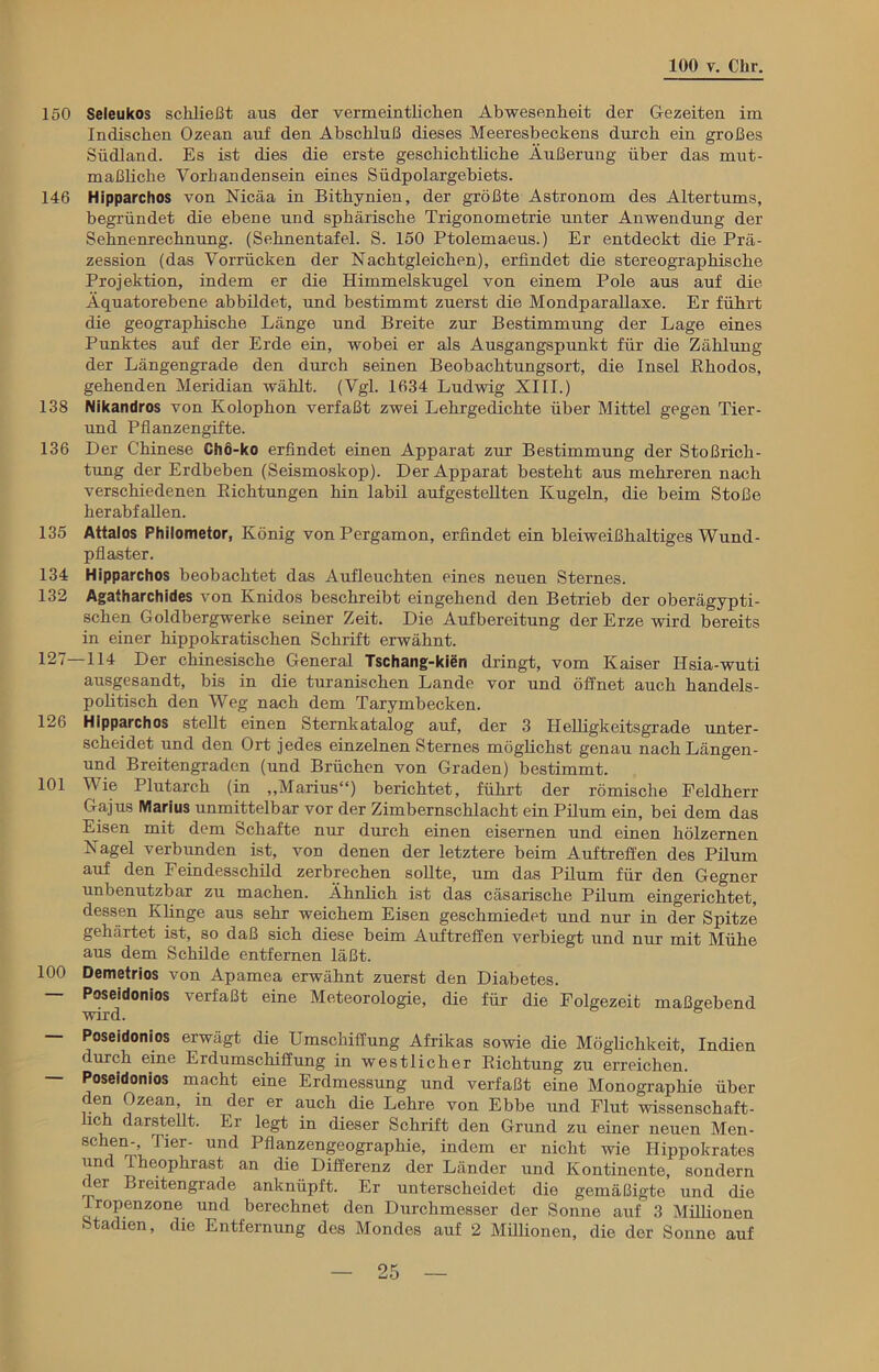 150 Seleukos schließt aus der vermeintlichen Abwesenheit der Gezeiten im Indischen Ozean auf den Abschluß dieses Meeresbeckens durch ein großes Südland. Es ist dies die erste geschichtliche Äußerung über das mut- maßliche Vorhandensein eines Südpolargebiets. 146 Hipparchos von Nicäa in Bithynien, der größte Astronom des Altertums, begründet die ebene und sphärische Trigonometrie unter Anwendung der Sehnenrechnung. (Sehnentafel. S. 150 Ptolemaeus.) Er entdeckt die Prä- zession (das Vorrücken der Nachtgleichen), erfindet die stenographische Projektion, indem er die Himmelskugel von einem Pole aus auf die Äquatorebene abbildet, und bestimmt zuerst die Mondparallaxe. Er führt die geographische Länge und Breite zur Bestimmung der Lage eines Punktes auf der Erde ein, wobei er als Äusgangspunkt für die Zählung der Längengrade den durch seinen Beobachtungsort, die Insel Rhodos, gehenden Meridian wählt. (Vgl. 1634 Ludwig XIII.) 138 Nikandros von Kolophon verfaßt zwei Lehrgedichte über Mittel gegen Tier- und Pflanzengifte. 136 Der Chinese Chö-ko erfindet einen Apparat zur Bestimmung der Stoßrich- tung der Erdbeben (Seismoskop). Der Apparat besteht aus mehreren nach verschiedenen Richtungen hin labil aufgestellten Kugeln, die beim Stoße herabfallen. 135 Attalos Philometor, König von Pergamon, erfindet ein bleiweißhaltiges Wund- pflaster. 134 Hipparchos beobachtet das Aufleuchten eines neuen Sternes. 132 Agatharchides von Knidos beschreibt eingehend den Betrieb der oberägypti- schen Goldbergwerke seiner Zeit. Die Aufbereitung der Erze wird bereits in einer hippokratischen Schrift erwähnt. 127—114 Der chinesische General Tschang-kien dringt, vom Kaiser Hsia-wuti ausgesandt, bis in die turanischen Lande vor und öffnet auch handels- politisch den Weg nach dem Tarymbecken. 126 Hipparchos stellt einen Sternkatalog auf, der 3 Helligkeitsgrade unter- scheidet und den Ort jedes einzelnen Sternes möglichst genau nachLängen- und Breitengraden (und Brüchen von Graden) bestimmt. 101 Wie Plutarch (in „Marius“) berichtet, führt der römische Feldherr Ga jus Marius unmittelbar vor der Zimbernschlacht ein Pilum ein, bei dem das Eisen mit dem Schafte nur durch einen eisernen und einen hölzernen Nagel verbunden ist, von denen der letztere beim Auftreffen des Pilum auf den Feindesschild zerbrechen sollte, um das Pilum für den Gegner unbenutzbar zu machen. Ähnlich ist das cäsarische Pilum eingerichtet, dessen Khnge aus sehr weichem Eisen geschmiedet und nur in der Spitze gehärtet ist, so daß sich diese beim Auftreffen verbiegt und nur mit Mühe aus dem Schilde entfernen läßt. 100 Demetrios von Apamea erwähnt zuerst den Diabetes. — Poseidonios verfaßt eine Meteorologie, die für die Folgezeit maßgebend wird. ° — Poseidonios erwägt die Umschiffung Afrikas sowie die Möglichkeit, Indien durch eine Erdumschiffung in westlicher Richtung zu erreichen. — Poseidonios macht eine Erdmessung und verfaßt eine Monographie über den Ozean, in der er auch die Lehre von Ebbe und Flut wissenschaft- lich darstellt. Er legt in dieser Schrift den Grund zu einer neuen Men- 8ChfQrÄ TiT Und Pflanzengeographie, indem er nicht wie Ilippokrates und Theoplirast an die Differenz der Länder und Kontinente, sondern der Breitengrade anknüpft. Er unterscheidet die gemäßigte und die 1 ropenzone und berechnet den Durchmesser der Sonne auf 3 Mülionen Stadien, die Entfernung des Mondes auf 2 Millionen, die der Sonne auf
