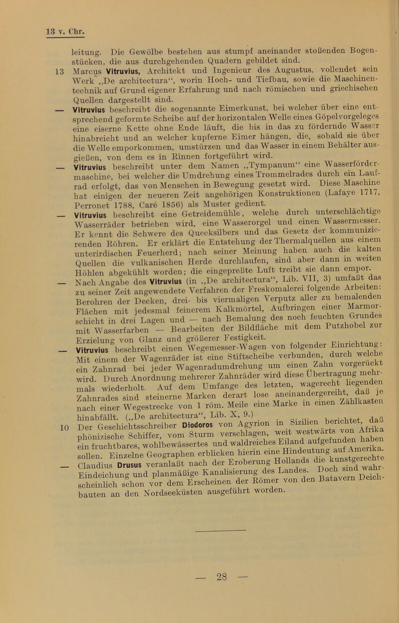 leituug. Die Gewölbe besteben aus stumpf aneinander stoßenden Bogen- stücken, die aus durchgehenden Quadern gebildet sind. 13 Marcus Vitruvius, Architekt und Ingenieur des Augustus, vollendet sein Werk „De architectura“, worin Hoch- und Tiefbau, sowie die Maschinen- technik auf Grund eigener Erfahrung und nach römischen und griechischen Quellen dargestellt sind. Vitruvius beschreibt die sogenannte Eimerkunst, bei welcher über eine ent- sprechend geformte Scheibe auf der horizontalen Wolle eines Göpelvoigelegts eine eiserne Kette ohne Ende läuft, die bis in das zu fördernde Wasser hinabreicht und an welcher kupferne Eimer hängen, die, sobald sie über die Welle emporkommen. Umstürzen und das Wasser in einem Behälter aus- gießen, von dem es in Binnen fortgeführt wird. — Vitruvius beschreibt unter dem Namen „Tympanum“ eine Wasserförder - maschine, bei welcher die Umdrehung eines Trommelrades durch ein Lauf- rad erfolgt, das von Menschen in Bewegung gesetzt wird. Diese Maschine hat einigen der neueren Zeit angehörigen Konstruktionen (Lafaye 1717, Perronet 1788. Care 1856) als Muster gedient. — Vitruvius beschreibt eine Getreidemühle, welche durch unterschlaclitige Wasserräder betrieben wird, eine Wasserorgel und einen Wassermesser. Er kennt die Schwere des Quecksilbers und das Gesetz der kommunizie- renden Röhren. Er erklärt die Entstehung der Thermalquellen aus einem unterirdischen Feuerherd; nach seiner Meinung haben auch die kalten Quellen die vulkanischen Herde durchlaufen, sind aber dann m weiten Höhlen abgekühlt worden; die eingepreßte Luft treibt sie dann empor. — Nach Angabe des Vitruvius (in „De architectura“, Lib. VII, 3) umfaßt das zu seiner Zeit angewendete Verfahren der Freskomalerei folgende Arbeiten. Berohren der Decken, drei- bis viermaligen Verputz aller zu bemalenden Flächen mit jedesmal feinerem Kalkmörtel, Aufbringen einer Marmor- schicht in drei Lagen und - nach Bemalung des noch feuchten Grundes mit Wasserfarben - Bearbeiten der Bildfläche mit dem Putzhobel zm Erzielung von Glanz und größerer Festigkeit. . _ Vitruvius beschreibt einen Wegemesser-Wagen von folgender Einrichtung: Mit einem der Wagenräder ist eine Stiftscheibe verbunden durch welche ein Zahnrad bei jeder Wagenradumdrehung um einen Zahn vorgerückt wird. Durch Anordnung mehrerer Zahnräder wird diese Ubertragimg mehr^ mals wiederholt. Auf dem Umfange des letzten, Zahnrades sind steinerne Marken derart lose aiminandergermht daß nach einer Wegestrecke von 1 röm. Meile eine Marke m einen Zahlkast hinabfällt. („De architectura“, Lib. X, 9.) _ . , . , 10 Der Geschichtsschreiber Diodoros von Agyrion m Sizilien benchtet da nhöni/ische Schiffer, vom Sturm verschlagen, weit westwärts von Aink ein fruchtbares, wohlbewässertes und waldreiches Eiland aufgeh,nden haben sollen Finzelne Geographen erblicken hierin eine Hindeutung aut AmenK • _ SSÄST veranlaßt nach der Eroberung Hollands die^tgerechte Eindeichung und planmäßige Kanahsierung es an ,, , Deich- scheinlich schon vor dem Erscheinen der Römer von den Batavern De bauten an den Nordseeküsten ausgefuhrt worden.