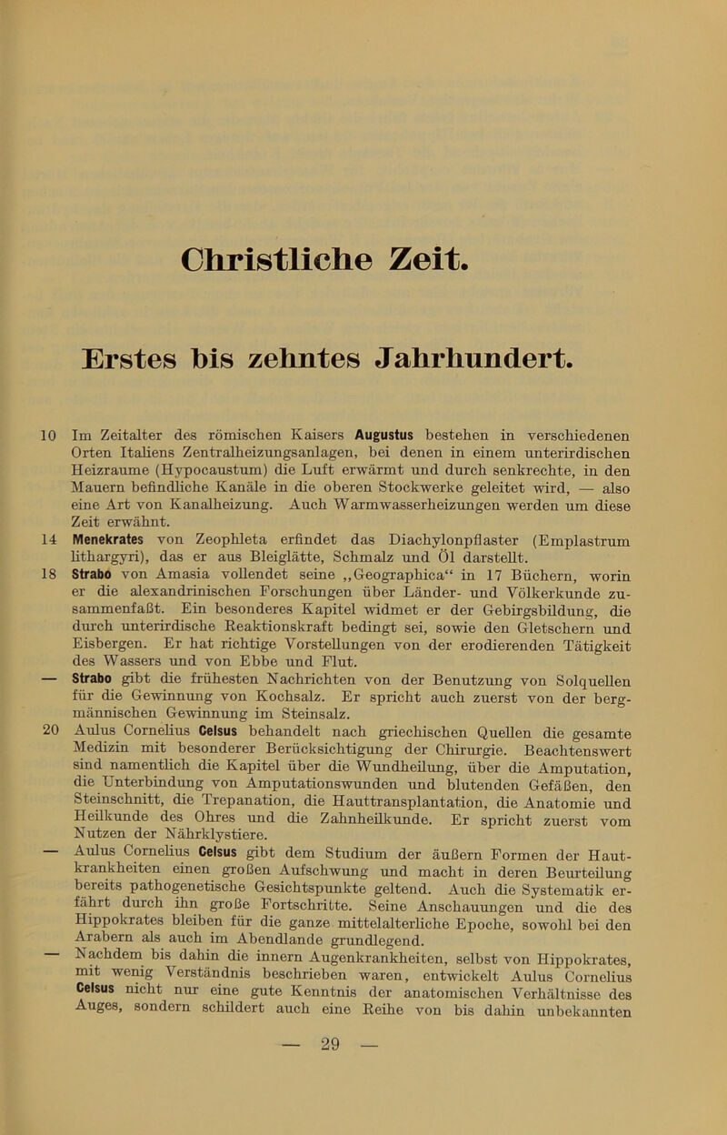 Christliche Zeit. Erstes bis zehntes Jahrhundert. 10 Im Zeitalter des römischen Kaisers Augustus bestehen in verschiedenen Orten Italiens Zentralheizungsanlagen, bei denen in einem unterirdischen Heizraume (Hypocaustum) die Luft erwärmt und durch senkrechte, in den Mauern befindliche Kanäle in die oberen Stockwerke geleitet wird, — also eine Art von Kanalheizung. Auch Warmwasserheizungen werden um diese Zeit erwähnt. 14 Menekrates von Zeophleta erfindet das Diachylonpflaster (Emplastrum lithargyri), das er aus Bleiglätte, Schmalz und Öl darstellt. 18 Strabo von Amasia vollendet seine „Geographica“ in 17 Büchern, worin er die alexandrinischen Forschungen über Länder- und Völkerkunde zu- sammenfaßt. Ein besonderes Kapitel widmet er der Gebirgsbildung, die durch unterirdische Reaktionskraft bedingt sei, sowie den Gletschern und Eisbergen. Er hat richtige Vorstellungen von der erodierenden Tätigkeit des Wassers und von Ebbe und Flut. — Strabo gibt die frühesten Nachrichten von der Benutzung von Solquellen für die Gewinnung von Kochsalz. Er spricht auch zuerst von der berg- männischen Gewinnung im Steinsalz. 20 Aldus Corneüus Celsus behandelt nach griechischen Quellen die gesamte Medizin mit besonderer Berücksichtigung der Chirurgie. Beachtenswert sind namentlich die Kapitel über die Wundheilung, über die Amputation, die Unterbindung von Amputationswunden und blutenden Gefäßen, den Steinschnitt, die Trepanation, die Hauttransplantation, die Anatomie und Hedkunde des Ohres und die Zahnhedkunde. Er spricht zuerst vom Nutzen der Nährklystiere. Aulus Corneüus Celsus gibt dem Studium der äußern Formen der Haut- krankheiten einen großen Aufschwung und macht in deren Beurteüung bereits pathogenetische Gesichtspunkte geltend. Auch die Systematik er- fährt durch ihn große Fortschritte. Seine Anschauungen und die des Hippokrates bleiben für die ganze mittelalterliche Epoche, sowohl bei den Arabern als auch im Abendlande grundlegend. Nachdem bis dahin die innern Augenkrankheiten, selbst von Hippokrates, mit wenig Verständnis beschrieben waren, entwickelt Aulus Cornelius Celsus nicht nur eine gute Kenntnis der anatomischen Verhältnisse des Auges, sondern schüdert auch eine Reihe von bis dahin unbekannten