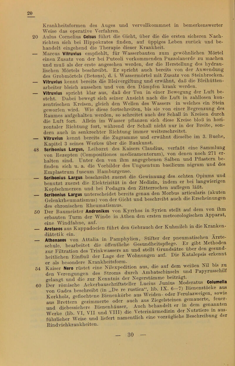 20 Krankheitsformen des Auges und vervollkommnet in bemerkenswerter Weise das operative Verfahren. 20 Aulus Cornelius Celsus führt die Gicht, über die die ersten sicheren Nach- richten sich bei Hippokrates finden, auf üppiges Lehen zurück und be- handelt eingehend die Therapie dieser Krankheit. — Marcus Vitruvius empfiehlt, für Wasserbauten zum gewöhnlichen Mörtel einen Zusatz von der hei Puteoli vorkommenden Puzzolanerde zu machen und muß als der erste angesehen werden, der die Herstellung des hydrau- lischen Mörtels beschreibt. Er spricht auch bereits von der Anwendung des Grobmörtels (Betons), d. i. Wassermörtel mit Zusatz von Steinbrocken. Vitruvius kennt bereits die Bleivergiftung und erwähnt, daß die Bleihütten- arbeiter bleich aussehen und von den Dämpfen krank werden. — Vitruvius spricht klar aus, daß der Ton in einer Bewegung der Luft be- steht. Dabei bewegt sich seiner Ansicht nach die Luft in zahllosen kon- zentrischen Kreisen, gleich den Wellen des Wassers in welches ein Stein geworfen wird. Wie diese fortschreiten, bis sie von einer Begrenzung des Baumes aufgehalten werden, so schreitet auch der Schall in Kreisen durch die Luft fort. Allein im Wasser pflanzen sich diese Kreise bloß in hori- zontaler Biclitung fort, während der Schall nicht nur in der Breite, son- dern auch in senkrechter Sichtung immer weiterschreitet. Vitruvius kennt bereits die Zugramme und erwähnt dieselbe im 3. Buche, Kapitel 3 seines Werkes über die Baukunst. 48 Scribonius Largus, Leibarzt des Kaisers Claudius, verfaßt eine Sammlung von Rezepten (Compositiones medicamentorum), von denen noch 271 er- halten sind. Unter den von ihm angegebenen Salben und Pflastern be- finden sich u. a. die Vorbilder des Unguentum basilicum nigrum und des Emplastrum fuscum Hamburgense. Scribonius Largus beschreibt zuerst die Gewinnung des echten Opiums und benutzt zuerst die Elektrizität in der Medizin, indem er bei langwierigen Kopfschmerzen und bei Podagra den Zitterrochen auflegen läßt. Scribonius Largus unterscheidet bereits genau den Morbus articularis (akuten Gelenkrheumatismus) von der Gicht und beschreibt auch die Erscheinungen des chronischen Rheumatismus. 50 Der Baumeister Andronikos von Kyrrhos in Syrien stellt auf dem von ihm erbauten Turm der Winde in Athen den ersten meteorologischen Apparat, 54 60 ine Windfahne, auf. , . _ . iretaeos aus Kappadocien führt den Gebrauch der Kuhmilch m die Kranken- liätetik ein. , ,. . ••• , Vthenaeos von Attalia in Pamphylien, Stifter der pneumatischen Arzte- .cliule. bearbeitet die öffentliche Gesundheitspflege. Er gibt Methoden -ur Filtration des Trinkwassers an und stellt Grundsätze über den gesund- leitlichen Einfluß der Lage der Wohnungen auf. Die Katalepsis erkennt ir als besondere Krankheitsform. Kaiser Nero rüstet eine Nilexpedition aus, die auf dem weißen Nil bis zu len Verengungen des Stroms durch Ambatschinseln und Papyrussclnlf gelangt und die zur Kenntnis der Negerstämme beiträgt Der römische Ackerbauschriftsteller Lucius Junius Moderatus Columella von Gades beschreibt (in „De re rustica“, lib. IX..6-7) Korkholz, geflochtene Bienenkörbe aus Weiden- oder Ferulazweigen, sowie aus Brettern gezimmerte oder auch aus Ziegelsteinen gemauerte, feuer- und diebessichere Bienenhäuser, Auch behandelt er in deni gena^ten Werke (lib. VI VII und VIII) die Veterinärmedizin der Nutztiere in aus- führlicher Weise und liefert namentlich eine vorzügliche Beschreibung er Rindviehkrankheiten.