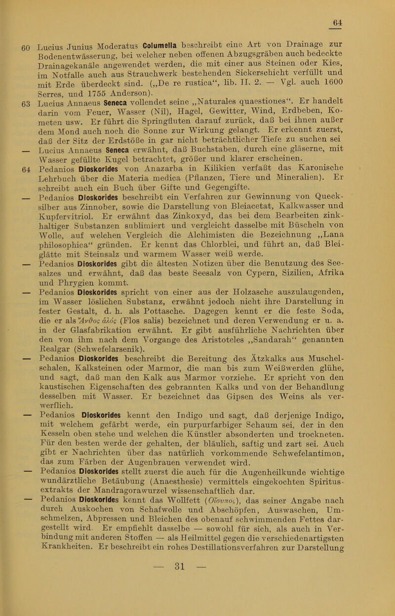 64 60 Lucius Junius Moderatus Coiumella beschreibt eine Art von Drainage zur Bodenentwässerung, bei welcher neben offenen Abzugsgräben auch bedeckte Drainagekanäle angewendet werden, die mit einer aus Steinen oder Kies, im Notfälle auch aus Strauchwerk bestehenden Sickerschicht verfällt und mit Erde überdeckt sind. („De re rustica“, lib. II. 2. — Vgl. auch 1600 Serres, und 1755 Anderson). 63 Lucius Annaeus Seneca vollendet seine „Naturales quaestiones“. Er handelt darin vom Feuer, Wasser (Nil), Hagel, Gewitter, Wind, Erdbeben, Ko- meten usw. Er führt die Springfluten darauf zurück, daß bei ihnen außer dem Mond auch noch die Sonne zur Wirkung gelangt. Er erkennt zuerst, daß der Sitz der Erdstöße in gar nicht beträchtlicher Tiefe zu suchen sei — Lucius Annaeus Seneca erwähnt, daß Buchstaben, durch eine gläserne, mit Wasser gefüllte Kugel betrachtet, größer und klarer erscheinen. 64 Pedanios Dioskorides von Anazarba in Kilikien verfaßt das Karonische Lehrbuch über die Materia medica (Pflanzen, Tiere und Mineralien). Er schreibt auch ein Buch über Gifte und Gegengifte. — Pedanios Dioskorides beschreibt ein Verfahren zur Gewinnung von Queck- silber aus Zinnober, sowie die Darstellung von Bleiacetat, Kalkwasser und Kupfervitriol. Er erwähnt das Zinkoxyd, das bei dem Bearbeiten zink- haltiger Substanzen sublimiert und vergleicht dasselbe mit Büscheln von Wolle, auf welchen Vergleich die Alchimisten die Bezeichnung „Lana philosophica“ gründen. Er kennt das Chlorblei, und führt an, daß Blei- glätte mit Steinsalz und warmem Wasser weiß werde. — Pedanios Dioskorides gibt die ältesten Notizen über die Benutzung des See- salzes und erwähnt, daß das beste Seesalz von Cypern, Sizilien, Afrika und Phrygien kommt. — Pedanios Dioskorides spricht von einer aus der Holzasche auszulaugenden, im Wasser löslichen Substanz, erwähnt jedoch nicht ihre Darstellung in fester Gestalt, d. h. als Pottasche. Dagegen kennt er die feste Soda, die er als Avüog d/.6g (Flos salis) bezeichnet und deren Verwendung er u. a. in der Glasfabrikation erwähnt. Er gibt ausführliche Nachrichten über den von ihm nach dem Vorgänge des Aristoteles „Sandarah“ genannten Realgar (Schwefelarsenik). — Pedanios Dioskorides beschreibt die Bereitung des Ätzkalks aus Muschel- schalen, Kalksteinen oder Marmor, die man bis zum Weißwerden glühe, und sagt, daß man den Kalk aus Marmor vorziehe. Er spricht von den kaustischen Eigenschaften des gebrannten Kalks und von der Behandlung desselben mit Wasser. Er bezeichnet das Gipsen des Weins als ver- werflich. — Pedanios Dioskorides kennt den Indigo und sagt, daß derjenige Indigo, mit welchem gefärbt werde, ein purpurfarbiger Schaum sei, der in den Kesseln oben stehe und welchen die Künstler absonderten und trockneten. Für den besten werde der gehalten, der bläulich, saftig und zart sei. Auch gibt er Nachrichten über das natürlich vorkommende Schwefelantimon, das zum Färben der Augenbrauen verwendet wird. — Pedanios Dioskorides stellt zuerst die auch für die Augenheilkunde wichtige wundärztliche Betäubung (Anaesthesie) vermittels eingekochten Spiritus- extrakts der Mandragora wurzel wissenschaftlich dar. — Pedanios Dioskorides kennt das Wollfett (Oiovnog), das seiner Angabe nach durch Auskochen von Schafwolle und Abschöpfen, Auswaschen, Um- schmelzen, Abpressen und Bleichen des obenauf schwimmenden Fettes dar- gestellt wird. Er empfiehlt dasselbe — sowohl für sich, als auch in Ver- bindung mit anderen Stoffen — als Heilmittel gegen die verschiedenartigsten Krankheiten. Er beschreibt ein rohes Destillationsverfahren zur Darstellung