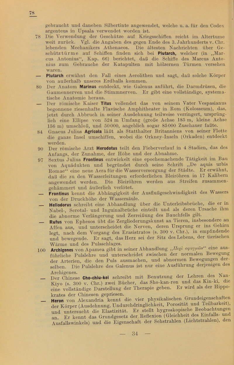 78 gebraucht und daneben Silbertinte angewendet, welche u. a. für den Codex argenteus in Upsala verwendet worden ist. 78 Die Verwendung der Geschütze auf Kriegsschiffen reicht im Altertume weit zurück. Vgl. die Angaben des gegen Ende des 3. Jahrhunderts v. Chr. lebenden Mechanikers Athenaeos. Die ältesten Nachrichten über Ge- schütztürme auf Schiffen finden sich bei Plutarch, welcher (in „Mar- cus Antonius“, Kap. 66) berichtet, daß die Schiffe des Marcus Anto- nius zum Gebrauche der Katapulten mit hölzernen Türmen versehen waren. — Plutarch erwähnt den Fall eines Aerolithen und sagt, daß solche Körper von außerhalb unseres Erdballs kommen. 80 Der Anatom Marinus entdeckt, wie Galenus anführt, die Darmdrüsen, die Gaumennerven und die Stimmnerven. Er gibt eine vollständige, systema- tische Anatomie heraus. — Der römische Kaiser Titus vollendet das von seinem Vater Vespasianus begonnene riesenhafte Flavische Amphitheater in Rom (Kolosseum), das, jetzt durch Abbruch in seiner Ausdehnung teilweise verringert, ursprüng- lich eine Ellipse von «524 m Umfang (große Achse 185 m, kleine Achse 156 m) umschloß, und 50000, angeblich sogar 85000 Zuschauer faßte. 84 Gnaeus Julius Agricola läßt als Statthalter Britanniens von seiner Flotte die ganze Insel umschiffen, wobei die Orkney-Inseln (Orkaden) entdeckt werden. 90 Der römische Arzt Herodotus teilt den Fieberverlauf in 4 Stadien, das des Anfangs, der Zunahme, der Höhe und der Abnahme. 97 Sextus Julius Frontinus entwickelt eine epochemachende Tätigkeit im Bau von Aquädukten und begründet durch seine Schrift „De aquis urbis Romae“ eine neue Aera für die Wasserversorgung der Städte. Er erwähnt, daß die zu den Wasserleitungen erforderlichen Bleiröhren in 17 Kalibern angewendet werden. Die Bleiröhren werden aus Streifen zusammen- gehämmert und äußerlich verlötet. Frontinus kennt die Abhängigkeit der Ausflußgeschwindigkeit des Wassers von der Druckhöhe der Wassersäule. Heliodorus schreibt eine Abhandlung über die Unterleibsbrüche, die er in Nabel-, Scrotal- und Inguinalbrüche einteilt und als deren Ursache ihm die abnorme Verlängerung und Zerreißung des Bauchfells gilt. Rufus von Ephesos übt die Zergliederungskunst an Tieren, insbesondere an Affen aus, und unterscheidet die Nerven, deren Ursprung er ins Gehirn legt, nach dem Vorgang des Erasistratos (s. 300 v. Chr.), in empfindende und bewegende. Er sagt, das Herz sei der Sitz des Lebens, der tierischen Wärme und des Pulsschlages. 100 Archigenes von Apamea gibt in seiner Abhandlung ,,TIse'1 ocpvyii&v“ eine aus- führliche Pulslehre und unterscheidet zwischen der normalen Bewegung der Arterien, die den Puls ausmachen, und abnormen Bewegungen der- selben. Die Pulslehre des Galenus ist nur eine Ausführung derjenigen des Archigenes. Der Chinese Cho-chiu-kei schreibt mit Benutzung der Lehren des Nau- Kiyo (s. 300 v. Chr.) zwei Bücher, das Sho-kan-ron und das Kin-ki, die eine vollständige Darstellung der Therapie geben. Er wird als der Hippo- krates der Chinesen gepriesen. — Heron von Alexandria kennt die vier physikalischen Grundeigenschaften der Körper (Ausdehnung, Undurchdringlichkeit, Porosität und Teilbarkeit), und untersucht die Elastizität. Er stellt hygroskopische Beobachtungen an Er kennt das Grundgesetz der Reflexion (Gleichheit des Einfalls- und Ausfallswinkels) und die Eigenschaft der Sehstrahlen (Lichtstrahlen), den