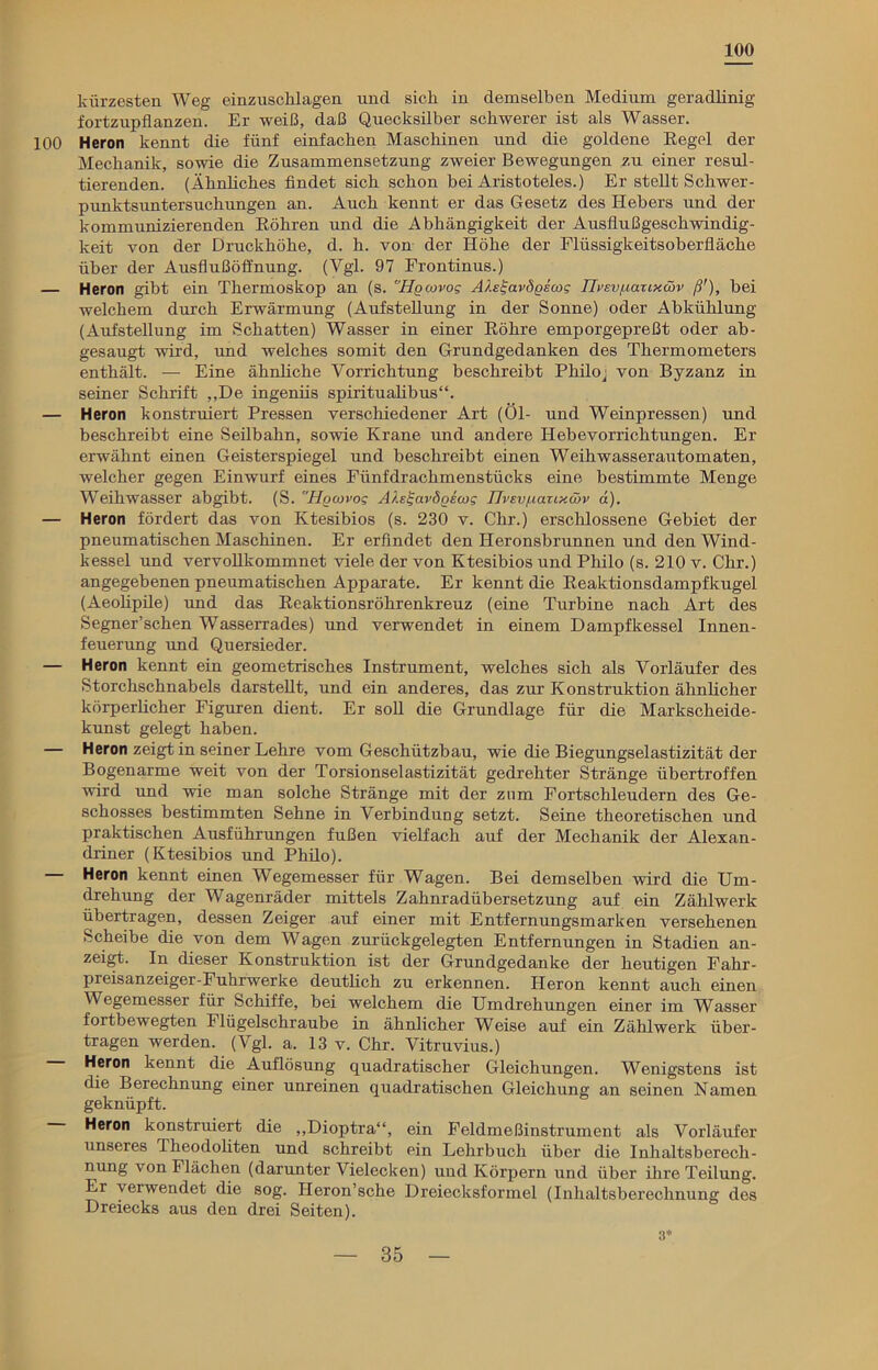 100 kürzesten Weg einzuschlagen und sich in demselben Medium geradlinig fortzupflanzen. Er weiß, daß Quecksilber schwerer ist als Wasser. 100 Heron kennt die fünf einfachen Maschinen und die goldene Regel der Mechanik, sowie die Zusammensetzung zweier Bewegungen zu einer resul- tierenden. (Ähnliches findet sich schon bei Aristoteles.) Er stellt Schwer- punktsuntersuchungen an. Auch kennt er das Gesetz des Hebers und der kommunizierenden Röhren und die Abhängigkeit der Ansflußgeschwindig- keit von der Druckhöhe, d. h. von der Höhe der Flüssigkeitsoberfläche über der Ausflußöffnung. (Vgl. 97 Frontinus.) — Heron gibt ein Thermoskop an (s. Hocovog AH^avdgscog Ih’Evuaxtxöw ß'), bei welchem durch Erwärmung (Aufstellung in der Sonne) oder Abkühlung (Aufstellung im Schatten) Wasser in einer Röhre emporgepreßt oder ab- gesaugt wird, und welches somit den Grundgedanken des Thermometers enthält. — Eine ähnliche Vorrichtung beschreibt Philo j von Byzanz in seiner Schrift „De ingeniis spiritualibus“. — Heron konstruiert Pressen verschiedener Art (Öl- und Weinpressen) und beschreibt eine Seilbahn, sowie Krane und andere Hebevorrichtungen. Er erwähnt einen Geisterspiegel und beschreibt einen W eih w as s er aut o m at en, welcher gegen Einwurf eines Fünfdrachmenstücks eine bestimmte Menge Weihwasser abgibt. (S. Hgcovog AÄe^ardgecog JJi’sv/iaiixmv d). — Heron fördert das von Ktesibios (s. 230 v. Chr.) erschlossene Gebiet der pneumatischen Maschinen. Er erfindet den Heronsbrunnen und den Wind- kessel und vervollkommnet viele der von Ktesibios und Philo (s. 210 v. Chr.) angegebenen pneumatischen Apparate. Er kennt die Reaktionsdampfkugel (Aeolipile) und das Reaktionsröhrenkreuz (eine Turbine nach Art des Segner’schen Wasserrades) und verwendet in einem Dampfkessel Innen- feuerung und Quersieder. — Heron kennt ein geometrisches Instrument, welches sich als Vorläufer des Storchschnabels darstellt, und ein anderes, das zur Konstruktion ähnlicher körperlicher Figuren dient. Er soll die Grundlage für die Markscheide- kunst gelegt haben. — Heron zeigt in seiner Lehre vom Geschützbau, wie die Biegungselastizität der Bogenarme weit von der Torsionselastizität gedrehter Stränge übertroffen wird und wie man solche Stränge mit der zum Fortschleudern des Ge- schosses bestimmten Sehne in Verbindung setzt. Seine theoretischen und praktischen Ausführungen fußen vielfach auf der Mechanik der Alexan- driner (Ktesibios und Philo). — Heron kennt einen Wegemesser für Wagen. Bei demselben wird die Um- drehung der Wagenräder mittels Zahnradübersetzung auf ein Zählwerk übertragen, dessen Zeiger auf einer mit Entfernungsmarken versehenen Scheibe die von dem Wagen zurückgelegten Entfernungen in Stadien an- zeigt. In dieser Konstruktion ist der Grundgedanke der heutigen Fahr- pieisanzeiger-Fuhrwerke deutlich zu erkennen. Heron kennt auch einen Wegemesser für Schiffe, bei welchem die Umdrehungen einer im Wasser fortbewegten Flügelschraube in ähnlicher Weise auf ein Zählwerk über- tragen werden. (Vgl. a. 13 v. Chr. Vitruvius.) Heron kennt die Auflösung quadratischer Gleichungen. Wenigstens ist die Berechnung einer unreinen quadratischen Gleichung an seinen Namen geknüpft. Heron konstruiert die „Dioptra“, ein Feldmeßinstrument als Vorläufer unseres Theodoliten und schreibt ein Lehrbuch über die Inhaltsberech- nung von Flächen (darunter Vielecken) und Körpern und über ihre Teilung. Er verwendet die sog. Heron’sche Dreiecksformel (Inhaltsberechnung dos Dreiecks aus den drei Seiten). 3*