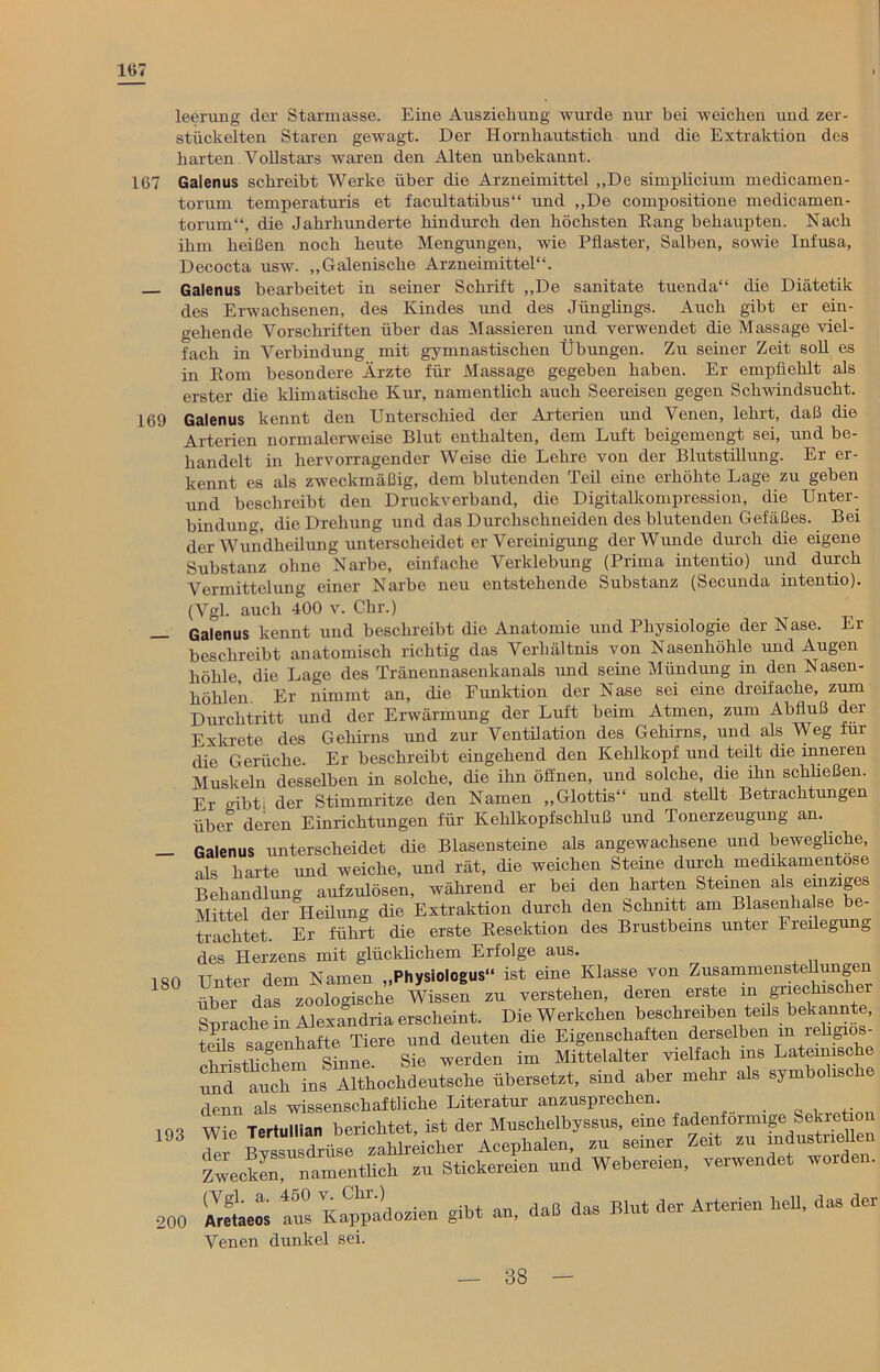 167 leerung der Starmasse. Eine Ausziehung wurde nur bei weichen und zer- stückelten Staren gewagt. Der Hornhautsticli und die Extraktion des barten Vollstars waren den Alten unbekannt. 167 Galenus schreibt Werke über die Arzneimittel „De simplicium medicamen- torurn temperaturis et facultatibus“ und „De compositione medicamen- torum“, die Jahrhunderte hindurch den höchsten Rang behaupten. Nach ihm heißen noch heute Mengungen, wie Pflaster, Salben, sowie Infusa, Decocta usw. „Galenische Arzneimittel“. Galenus bearbeitet in seiner Schrift „De sanitate tuenda“ die Diätetik des Erwachsenen, des Kindes und des Jünglings. Auch gibt er ein- gehende Vorschriften über das Massieren und verwendet die Massage viel- fach in Verbindung mit gymnastischen Übungen. Zu seiner Zeit soll es in Rom besondere Ärzte für Massage gegeben haben. Er empfiehlt als erster die klimatische Kur, namentlich auch Seereisen gegen Schwindsucht. 169 Galenus kennt den Unterschied der Arterien und Venen, lehrt, daß die Arterien normalerweise Blut enthalten, dem Luft beigemengt sei, und be- handelt in hervorragender Weise die Lehre von der Blutstillung. Er er- kennt es als zweckmäßig, dem blutenden Teil eine erhöhte Lage zu geben und beschreibt den Druckverband, die Digitalkompression, die Unter- bindung, die Drehung und das Durchschneiden des blutenden Gefäßes. Bei der Wundheilung unterscheidet er Vereinigung der Wunde durch die eigene Substanz ohne Narbe, einfache Verklebung (Prima intentio) und durch Vermittelung einer Narbe neu entstehende Substanz (Secunda intentio). 180 193 200 (Vgl. auch 400 v. Chr.) Galenus kennt und beschreibt die Anatomie und Physiologie der Nase. Er beschreibt anatomisch richtig das Verhältnis von Nasenhöhle und Augen höhle, die Lage des Tränennasenkanals und seine Mündung in den Nasen- höhlen. Er nimmt an, die Funktion der Nase sei eine dreifache, zum Durchtritt und der Erwärmung der Luft beim Atmen, zum Abfluß der Exkrete des Gehirns und zur Ventilation des Gehirns, und als Weg für die Gerüche. Er beschreibt eingehend den Kehlkopf und teilt die inneren Muskeln desselben in solche, die ihn öffnen, und solche, die ihn schließen. Er o-ibti der Stimmritze den Namen „Glottis“ und stellt Betrachtungen über deren Einrichtungen für Kehlkopfschluß und Tonerzeugung an. Galenus unterscheidet die Blasensteine als angewachsene und bewegliche, als harte und weiche, und rät, die weichen Steine durch medikamentöse Behandlung aufzulösen, während er bei den harten Steinen als einziges Mittel der Heilung die Extraktion durch den Schnitt am Blasenhalse be- trachtet. Er führt die erste Resektion des Brustbeins unter Freilegung des Herzens mit glücklichem Erfolge aus. Unter dem Namen „Physiologus“ ist eine Klasse von Zusammenstellungen über das Zoologische Wissen zu verstehen, deren erste in griechischer Snrache in Alexandria erscheint. Die Werkchen beschreiben teils bekannte, teils sagenhafte Tiere und deuten die Eigenschaften derselben m religiös- XÄ Sinne. Sie weiden im Mittelalter vielfach ms Lateinische und auch ins Althochdeutsche übersetzt, sind aber mehr als symbolische denn als wissenschaftliche Literatur anzusprechen. . _ Wie Tertullian berichtet, ist der Muschelbyssus, eine fadenförmige Sekretion Byssusdrüse sahlJicher Aeepkalen, au seiner Zeit an mdnstnellen Zwecken, namentlich an Stickereien und Webereien, verwendet worden. AreLos aus Kappadosien gibt an, daß das Blut der Arterien hell, das der Venen dunkel sei.