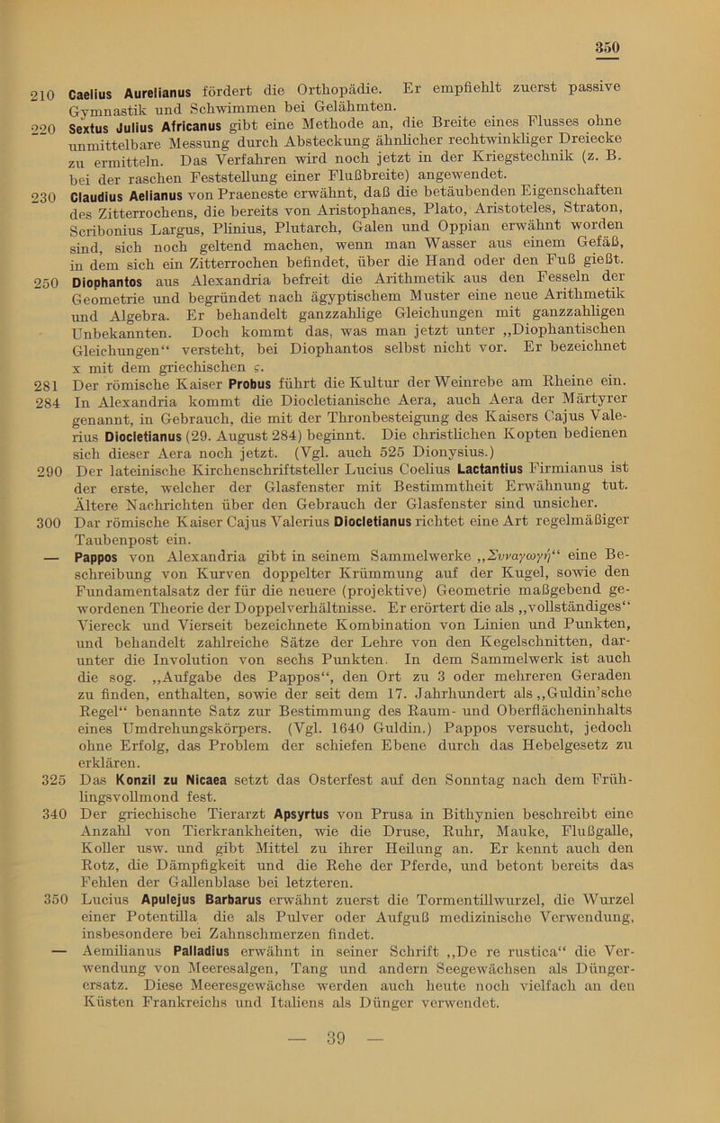 350 210 Caelius Aurelianus fördert die Orthopädie. Er empfiehlt zuerst passive Gymnastik und Schwimmen bei Gelähmten. 220 Sextus Julius Africanus gibt eine Methode an, die Breite eines Flusses ohne unmittelbare Messung durch Absteckung ähnlicher rechtwinkliger Dreiecke zu ermitteln. Das Verfahren wird noch jetzt in der Kriegstechnik (z. B. bei der raschen Feststellung einer Flußbreite) angewendet. 230 Claudius Aelianus von Praeneste erwähnt, daß die betäubenden Eigenschaften des Zitterrochens, die bereits von Aristophanes, Plato, Aristoteles, Straton, Scribonius Largus, Plinius, Plutarch, Galen und Oppian erwähnt worden sind, sich noch geltend machen, wenn man Wasser aus einem Gefäß, in dem sich ein Zitterrochen befindet, über die Hand oder den Fuß gießt. 250 Diophantos aus Alexandria befreit die Arithmetik aus den Fesseln der Geometrie und begründet nach ägyptischem Muster eine neue Arithmetik und Algebra. Er behandelt ganzzahlige Gleichungen mit ganzzahligen Unbekannten. Doch kommt das, was man jetzt unter „Diophantischen Gleichungen“ versteht, bei Diophantos selbst nicht vor. Er bezeichnet x mit dem griechischen e. 281 Der römische Kaiser Probus führt die Kultur der Weinrebe am Kheine ein. 284 In Alexandria kommt die Diocletianische Aera, auch Aera der Märtyrer genannt, in Gebrauch, die mit der Thronbesteigung des Kaisers Cajus Vale- rius Diocletianus (29. August 284) beginnt. Die christlichen Kopten bedienen sich dieser Aera noch jetzt. (Vgl. auch 525 Dionysius.) 290 Der lateinische Kirchenschriftsteller Lucius Coelius Lactantius Firmianus ist der erste, welcher der Glasfenster mit Bestimmtheit Erwähnung tut. Ältere Nachrichten über den Gebrauch der Glasfenster sind imsicher. 300 Dar römische Kaiser Cajus Valerius Diocletianus richtet eine Art regelmäßiger Taubenpost ein. — Pappos von Alexandria gibt in seinem Sammelwerke „Swaymyrj“ eine Be- schreibung von Kurven doppelter Krümmung auf der Kugel, sowie den Fundamentalsatz der für die neuere (projektive) Geometrie maßgebend ge- wordenen Theorie der Doppel Verhältnisse. Er erörtert die als „vollständiges“ Viereck und Vierseit bezeichnete Kombination von Linien und Punkten, und behandelt zahlreiche Sätze der Lehre von den Kegelschnitten, dar- unter die Involution von sechs Punkten. In dem Sammelwerk ist auch die sog. „Aufgabe des Pappos“, den Ort zu 3 oder mehreren Geraden zu finden, enthalten, sowie der seit dem 17. Jahrhundert als „Guldin’sche Regel“ benannte Satz zur Bestimmung des Raum- und Oberflächeiiinhalts eines Umdrehungskörpers. (Vgl. 1640 Guldin.) Pappos versucht, jedoch ohne Erfolg, das Problem der schiefen Ebene durch das Hebelgesetz zu erklären. 325 Das Konzil zu Nicaea setzt das Osterfest auf den Sonntag nach dem Früh- lingsvollmond fest. 340 Der griechische Tierarzt Apsyrtus von Prusa in Bithynien beschreibt eine Anzahl von Tierkrankheiten, wie die Druse, Ruhr, Mauke, Flußgalle, Koller usw. und gibt Mittel zu ihrer Heilung an. Er kennt auch den Rotz, die Dämpfigkeit und die Rehe der Pferde, und betont bereits das Fehlen der Gallenblase bei letzteren. 350 Lucius Apulejus Barbarus erwähnt zuerst die Tormentillwurzel, die Wurzel einer Potentilla die als Pulver oder Aufguß medizinische Verwendung, insbesondere bei Zahnschmerzen findet. — Aemilianus Palladius erwähnt in seiner Schrift „De re rustica“ die Ver- wendung von Meeresalgen, Tang und andern Seegewächsen als Dünger- ersatz. Diese Meeresgewächse werden auch heute noch vielfach an den Küsten Frankreichs und Italiens als Dünger verwendet.