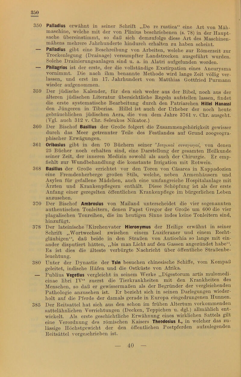 350 350 Palladius erwähnt in seiner Schrift „De re rustica“ eine Art von Mäh- maschine, welche mit der von Pünius beschriebenen (s. 78) in der Haupt- sache übereinstimmt, so daß sich demzufolge diese Art des Maschinen- mähens mehrere Jahrhunderte hindurch erhalten zu haben scheint. — Palladius gibt eine Beschreibung von Arbeiten, welche zur Römerzeit zur Trockenlegung (Drainage) versumpfter Landstrecken ausgeführt wurden. Solche Drainierungsanlagen sind u. a. in Alatri aufgefunden worden. — Philagrios ist der erste, der die vollständige Exstirpation eines Aneurysma vornimmt. Die nach ihm benannte Methode wird lange Zeit völlig ver- lassen, und erst im 17. Jahrhundert von Matthias Gottfried Purmann wieder aufgenommen. 359 Der jüdische Kalender, für den sich weder aus der Bibel, noch aus der älteren jüdischen Literatur übersichtliche Regeln aufstellen lassen, findet die erste systematische Bearbeitung durch den Patriarchen Hillel Hanassi den Jüngeren in Tiberias. Hillel ist auch der Urheber der noch heute gebräuchlichen jüdischen Aera, die von dem Jahre 3761 v. Chr. ausgeht. (Vgl. auch 312 v. Chr. Seleukos Nikator.) 360 Der Bischof Basilius der Große folgert die Zusammengehörigkeit gewisser durch das Meer getrennter Teile des Festlandes auf Grund zoogeogra- phischer Erwägungen. 361 Oribasius gibt in den 70 Büchern seiner ’largixal ovvaycoycu', von denen 25 Bücher noch erhalten sind, eine Darstellung der gesamten Heilkunde seiner Zeit, der inneren Medizin sowohl als auch der Chirurgie. Er emp- fiehlt zur Wundbehandlung die konstante Irrigation mit Rotwein. 368 Basilius der Große errichtet vor den Toren von Cäsarea in Kappadozien eine Fremdenherberge großen Stils, welche, neben Armenhäusern und Asylen für gefallene Mädchen, auch eine umfangreiche Hospitalanlage mit Ärzten und Krankenpflegern enthält. Diese Schöpfung ist als der erste Anfang einer geregelten öffentlichen Krankenpflege im bürgerlichen Leben anzusehen. 370 Der Bischof Ambrosius von Mailand unterscheidet die vier sogenannten authentischen Tonleitern, denen Papst Gregor der Große um 600 die vier plagalischen Tonreihen, die im heutigen Sinne indes keine Tonleitern sind, hinzufügt. 378 Der lateinische [Kirchenvater Hieronymus der Heilige erwähnt in seiner Schrift „Wortwechsel zwischen einem Luziferaner und einem Recht- gläubigen“, daß beide in den Straßen von Antiochia so lange mit ein- ander disputiert hätten, „bis man Licht auf den Gassen angezündet habe“. Es ist dies die älteste verbürgte Nachricht über öffentliche Straßenbe- leuchtung. 380 Unter der Dynastie der Tsin besuchen chinesische Schiffe, vom Kompaß geleitet, indische Häfen und die Ostküste von Afrika. — Publius Vegetius vergleicht in seinem Werke „Digestorum artis mulomedi- cinae libri IV“ zuerst die Tierkrankheiten mit den Krankheiten des Menschen, so daß er gewissermaßen als der Begründer der vergleichenden Pathologie anzusehen ist. Er bezieht sich in seinen Darlegungen wieder- holt auf die Pferde der damals gerade in Europa eingedrungenen Hunnen. 385 Der Reitsattel hat sich aus den schon im frühen Altertum vorkommenden sattelähnlichen Vorrichtungen (Decken, Teppichen u. dgl.) allmählich ent- wickelt. Als erste geschichtliche Erwähnung eines wirklichen Sattels gilt eine Verordnung des römischen Kaisers Theodosäus I., in welcher das zu- lässige Höchstgewicht der den offenthchen Postpferden aufzulegenden Reitsättel vorgeschrieben ist.
