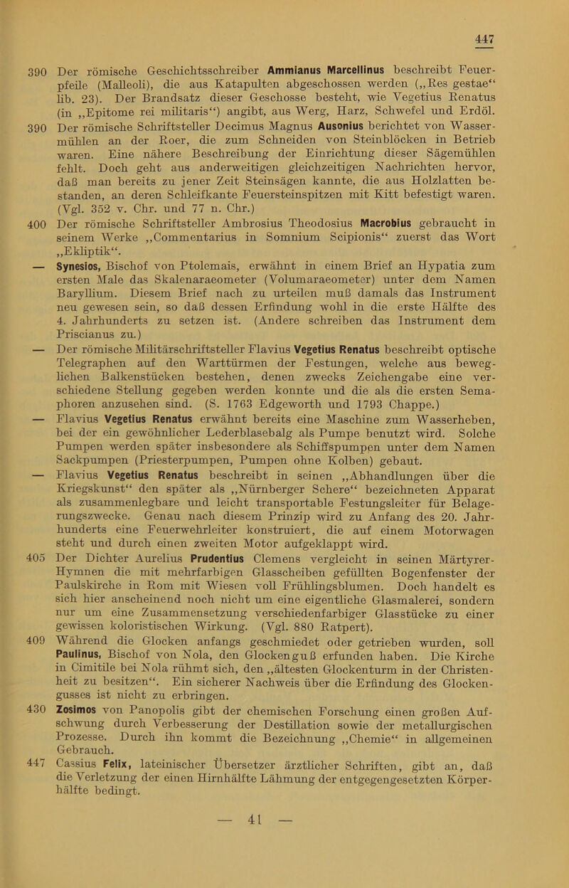 447 390 Der römische Geschichtsschreiber Ammianus Marcellinus beschreibt Feuer- pfeile (Malleoli), die aus Katapulten abgeschossen werden („Res gestae“ lib. 23). Der Brandsatz dieser Geschosse besteht, wie Vegetius Renatus (in „Epitome rei militaris“) angibt, aus Werg, Harz, Schwefel und Erdöl. 390 Der römische Schriftsteller Decimus Magnus Ausonius berichtet von Wasser- mühlen an der Roer, die zum Schneiden von Steinblöcken in Betrieb waren. Eine nähere Beschreibung der Einrichtung dieser Sagemühlen fehlt. Doch geht aus anderweitigen gleichzeitigen Nachrichten hervor, daß man bereits zu jener Zeit Steinsägen kannte, die aus Holzlatten be- standen, an deren Schleifkante Feuersteinspitzen mit Kitt befestigt waren. (Vgl. 352 v. Chr. und 77 n. Chr.) 400 Der römische Schriftsteller Ambrosius Theodosius Macrobius gebraucht in seinem Werke „Commentarius in Somnium Scipionis“ zuerst das Wort „Ekliptik“. — Synesios, Bischof von Ptolemais, erwähnt in einem Brief an IJypatia zum ersten Male das Skalenaraeometer (Volumaraeometer) unter dem Namen Baryllium. Diesem Brief nach zu urteilen muß damals das Instrument neu gewesen sein, so daß dessen Erfindung wohl in die erste Hälfte des 4. Jahrhunderts zu setzen ist. (Andere schreiben das Instrument dem Priscianus zu.) — Der römische Militärschriftsteller Flavius Vegetius Renatus beschreibt optische Telegraphen auf den Warttürmen der Festungen, welche aus beweg- lichen Balkenstücken bestehen, denen zwecks Zeichengabe eine ver- schiedene Stellung gegeben werden konnte und die als die ersten Sema- phoren anzusehen sind. (S. 1763 Edgeworth und 1793 Chappe.) — Flavius Vegetius Renatus erwähnt bereits eine Maschine zum Wasserheben, bei der ein gewöhnlicher Lederblasebalg als Pumpe benutzt wird. Solche Pumpen werden später insbesondere als Schiffspumpen unter dem Namen Sackpumpen (Priesterpumpen, Pumpen ohne Kolben) gebaut. — Flavius Vegetius Renatus beschreibt in seinen „Abhandlungen über die Kriegskunst“ den später als „Nürnberger Schere“ bezeichneten Apparat als zusammenlegbare und leicht transportable Festungsleiter für Belage- rungszwecke. Genau nach diesem Prinzip wird zu Anfang des 20. Jahr- hunderts eine Feuerwehrleiter konstruiert, die auf einem Motorwagen steht und durch einen zweiten Motor aufgeklappt wird. 405 Der Dichter Aurelius Prudentius Clemens vergleicht in seinen Märtyrer- Hymnen die mit mehrfarbigen Glasscheiben gefüllten Bogenfenster der Paulskirche in Rom mit Wiesen voll Frühlingsblumen. Doch handelt es sich hier anscheinend noch nicht um eine eigentliche Glasmalerei, sondern nur um eine Zusammensetzung verschiedenfarbiger Glasstücke zu einer gewissen koloristischen Wirkung. (Vgl. 880 Ratpert). 409 Während die Glocken anfangs geschmiedet oder getrieben wurden, soll Paulinus, Bischof von Nola, den Glockenguß erfunden haben. Die Kirche in Cimitile bei Nola rühmt sich, den „ältesten Glockenturm in der Christen- heit zu besitzen“. Ein sicherer Nachweis über die Erfindung des Glocken- gusses ist nicht zu erbringen. 430 Zosimos von Panopolis gibt der chemischen Forschung einen großen Auf- schwung durch Verbesserung der Destillation sowie der metallurgischen Prozesse. Durch ihn kommt die Bezeichnung „Chemie“ in allgemeinen Gebrauch. 44/ Cassius Felix, lateinischer Übersetzer ärztlicher Schriften, gibt an, daß die Verletzung der einen Hirnhälfte Lähmung der entgegengesetzten Körper- hälfte bedingt.