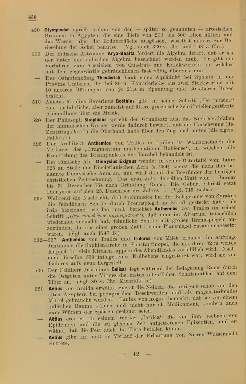 450 450 Olympiodor spricht schon von den — später so genannten — artesischen Brunnen in Ägypten, die eine Tiefe von 200 bis 500 Ellen hätten und das Wasser über der Erdoberfläche ausgössen, woselbst man es zur Be- rieselung der Acker benutze. (Vgl. auch 320 v. Clir. und 168 v. Chr.) 500 Der indische Astronom Arya-Bhatta fördert die Algebra derart, daß er als der Vater der indischen Älgebra bezeichnet werden muß. Er gibt ein Verfahren zum Ausziehen von Quadrat- und Kubikwurzeln an, welches mit dem gegenwärtig gebräuchlichen fast völlig übereinstimmt. — Der Ostgotenkönig Theoderich baut einen Aquädukt bei Spoleto in der Provinz Umbrien, der bei 89 m Kämpferhöhe aus zwei Stockwerken mit 10 unteren Öffnungen von je 21,4 m Spannung und 30 oberen Bogen besteht. 510 Anicius Manlius Severinus Boethius gibt in seiner Schrift „De musica“ eine ausführliche, aber zumeist auf ältere griechische Schriftsteller gestützte Abhandlung über die Musik. 520 Der Philosoph Simplicius spricht den Grundsatz aus, das Nichtherab1 allen der himmlischen Körper werde dadurch bewirkt, daß der Umschwung (die Zentrifugalkraft) die Oberhand habe über den Zug nach unten (die eigene Fallkraft). . 525 Der Architekt Anthemios von Tralles in Lydien ist wahrscheinlich der Verfasser des „Fragmentum mathematicum Bobiense“, in welchem die Ermittelung des Brennpunktes der Parabel behandelt ist. Der römische Abt Dionysius Exiguus wendet in seiner Ostertafel vom Jahre 525 an Stelle der Diocletianischen Aera (s. 284) zuerst die nach ihm be- nannte Dionysische Aera an, und wird damit der Begründer der heutigen christlichen Zeitrechnung. Das erste Jahr derselben läuft vom 1. Januai bis 31. Dezember 754 nach Gründung Roms. Die Geburt Christi setzt Dionysius auf Ren 25. Dezember des Jahres 1. (Vgl. 715 Beda.) 532 Während die Nachricht, daß Archimedes bei der Belagerung von Syrakus die feindlichen Schiffe durch Brennspiegel in Brand gesteckt habe, als irrig bezeichnet werden muß, berichtet Anthemios von Tralles (in seiner Schrift „IJegi nagadoi-cov /iTj/avr/imroiv“), daß man im Altertum tatsächlich wiederholt versucht hat, feindliche Schiffe mit großen Brennspiegeln an- zuzünden, die aus einer großen Zahl kleiner Planspiegel zusammengesetzt waren. (Vgl. auch 1747 B.) A 532 537 Anthemios von Tralles und Isidoros von Milet erbauen im Aufträge Justinians die Sophienkirche in Konstantinopel, die mit ihrer 32 m weiten Kuppel für viele Kirchenkuppeln des Abendlandes vorbildlich wird. Nach- dem dieselbe 558 infolge eines Erdbebens eingestürzt war, wird sie von Isidoros aufs neue hergestellt. 536 Der Feldherr Justinians Beiisar legt während der Belagerung Roms durch die Ostgoten unter Vitiges die ersten öffentheben Schiffsmühlen auf dem Tiber an. (Vgl. 80 v. Chr. Mithridates.) 550 Aetius von Amida erwähnt zuerst die Nelken, die übrigens schon von den alten Ägvptern bei podagrischen Beschwerden und als magenstarkendes Mittel gebraucht wurden. Paulus von Aegina bemerkt, daß sie von einem indischen Baume kämen und nicht nur als Medikament, sondern auch zum Würzen der Speisen geeignet seien. _ Aetius erörtert in seinem Werke „Jatrica“ die von ihm beobachteten Epidemien und die zu gleicher Zeit aufgetretenen Epizootien, und ei- wähnt, daß die Pest auch die Tiere befallen könne. — Aetius gibt an, daß im Verlauf der Erhärtung von Nieren Wassersucht eintrete.