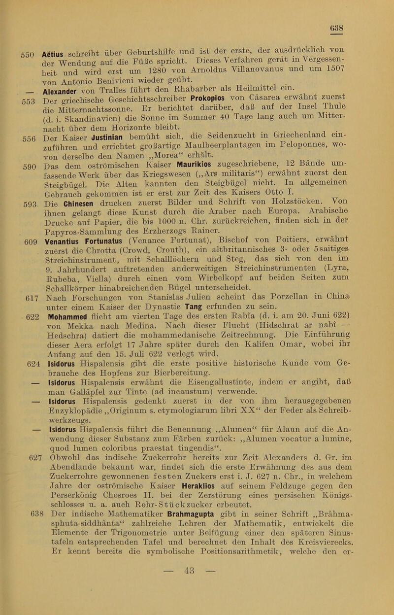 638 550 Aetius schreibt über Geburtshilfe und ist der erste, der ausdrücklich von der Wendung auf die Füße spricht. Dieses Verfahren gerat m Vergessen- heit und wird erst um 1280 von Arnoldus Villanovanus und um 1507 von Antonio Benivieni wieder geübt. — Alexander von Tralles führt den Rhabarber als Heilmittel em. 553 Der griechische Geschichtsschreiber Prokopios von Cäsarea erwähnt zuerst die Mitternachtssonne. Er berichtet darüber, daß auf der Insel Thule (d. i. Skandinavien) die Sonne im Sommer 40 Tage lang auch um Mitter- nacht über dem Horizonte bleibt. 556 Der Kaiser Justinian bemüht sich, die Seidenzucht in Griechenland ein- zuführen und errichtet großartige Maulbeerplantagen im Peloponnes, wo- von derselbe den Namen ,,Morea“ erhält. 590 Das dem oströmischen Kaiser Maurikios zugeschriebene, 12 Bände um- fassende Werk über das Kriegswesen („Ars militaris“) erwähnt zuerst den Steigbügel. Die Alten kannten den Steigbügel nicht. In allgemeinen Gebrauch gekommen ist er erst zur Zeit des Kaisers Otto I. 593 Die Chinesen drucken zuerst Bilder und Schrift von Holzstöcken. Von ihnen gelangt diese Kunst durch die Araber nach Europa. Arabische Drucke auf Papier, die bis 1000 n. Chr. zurückreichen, linden sich in der Papyros-Sammlung des Erzherzogs Rainer. 609 Venantius Fortunatus (Venance Fortunat), Bischof von Poitiers, erwähnt zuerst die Chrotta (Crowd, Crouth), ein altbritannisches 3- oder Ssaitiges Streichinstrument, mit Schaulöchern und Steg, das sich von den im 9. Jahrhundert auftretenden anderweitigen Streichinstrumenten (Lyra, Rubeba, VieUa) durch einen vom Wirbelkopf auf beiden Seiten zum SchaUkörper hinabreichenden Bügel unterscheidet. 617 Nach Forschungen von Stanislas Julien scheint das PorzeUan in China unter einem Kaiser der Dynastie Tang erfunden zu sein. 622 Mohammed flieht am vierten Tage des ersten Rabia (d. i. am 20. Juni 622) von Mekka nach Medina. Nach dieser Flucht (ITidsclirat ar nabi — Hedschra) datiert die mohammedanische Zeitrechnung. Die Einführung dieser Aera erfolgt 17 Jahre später durch den Kalifen Omar, wobei ihr Anfang auf den 15. Juli 622 verlegt wird. 624 Isidorus Hispalensis gibt die erste positive historische Kunde vom Ge- brauche des Hopfens zur Bierbereitung. — Isidorus Hispalensis erwähnt die EisengaUustinte, indem er angibt, daß man GaUäpfel zur Tinte (ad incaustum) verwende. — Isidorus Hispalensis gedenkt zuerst in der von ihm herausgegebenen Enzyklopädie „Originum s. etymologiarum libri XX“ der Feder als Schreib- werkzeugs. — Isidorus Hispalensis führt die Benennung „Alumen“ für Alaun auf die An- wendung dieser Substanz zum Färben zurück: „Alumen vocatur a lumine, quod lumen coloribus praestat tingendis“. 627 Obwohl das indische Zuckerrohr bereits zur Zeit Alexanders d. Gr. im Abendlande bekannt war, findet sich die erste Erwähnung des aus dem Zuckerrohre gewonnenen festen Zuckers erst i. J. 627 n. Chr., in welchem Jahre der oströmische Kaiser Herakiios auf seinem Feldzuge gegen den Perserkönig Chosroes II. bei der Zerstörung eines persischen Königs- schlosses u. a. auch Rohr-Stückzucker erbeutet. 638 Der indische Mathematiker Brahmagupta gibt in seiner Schrift „Brährna- sphuta-siddhänta“ zahlreiche Lehren der Mathematik, entwickelt die Elemente der Trigonometrie unter Beifügung einer den späteren Sinus- tafeln entsprechenden Tafel und berechnet den Inhalt des Kreis Vierecks. Er kennt bereits die symbolische Positionsarithmetik, welche den er-