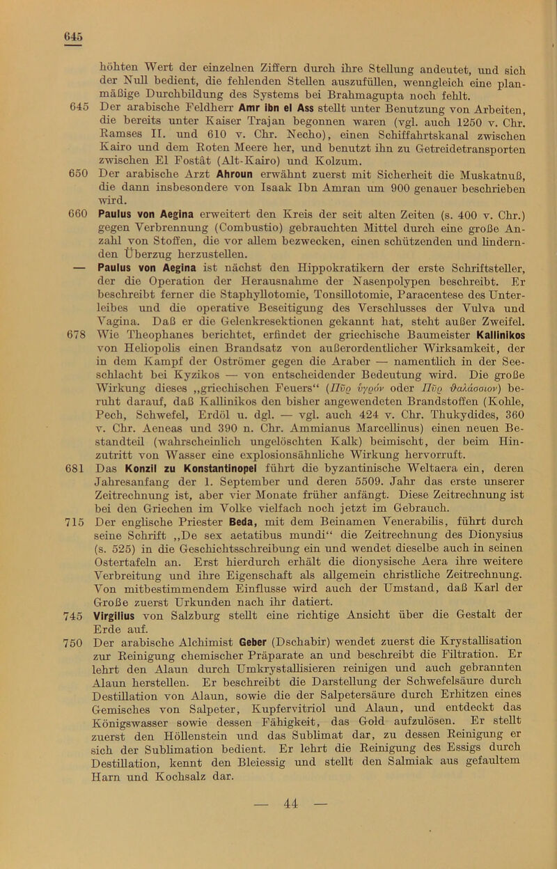 645 höhten Wert der einzelnen Ziffern durch ihre Stellung andeutet, und sich der Null bedient, die fehlenden Stellen auszufüllen, wenngleich eine plan- mäßige Durchbildung des Systems bei Brahmagupta noch fehlt. 645 Der arabische Feldherr Amr ibn el Ass stellt unter Benutzung von Arbeiten, die bereits unter Kaiser Trajan begonnen waren (vgl. auch 1250 v. Chr. Ramses II. und 610 v. Chr. Necho), einen Schiffahrtskanal zwischen Kairo und dem Roten Meere her, und benutzt ihn zu Getreidetransporten zwischen El Fostät (Alt-Kairo) und Kolzum. 650 Der arabische Arzt Ahroun erwähnt zuerst mit Sicherheit die Muskatnuß, die dann insbesondere von Isaak Ibn Amran um 900 genauer beschrieben wird. 660 Paulus von Aegina erweitert den Kreis der seit alten Zeiten (s. 400 v. Chr.) gegen Verbrennung (Combustio) gebrauchten Mittel durch eine große An- zahl von Stoffen, die vor allem bezwecken, einen schützenden und lindern- den Überzug herzustellen. — Paulus von Aegina ist nächst den Hippokratikern der erste Schriftsteller, der die Operation der Herausnahme der Nasenpolypen beschreibt. Er beschreibt ferner die Staphyllotomie, Tonsillotomie, Paracentese des Unter- leibes und die operative Beseitigung des Verschlusses der Vulva und Vagina. Daß er die Gelenkresektionen gekannt hat, steht außer Zweifel. 678 Wie Theophanes berichtet, erfindet der griechische Baumeister Kallinikos von Heliopolis einen Brandsatz von außerordentlicher Wirksamkeit, der in dem Kampf der Oströmer gegen die Araber — namentlich in der See- schlacht bei Kyzikos — von entscheidender Bedeutung wird. Die große Wirkung dieses „griechischen Feuers“ (TIvq vyoov oder IJvg ■&alaaoLov) be- ruht darauf, daß Kallinikos den bisher angewendeten Brandstoffen (Kohle, Pech, Schwefel, Erdöl u. dgl. — vgl. auch 424 v. Chr. Thukydides, 360 v. Chr. Aeneas und 390 n. Chr. Ammianus Marcellinus) einen neuen Be- standteil (wahrscheinlich ungelöschten Kalk) beimischt, der beim Hin- zutritt von Wasser eine explosionsähnliche Wirkung hervorruft. 681 Das Konzil zu Konstantinopel führt die byzantinische Weltaera ein, deren Jahresanfang der 1. September und deren 5509. Jahr das erste unserer Zeitrechnung ist, aber vier Monate früher anfängt. Diese Zeitrechnung ist bei den Griechen im Volke vielfach noch jetzt im Gebrauch. 715 Der englische Priester Beda, mit dem Beinamen Venerabilis, führt durch seine Schrift „De sex aetatibus mundi“ die Zeitrechnung des Dionysius (s. 525) in die Geschichtsschreibung ein und wendet dieselbe auch in seinen Ostertafeln an. Erst hierdurch erhält die dionysische Aera ihre weitere Verbreitung und ihre Eigenschaft als allgemein christliche Zeitrechnung. Von mitbestimmendem Einflüsse wird auch der Umstand, daß Karl der Große zuerst Urkunden nach ihr datiert. 745 Virgilius von Salzburg stellt eine richtige Ansicht über die Gestalt der Erde auf. 750 Der arabische Alchimist Geber (Dschabir) wendet zuerst die Krystallisation zur Reinigung chemischer Präparate an und beschreibt die Filtration. Er lehrt den Alaun durch Umkrystallisieren reinigen und auch gebrannten Alaun herstellen. Er beschreibt die Darstellung der Schwefelsäure durch Destillation von Alaun, sowie die der Salpetersäure durch Erhitzen eines Gemisches von Salpeter, Kupfervitriol und Alaun, und entdeckt das Königswasser sowie dessen Fähigkeit, das Gold aufzulösen. Er stellt zuerst den Höllenstein und das Sublimat dar, zu dessen Reinigung er sich der Sublimation bedient. Er lehrt die Reinigung des Essigs durch Destillation, kennt den Bleiessig und stellt den Salmiak aus gefaultem Harn und Kochsalz dar.