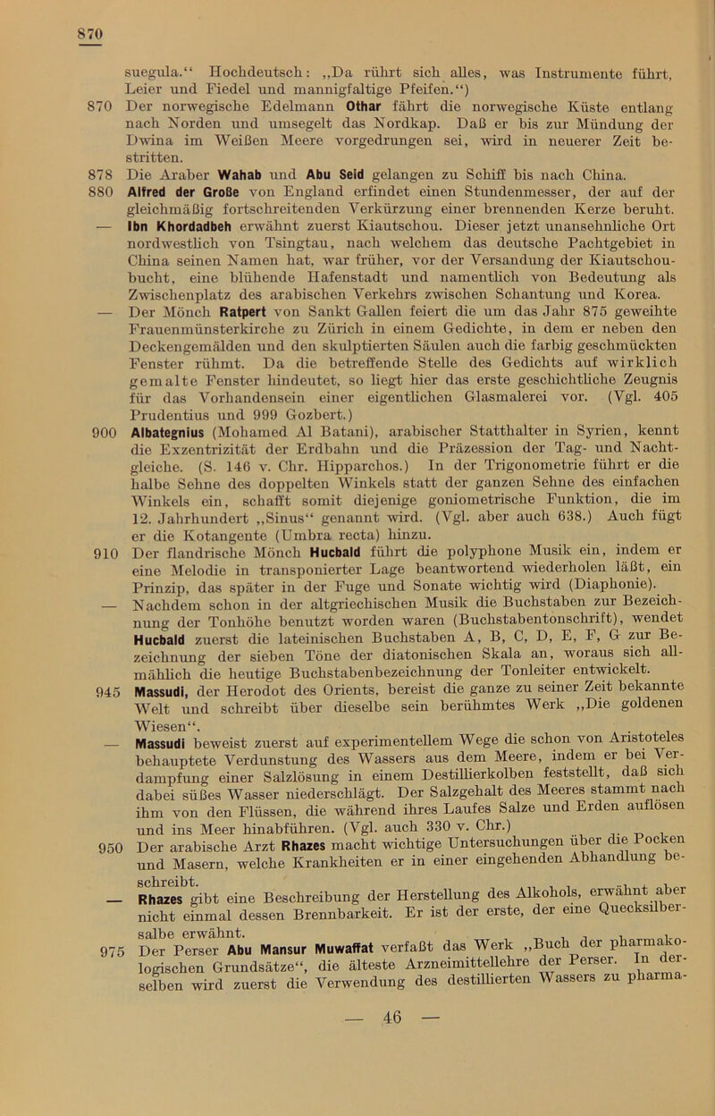 870 suegula.“ Hochdeutsch: „Da rührt sich alles, was Instrumente führt, Leier und Fiedel und mannigfaltige Pfeifen.“) 870 Der norwegische Edelmann Othar fährt die norwegische Küste entlang nach Norden und umsegelt das Nordkap. Daß er bis zur Mündung der Dwina im Weißen Meere vorgedrungen sei, wird in neuerer Zeit be- stritten. 878 Die Araber Wahab und Abu Seid gelangen zu Schiff bis nach China. 880 Alfred der Große von England erfindet einen Stundenmesser, der auf der gleichmäßig fortschreitenden Verkürzung einer brennenden Kerze beruht. — Ihn Khordadbeh erwähnt zuerst Kiautschou. Dieser jetzt unansehnliche Ort nordwestlich von Tsingtau, nach welchem das deutsche Pachtgebiet in China seinen Namen hat, war früher, vor der Versandung der Kiautschou- bucht, eine blühende Hafenstadt und namentlich von Bedeutung als Zwischenplatz des arabischen Verkehrs zwischen Schantung und Korea. — Der Mönch Ratpert von Sankt Gallen feiert die um das Jahr 875 geweihte Frauenmünsterkirche zu Zürich in einem Gedichte, in dem er neben den Deckengemälden und den skulptierten Säulen auch die farbig geschmückten Fenster rühmt. Da die betreffende Stelle des Gedichts auf wirklich gemalte Fenster hindeutet, so hegt hier das erste geschichtliche Zeugnis für das Vorhandensein einer eigentlichen Glasmalerei vor. (Vgl. 405 Prudentius und 999 Gozbert.) 900 Albategnius (Mohamed Al Batani), arabischer Statthalter in Syrien, kennt die Exzentrizität der Erdbahn und die Präzession der Tag- und Nacht- gleiche. (S. 146 v. Chr. Ilipparclios.) In der Trigonometrie führt er die halbe Sehne des doppelten Winkels statt der ganzen Sehne des einfachen Winkels ein, schafft somit diejenige goniometrische Funktion, die im 12. Jahrhundert „Sinus“ genannt wird. (Vgl. aber auch 638.) Auch fügt er die Kotangente (Umbra recta) hinzu. 910 Der flandrische Mönch Hucbald führt die polyphone Musik ein, indem er eine Melodie in transponierter Lage beantwortend wiederholen läßt, ein Prinzip, das später in der Fuge und Sonate wichtig wird (Diaphonie). — Nachdem schon in der altgriechischen Musik die Buchstaben zur Bezeich- nung der Tonhöhe benutzt worden waren (Buchstabentonschrift), wendet Hucbald zuerst die lateinischen Buchstaben A, B, C, D, E, F, G zur Be- zeichnung der sieben Töne der diatonischen Skala an, woraus sich all- mählich die heutige Buchstabenbezeichnung der Tonleiter entwickelt. 945 Massudi, der Herodot des Orients, bereist die ganze zu seiner Zeit bekannte Welt und schreibt über dieselbe sein berühmtes Werk „Die goldenen 950 975 Wiesen“. _ Massudi beweist zuerst auf experimentellem Wege die schon von Aristoteles behauptete Verdunstung des Wassers aus dem Meere, indem er bei Ver- dampfung einer Salzlösung in einem Destillierkolben feststellt, daß sic dabei süßes Wasser niederschlägt. Der Salzgehalt des Meeres stammt nach ihm von den Flüssen, die während ihres Laufes Salze und Erden auflosen md ins Meer hinabführen. (Vgl. auch 330 v. Chr.) Jer arabische Arzt Rhazes macht wichtige Untersuchungen über die 1 ocken md Masern, welche Krankheiten er in einer eingehenden Abhandlung be- ?hazes gibt eine Beschreibung der Herstellung des Alkohols, erwähnt aber rieht einmal dessen Brennbarkeit. Er ist der erste, der eine Quecksilber- salbe erwähnt. , „ , , , . Der Perser Abu Mansur Muwaffat verfaßt das Werk „Buch der pharm. - ogischen Grundsätze“, die älteste Arzneimittellehre der Perser. In dem- selben wird zuerst die Verwendung des destillierten Wassers zu pharma-