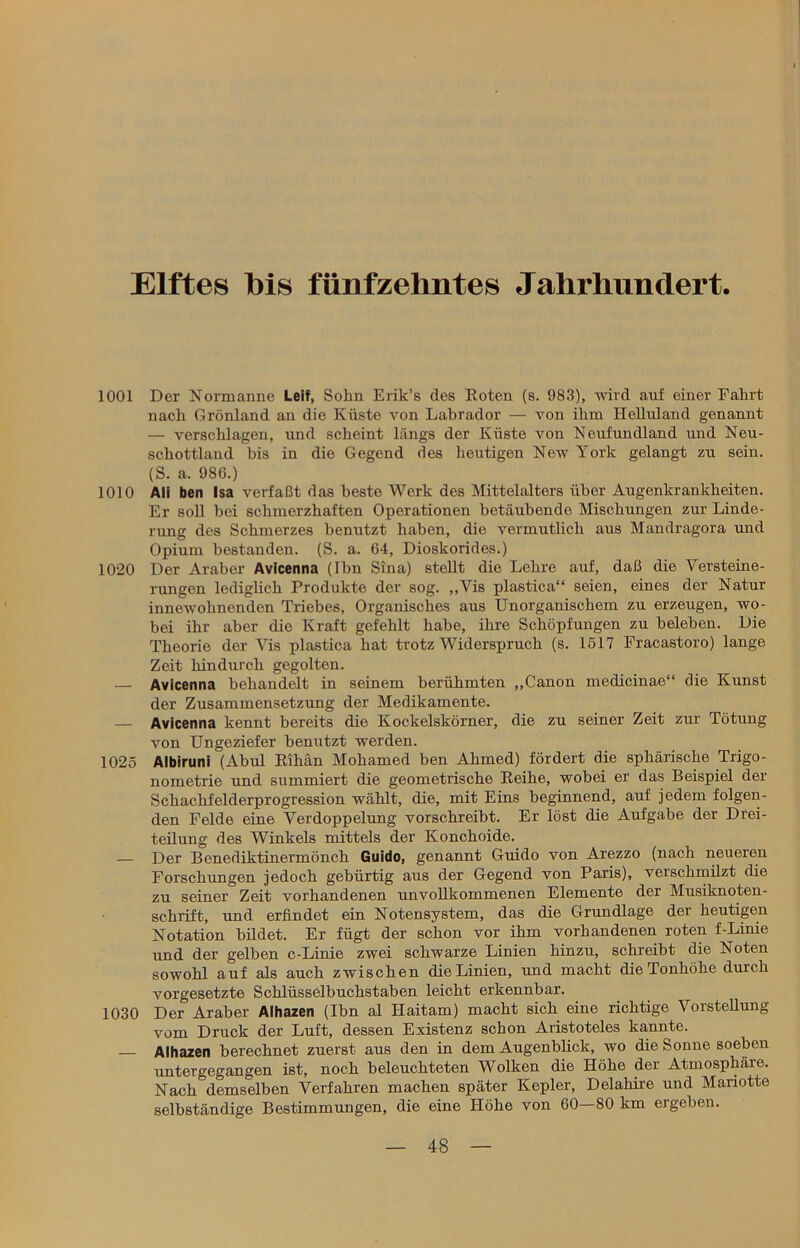 Elftes bis fünfzehntes Jahrhundert. 1001 Der Normanne Leif, Sohn Erik’s des Roten (s. 983), wird auf einer Fahrt nach Grönland an die Küste von Labrador — von ihm Helluland genannt — verschlagen, und scheint längs der Küste von Neufundland und Neu- schottland bis in die Gegend des heutigen New York gelangt zu sein. (S. a. 986.) 1010 Ali ben Isa verfaßt das beste Werk des Mittelalters über Augenkrankheiten. Er soll bei schmerzhaften Operationen betäubende Mischungen zur Linde- rung des Schmerzes benutzt haben, die vermutlich aus Mandragora und Opium bestanden. (S. a. 64, Dioskorides.) 1020 Der Araber Avicenna (Ibn Sina) stellt die Lehre auf, daß die Versteine- rungen lediglich Produkte der sog. ,,Vis plastica“ seien, eines der Natur innewohnenden Triebes, Organisches aus Unorganischem zu erzeugen, wo- bei ihr aber die Kraft gefehlt habe, ihre Schöpfungen zu beleben. Die Theorie der Vis plastica hat trotz Widerspruch (s. 1517 Fracastoro) lange Zeit hindurch gegolten. — Avicenna behandelt in seinem berühmten „Canon medicinae“ die Kunst der Zusammensetzung der Medikamente. — Avicenna kennt bereits die Kockeiskörner, die zu seiner Zeit zur Tötung von Ungeziefer benutzt werden. 1025 Albiruni (Abul Rihän Mohamed ben Ahmed) fördert die sphärische Trigo- nometrie und summiert die geometrische Reihe, wobei er das Beispiel der Schachfelderprogression wählt, die, mit Eins beginnend, auf jedem folgen- den Felde eine Verdoppelung vorschreibt. Er löst die Aufgabe der Drei- teilung des Winkels mittels der Konchoide. — Der Benediktinermönch Guido, genannt Guido von Arezzo (nach neueren Forschungen jedoch gebürtig aus der Gegend von Paris), verschmilzt die zu seiner Zeit vorhandenen unvollkommenen Elemente der Musiknoten- schrift, und erfindet ein Notensystem, das die Grundlage der heutigen Notation bildet. Er fügt der schon vor ihm vorhandenen roten f-Linie und der gelben c-Linie zwei schwarze Linien hinzu, schreibt die Noten sowohl auf als auch zwischen die Linien, und macht die Tonhöhe durch Vorgesetzte Schlüsselbuchstaben leicht erkennbar. 1030 Der Araber Alhazen (Ibn al Haitam) macht sich eine richtige Vorstellung vom Druck der Luft, dessen Existenz schon Aristoteles kannte. Alhazen berechnet zuerst aus den in dem Augenblick, wo die Sonne soeben untergegangen ist, noch beleuchteten Wolken die Höhe der Atmosphäre. Nach demselben Verfahren machen später Kepler, Delahire und Mariotte selbständige Bestimmungen, die eine Höhe von 60—80 km ergeben.