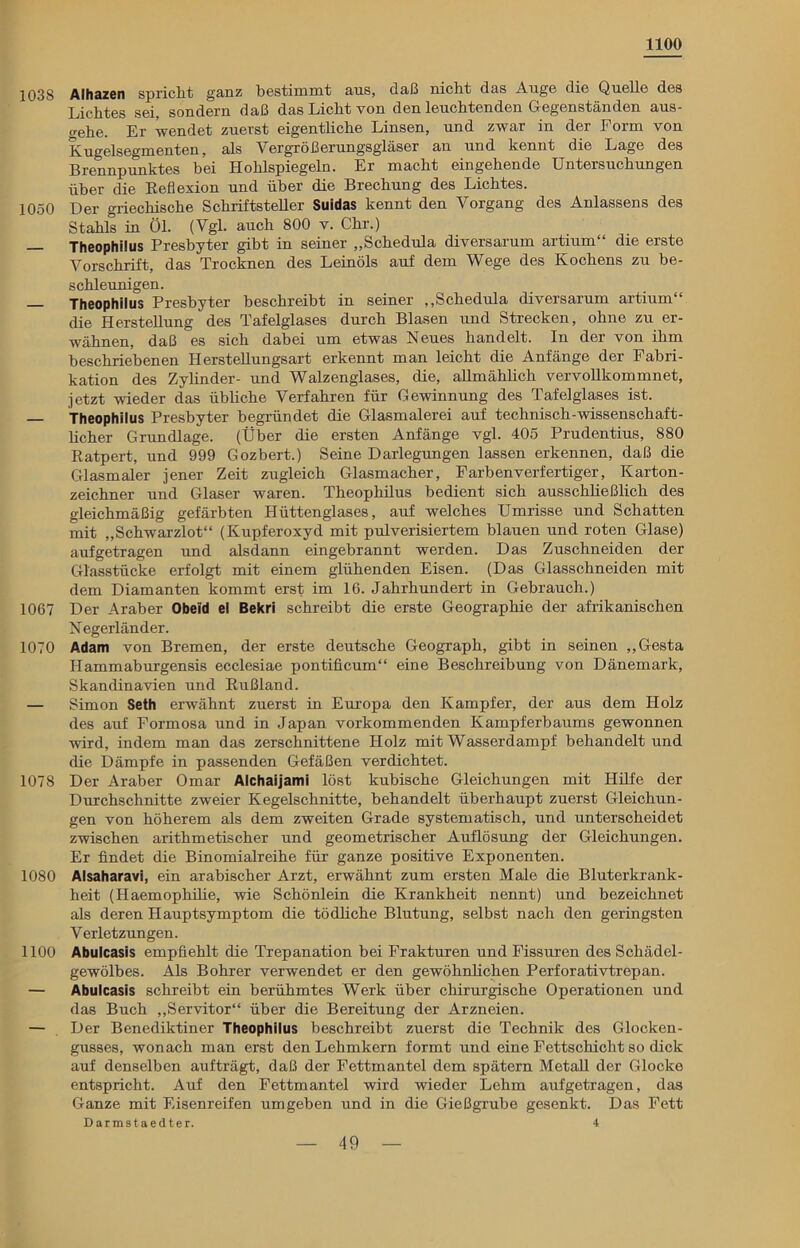 1100 1038 Alhazen spricht ganz bestimmt ans, daß nicht das Ange die Quelle des Lichtes sei, sondern daß das Licht von den leuchtenden Gegenständen aus- o-ehe. Er wendet zuerst eigentliche Linsen, und zwar in der Form von Kugelsegmenten, als Vergrößerungsgläser an und kennt die Lage des Brennpunktes bei Hohlspiegeln. Er macht eingehende Untersuchungen über die Reflexion und über die Brechung des Lichtes. 1050 Der griechische Schriftsteller Suidas kennt den Vorgang des Anlassens des Stahls in Öl. (Vgl. auch 800 v. Chr.) — Theophilus Presbyter gibt in seiner „Schedula diversarum artium“ die erste Vorschrift, das Trocknen des Leinöls auf dem Wege des Kochens zu be- schleunigen. — Theophilus Presbyter beschreibt in seiner ,,Schedula diversarum artium“ die Herstellung des Tafelglases durch Blasen und Strecken, ohne zu er- wähnen, daß es sich dabei um etwas Neues handelt. In der von ihm beschriebenen Herstellungsart erkennt man leicht die Anfänge der Fabri- kation des Zylinder- und Walzenglases, die, allmählich vervollkommnet, jetzt wieder das übliche Verfahren für Gewinnung des Tafelglases ist. Theophilus Presbyter begründet die Glasmalerei auf technisch-wissenschaft- licher Grundlage. (Über die ersten Anfänge vgl. 405 Prudentius, 880 Ratpert, und 999 Gozbert.) Seine Darlegungen lassen erkennen, daß die Glasmaler jener Zeit zugleich Glasmacher, Farben Verfertiger, Karton- zeichner und Glaser waren. Theophilus bedient sich ausschließlich des gleichmäßig gefärbten Hüttenglases, auf welches Umrisse und Schatten mit „Schwarzlot“ (Kupferoxyd mit pulverisiertem blauen und roten Glase) aufgetragen und alsdann eingebrannt werden. Das Zuschneiden der Glasstücke erfolgt mit einem glühenden Eisen. (Das Glasschneiden mit dem Diamanten kommt erst im 16. Jahrhundert in Gebrauch.) 1067 Der Araber Obeid el Bekri schreibt die erste Geographie der afrikanischen Negerländer. 1070 Adam von Bremen, der erste deutsche Geograph, gibt in seinen „Gesta Hammaburgensis ecclesiae pontificum“ eine Beschreibung von Dänemark, Skandinavien und Rußland. — Simon Seth erwähnt zuerst in Europa den Kampfer, der aus dem Holz des auf Formosa und in Japan vorkommenden Kampferbaums gewonnen wird, indem man das zerschnittene Holz mit Wasserdampf behandelt und die Dämpfe in passenden Gefäßen verdichtet. 1078 Der Araber Omar Alchaijami löst kubische Gleichungen mit Hilfe der Durchschnitte zweier Kegelschnitte, behandelt überhaupt zuerst Gleichun- gen von höherem als dem zweiten Grade systematisch, und unterscheidet zwischen arithmetischer und geometrischer Auflösung der Gleichungen. Er findet die Binomialreihe für ganze positive Exponenten. 1080 Alsaharavi, ein arabischer Arzt, erwähnt zum ersten Male die Bluterkrank- heit (Haemophilie, wie Schönlein die Krankheit nennt) und bezeichnet als deren Hauptsymptom die tödliche Blutung, selbst nach den geringsten Verletzungen. 1100 Abulcasis empfiehlt die Trepanation bei Frakturen und Fissuren des Schädel- gewölbes. Als Bohrer verwendet er den gewöhnlichen Perforativtrepan. — Abulcasis schreibt ein berühmtes Werk über chirurgische Operationen und das Buch „Servitor“ über die Bereitung der Arzneien. — Der Benediktiner Theophilus beschreibt zuerst die Technik des Glocken- gusses, wonach man erst den Lehmkern formt und eine Fettschicht so dick auf denselben aufträgt, daß der Fettmantel dem spätem Metall der Glocke entspricht. Auf den Fettmantel wird wieder Lehm aufgetragen, das Ganze mit Eisenreifen umgeben und in die Gießgrube gesenkt. Das Fett Darmstaedter. 4